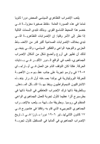 ‫ﻴﻠﻌﺏ ﺍﻹﻀﺭﺍﺏ ﺍﻟﺘﻅﺎﻫﺭﻱ ﺍﻟﺴﻴﺎﺴﻲ ﺍﻟﻤﺤﺽ ﺩﻭﺭﺍ ﺜﺎﻨﻭﻴﺎ‬
‫ﺘﻤﺎﻤﺎ ﻓﻲ ﻫﺫﻩ ﺍﻟﺼﻭﺭﺓ ﺍﻟﻌﺎﻤﺔ –ﻨﻘﺎﻁ ﺼﻐﻴﺭﺓ ﻤﻌﺯﻭﻟـﺔ ﻓـﻲ‬
‫ﺨﻀﻡ ﻫﺫﺍ ﺍﻟﻤﺤﻴﻁ ﺍﻟﺸﺎﺴﻊ ﺍﻟﻘﻭﻱ. ﻭﺒﺫﻟﻙ ﺘﺘﺒﺩﻯ ﺍﻟﺴﻤﺎﺕ ﺍﻟﺘﺎﻟﻴﺔ‬
‫ﺇﺫﺍ ﻨﻅﺭ ﺇﻟﻰ ﺍﻷﻤﺭ ﻭﻗﺘﻴﺎ: ﺇﻥ ﺍﻹﻀﺭﺍﺒﺎﺕ ﺍﻟﺘﻅﺎﻫﺭﻴـﺔ ﺍﻟﺘـﻲ‬
‫ﺘﺒﺩﻱ ﺒﺨﻼﻑ ﺍﻹﻀﺭﺍﺒﺎﺕ ﺍﻟﺼﺩﺍﻤﻴﺔ ﺃﻜﺒﺭ ﻗﺩﺭ ﻤﻥ ﺍﻻﻨﻀـﺒﺎﻁ‬
‫ﺍﻟﺤﺯﺒﻲ ﻭﺍﻟﺘﻭﺠﻴﻪ ﺍﻟﻭﺍﻋﻲ ﻭﺍﻟﺘﻔﻜﻴﺭ ﺍﻟﺴﻴﺎﺴﻲ، ﻭﺍﻟﺘـﻲ ﻴﻨﺒﻐـﻲ‬
‫ﻟﺫﻟﻙ ﺃﻥ ﺘﻅﻬﺭ ﻓﻲ ﺃﺭﻭﻉ ﻭﺃﻨﻀﺞ ﺸﻜل ﻤﻥ ﺃﺸﻜﺎل ﺍﻹﻀﺭﺍﺏ‬
‫ﺍﻟﺠﻤﺎﻫﻴﺭﻱ، ﺘﻠﻌﺏ ﻓﻲ ﺍﻟﻭﺍﻗﻊ ﺍﻟـﺩﻭﺭ ﺍﻷﻜﺒـﺭ ﻓـﻲ ﺒـﺩﺍﻴﺎﺕ‬
‫ﺍﻟﺤﺭﻜﺔ. ﻫﻜﺫﺍ ﻜﺎﻥ ﺍﻟﺘﻭﻗﻑ ﺍﻟﺘﺎﻡ ﻋﻥ ﺍﻟﻌﻤل ﻓـﻲ ﺃﻴـﺎﺭ/ﻤـﺎﻱ‬
‫٥٠٩١ ﻓﻲ ﻭﺍﺭﺴﻭ ﺘﺠﺭﺒﺔ ﻋﻠﻰ ﺠﺎﻨﺏ ﻋﻅـﻴﻡ ﻤـﻥ ﺍﻷﻫﻤﻴـﺔ‬
‫ﻟﻠﺤﺭﻜﺔ ﺍﻟﺒﺭﻭﻟﻴﺘﺎﺭﻴﺔ ﻓﻲ ﺒﻭﻟﻨﺩﺍ ﺒﺼـﻔﺘﻪ ﺃﻭل ﻗـﺭﺍﺭ ﻴﺘﺨـﺫﻩ‬
‫ﺍﻻﺸﺘﺭﺍﻜﻴﻭﻥ ﺍﻟﺩﻴﻤﻭﻗﺭﺍﻁﻴﻭﻥ ﻭﻴﻨﻔﺫ ﺒﻬـﺫﺍ ﺍﻟﺸـﻜل ﺍﻟﻤـﺩﻫﺵ.‬
‫ﻭﺒﺎﻟﻁﺭﻴﻘﺔ ﺫﺍﺘﻬﺎ ﺘﺭﻙ ﺍﻹﻀﺭﺍﺏ ﺍﻟﺘﻌﺎﻁﻔﻲ ﻓﻲ ﺍﻟﺴﻨﺔ ﺫﺍﺘﻬﺎ ﻓﻲ‬
‫ﺒﻁﺭﺴﺒﺭﺝ ﺃﺜﺭﺍ ﻋﻅﻴﻤﺎ ﻜﺄﻭل ﺘﺠﺭﺒﺔ ﻟﻠﻌﻤل ﺍﻟﺠﻤﺎﻫﻴﺭﻱ ﺍﻟﻭﺍﻋﻲ‬
‫ﺍﻟﻤﻨﻅﻡ ﻓﻲ ﺭﻭﺴﻴﺎ. ﻭﺒﻁﺭﻴﻘﺔ ﻤﺸـﺎﺒﻬﺔ ﺴـﻴﻠﻌﺏ »ﺍﻹﻀـﺭﺍﺏ‬
‫ﺍﻟﺠﻤﺎﻫﻴﺭﻱ ﺍﻟﺘﺠﺭﻴﺒﻲ« ﺍﻟﺫﻱ ﻗﺎﻡ ﺒﻪ ﺭﻓﺎﻗﻨﺎ ﻓﻲ ﻫﺎﻤﺒﻭﺭﺝ ﻓـﻲ‬
‫٧١ ﻜﺎﻨﻭﻥ ﺍﻟﺜﺎﻨﻲ/ﻴﻨـﺎﻴﺭ ٦٠٩١ ﺩﻭﺭﺍ ﺒـﺎﺭﺯﺍ ﻓـﻲ ﺘـﺎﺭﻴﺦ‬
‫ﺍﻹﻀﺭﺍﺏ ﺍﻟﺠﻤﺎﻫﻴﺭﻱ ﻓﻲ ﺃﻟﻤﺎﻨﻴﺎ ﻓﻲ ﺍﻟﻤﺴﺘﻘﺒل ﻜﺄﻭل ﺘﺠﺭﺒـﺔ‬
 