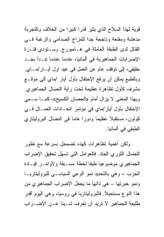 ‫ﻗﻭﻴﺔ ﻟﻬﺫﺍ ﺍﻟﺴﻼﺡ ﺍﻟﺫﻱ ﻴﺜﻴﺭ ﻗﺩﺭﺍ ﻜﺒﻴﺭﺍ ﻤﻥ ﺍﻟﺨﻼﻑ ﻭﻜﺘﺠﺭﺒﺔ‬
‫ﻤﺩﻫﺸﺔ ﻭﻤﻘﻨﻌﺔ ﻭﻨﺎﺠﺤﺔ ﺠﺩﺍ ﻟﻠﻤﺯﺍﺝ ﺍﻟﺼﺩﺍﻤﻲ ﻭﺍﻟﺭﻏﺒﺔ ﻓـﻲ‬
‫ﺍﻟﻘﺘﺎل ﻟﺩﻯ ﺍﻟﻁﺒﻘﺔ ﺍﻟﻌﺎﻤﻠﺔ ﻓﻲ ﻫـﺎﻤﺒﻭﺭﺝ. ﻭﺴـﺘﺅﺩﻱ ﻓﺘـﺭﺓ‬
‫ﺍﻹﻀﺭﺍﺒﺎﺕ ﺍﻟﺠﻤﺎﻫﻴﺭﻴﺔ ﻓﻲ ﺃﻟﻤﺎﻨﻴﺎ، ﻋﻨﺩﻤﺎ ﻋﻨﺩﻤﺎ ﺘﺒـﺩﺃ ﺒﺠـﺩ‬
‫ﺤﻘﻴﻘﻲ، ﺇﻟﻰ ﺘﻭﻗﻑ ﻋﺎﻡ ﻋﻥ ﺍﻟﻌﻤل ﻓﻲ ﻋﻴﺩ ﺍﻭل ﺃﻴـﺎﺭ/ﻤـﺎﻱ.‬
‫ﻭﺒﺎﻟﻁﺒﻊ ﻴﻤﻜﻥ ﺃﻥ ﻴﺭﻓﻊ ﺍﻹﺤﺘﻔﺎل ﺒﺄﻭل ﺃﻴﺎﺭ /ﻤﺎﻱ ﺇﻟﻰ ﻤﻭﻗـﻊ‬
‫ﻤﺸﺭﻑ ﻜﺄﻭل ﺘﻅﺎﻫﺭﺓ ﻋﻅﻴﻤﺔ ﺘﺤﺕ ﺭﺍﻴﺔ ﺍﻟﻨﻀﺎل ﺍﻟﺠﻤﺎﻫﻴﺭﻱ.‬
‫ﻭﺒﻬﺫﺍ ﺍﻟﻤﻌﻨﻰ ﻻ ﻴﺯﺍل ﺃﻤﺎﻡ »ﺍﻟﺤﺼﺎﻥ ﺍﻟﻜﺴﻴﺢ«، ﻜﻤـﺎ ﺴـﻤﻲ‬
‫ﺍﻹﺤﺘﻔﺎل ﺒﺄﻭل ﺃﻴﺎﺭ/ﻤﺎﻱ ﻓﻲ ﻤﺅﺘﻤﺭ ﺍﺘﺤـﺎﺩﺍﺕ ﺍﻟﻌﻤـﺎل ﻓـﻲ‬
‫ﻜﻭﻟﻭﻥ، ﻤﺴﺘﻘﺒﻼ ﻋﻅﻴﻤﺎ ﻭﺩﻭﺭﺍ ﻫﺎﻤﺎ ﻓﻲ ﺍﻟﻨﻀﺎل ﺍﻟﺒﺭﻭﻟﻴﺘﺎﺭﻱ‬
                                       ‫ﺍﻟﻁﺒﻘﻲ ﻓﻲ ﺃﻟﻤﺎﻨﻴﺎ.‬

‫ﻭﻟﻜﻥ ﺃﻫﻤﻴﺔ ﺘﻅﺎﻫﺭﺍﺕ ﻜﻬﺫﻩ ﺘﻀﻤﺤل ﺒﺴﺭﻋﺔ ﻤﻊ ﺘﻁﻭﺭ‬
‫ﺍﻟﻨﻀﺎل ﺍﻟﺜﻭﺭﻱ ﺍﻟﺠﺎﺩ. ﻓﺎﻟﻌﻭﺍﻤل ﺍﻟﺘﻲ ﺘﺴﻬل ﺘﺤﻘﻴﻕ ﺍﻹﻀﺭﺍﺏ‬
‫ﺍﻟﺠﻤﺎﻫﻴﺭﻱ ﻤﻭﻀﻭﻋﻴﺎ ﻁﺒﻘﺎ ﻟﺨﻁﺔ ﻤﺴـﺒﻘﺔ ﻭﻷﻭﺍﻤـﺭ ﻗﻴـﺎﺩﺓ‬
‫ﺍﻟﺤﺯﺏ – ﻭﻫﻲ ﺒﺎﻟﺘﺤﺩﻴﺩ ﻨﻤﻭ ﺍﻟﻭﻋﻲ ﺍﻟﺴﻴﺎﺴـﻲ ﻟﻠﺒﺭﻭﻟﻴﺘﺎﺭﻴـﺎ‬
‫ﻭﻨﻤﻭ ﺨﺒﺭﺘﻬﺎ – ﻫﻲ ﺫﺍﺘﻬﺎ ﻤﺎ ﻴﺠﻌل ﺍﻹﻀﺭﺍﺏ ﺍﻟﺠﻤﺎﻫﻴﺭﻱ ﻤﻥ‬
‫ﻫﺫﺍ ﺍﻟﻨﻭﻉ ﻤﺴﺘﺤﻴﻼ. ﻓﺎﻟﺒﺭﻭﻟﻴﺘﺎﺭﻴﺎ ﻓﻲ ﺭﻭﺴﻴﺎ، ﻭﻫﻲ ﺍﻟﻴﻭﻡ ﺃﻗﺩﺭ‬
‫ﻁﻠﻴﻌﺔ ﻟﻠﺠﻤﺎﻫﻴﺭ ﻻ ﺘﺭﻴﺩ ﺃﻥ ﺘﻌﺭﻑ ﺸـﻴﺌﺎ ﻋـﻥ ﺍﻹﻀـﺭﺍﺏ‬
 