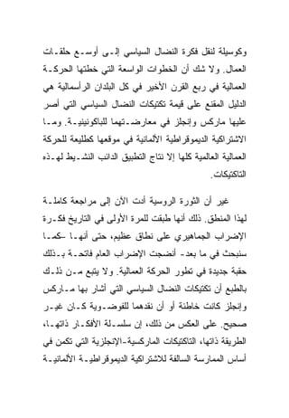 ‫ﻭﻜﻭﺴﻴﻠﺔ ﻟﻨﻘل ﻓﻜﺭﺓ ﺍﻟﻨﻀﺎل ﺍﻟﺴﻴﺎﺴﻲ ﺇﻟـﻰ ﺃﻭﺴـﻊ ﺤﻠﻘـﺎﺕ‬
‫ﺍﻟﻌﻤﺎل. ﻭﻻ ﺸﻙ ﺃﻥ ﺍﻟﺨﻁﻭﺍﺕ ﺍﻟﻭﺍﺴﻌﺔ ﺍﻟﺘﻲ ﺨﻁﺘﻬﺎ ﺍﻟﺤﺭﻜـﺔ‬
‫ﺍﻟﻌﻤﺎﻟﻴﺔ ﻓﻲ ﺭﺒﻊ ﺍﻟﻘﺭﻥ ﺍﻷﺨﻴﺭ ﻓﻲ ﻜل ﺍﻟﺒﻠﺩﺍﻥ ﺍﻟﺭﺃﺴﻤﺎﻟﻴﺔ ﻫﻲ‬
‫ﺍﻟﺩﻟﻴل ﺍﻟﻤﻘﻨﻊ ﻋﻠﻰ ﻗﻴﻤﺔ ﺘﻜﺘﻴﻜﺎﺕ ﺍﻟﻨﻀﺎل ﺍﻟﺴﻴﺎﺴﻲ ﺍﻟﺘﻲ ﺃﺼﺭ‬
‫ﻋﻠﻴﻬﺎ ﻤﺎﺭﻜﺱ ﻭﺇﻨﺠﻠﺯ ﻓﻲ ﻤﻌﺎﺭﻀـﺘﻬﻤﺎ ﻟﻠﺒﺎﻜﻭﻨﻴﻨﻴـﺔ. ﻭﻤـﺎ‬
‫ﺍﻻﺸﺘﺭﺍﻜﻴﺔ ﺍﻟﺩﻴﻤﻭﻗﺭﺍﻁﻴﺔ ﺍﻷﻟﻤﺎﻨﻴﺔ ﻓﻲ ﻤﻭﻗﻌﻬﺎ ﻜﻁﻠﻴﻌﺔ ﻟﻠﺤﺭﻜﺔ‬
‫ﺍﻟﻌﻤﺎﻟﻴﺔ ﺍﻟﻌﺎﻟﻤﻴﺔ ﻜﻠﻬﺎ ﺇﻻ ﻨﺘﺎﺝ ﺍﻟﺘﻁﺒﻴﻕ ﺍﻟﺩﺍﺌﺏ ﺍﻟﻨﺸـﻴﻁ ﻟﻬـﺫﻩ‬
                                  ‫ﹼ‬
                                                ‫ﺍﻟﺘﺎﻜﺘﻴﻜﺎﺕ.‬

‫ﻏﻴﺭ ﺃﻥ ﺍﻟﺜﻭﺭﺓ ﺍﻟﺭﻭﺴﻴﺔ ﺃﺩﺕ ﺍﻵﻥ ﺇﻟﻰ ﻤﺭﺍﺠﻌﺔ ﻜﺎﻤﻠـﺔ‬
‫ﻟﻬﺫﺍ ﺍﻟﻤﻨﻁﻕ. ﺫﻟﻙ ﺃﻨﻬﺎ ﻁﺒﻘﺕ ﻟﻠﻤﺭﺓ ﺍﻷﻭﻟﻰ ﻓﻲ ﺍﻟﺘﺎﺭﻴﺦ ﻓﻜـﺭﺓ‬
‫ﺍﻹﻀﺭﺍﺏ ﺍﻟﺠﻤﺎﻫﻴﺭﻱ ﻋﻠﻰ ﻨﻁﺎﻕ ﻋﻅﻴﻡ، ﺤﺘﻰ ﺃﻨﻬـﺎ –ﻜﻤـﺎ‬
‫ﺴﻨﺒﺤﺙ ﻓﻲ ﻤﺎ ﺒﻌﺩ- ﺃﻨﻀﺠﺕ ﺍﻹﻀﺭﺍﺏ ﺍﻟﻌﺎﻡ ﻓﺎﺘﺤـﺔ ﺒـﺫﻟﻙ‬
‫ﺤﻘﺒﺔ ﺠﺩﻴﺩﺓ ﻓﻲ ﺘﻁﻭﺭ ﺍﻟﺤﺭﻜﺔ ﺍﻟﻌﻤﺎﻟﻴﺔ. ﻭﻻ ﻴﺘﺒﻊ ﻤـﻥ ﺫﻟـﻙ‬
‫ﺒﺎﻟﻁﺒﻊ ﺃﻥ ﺘﻜﺘﻴﻜﺎﺕ ﺍﻟﻨﻀﺎل ﺍﻟﺴﻴﺎﺴﻲ ﺍﻟﺘﻲ ﺃﺸﺎﺭ ﺒﻬﺎ ﻤـﺎﺭﻜﺱ‬
‫ﻭﺇﻨﺠﻠﺯ ﻜﺎﻨﺕ ﺨﺎﻁﺌﺔ ﺃﻭ ﺃﻥ ﻨﻘﺩﻫﻤﺎ ﻟﻠﻔﻭﻀـﻭﻴﺔ ﻜـﺎﻥ ﻏﻴـﺭ‬
‫ﺼﺤﻴﺢ. ﻋﻠﻰ ﺍﻟﻌﻜﺱ ﻤﻥ ﺫﻟﻙ، ﺇﻥ ﺴﻠﺴـﻠﺔ ﺍﻷﻓﻜـﺎﺭ ﺫﺍﺘﻬـﺎ،‬
‫ﺍﻟﻁﺭﻴﻘﺔ ﺫﺍﺘﻬﺎ، ﺍﻟﺘﺎﻜﺘﻴﻜﺎﺕ ﺍﻟﻤﺎﺭﻜﺴﻴﺔ-ﺍﻹﻨﺠﻠﺯﻴﺔ ﺍﻟﺘﻲ ﺘﻜﻤﻥ ﻓﻲ‬
‫ﺃﺴﺎﺱ ﺍﻟﻤﻤﺎﺭﺴﺔ ﺍﻟﺴﺎﻟﻔﺔ ﻟﻼﺸﺘﺭﺍﻜﻴﺔ ﺍﻟﺩﻴﻤﻭﻗﺭﺍﻁﻴـﺔ ﺍﻷﻟﻤﺎﻨﻴـﺔ‬
 