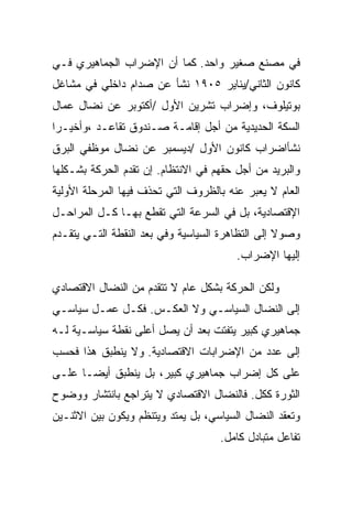 ‫ﻓﻲ ﻤﺼﻨﻊ ﺼﻐﻴﺭ ﻭﺍﺤﺩ. ﻜﻤﺎ ﺃﻥ ﺍﻹﻀﺭﺍﺏ ﺍﻟﺠﻤﺎﻫﻴﺭﻱ ﻓـﻲ‬
‫ﻜﺎﻨﻭﻥ ﺍﻟﺜﺎﻨﻲ/ﻴﻨﺎﻴﺭ ٥٠٩١ ﻨﺸﺄ ﻋﻥ ﺼﺩﺍﻡ ﺩﺍﺨﻠﻲ ﻓﻲ ﻤﺸﺎﻏل‬
‫ﺒﻭﺘﻴﻠﻭﻑ، ﻭﺇﻀﺭﺍﺏ ﺘﺸﺭﻴﻥ ﺍﻷﻭل /ﺃﻜﺘﻭﺒﺭ ﻋﻥ ﻨﻀﺎل ﻋﻤﺎل‬
‫ﺍﻟﺴﻜﺔ ﺍﻟﺤﺩﻴﺩﻴﺔ ﻤﻥ ﺃﺠل ﺇﻗﺎﻤـﺔ ﺼـﻨﺩﻭﻕ ﺘﻘﺎﻋـﺩ ،ﻭﺃﺨﻴـﺭﺍ‬
‫ﻨﺸﺄﺍﻀﺭﺍﺏ ﻜﺎﻨﻭﻥ ﺍﻷﻭل /ﺩﻴﺴﻤﺒﺭ ﻋﻥ ﻨﻀﺎل ﻤﻭﻅﻔﻲ ﺍﻟﺒﺭﻕ‬
‫ﻭﺍﻟﺒﺭﻴﺩ ﻤﻥ ﺃﺠل ﺤﻘﻬﻡ ﻓﻲ ﺍﻻﻨﺘﻅﺎﻡ. ﺇﻥ ﺘﻘﺩﻡ ﺍﻟﺤﺭﻜﺔ ﺒﺸـﻜﻠﻬﺎ‬
‫ﺍﻟﻌﺎﻡ ﻻ ﻴﻌﺒﺭ ﻋﻨﻪ ﺒﺎﻟﻅﺭﻭﻑ ﺍﻟﺘﻲ ﺘﺤﺫﻑ ﻓﻴﻬﺎ ﺍﻟﻤﺭﺤﻠﺔ ﺍﻷﻭﻟﻴﺔ‬
‫ﺍﻹﻗﺘﺼﺎﺩﻴﺔ، ﺒل ﻓﻲ ﺍﻟﺴﺭﻋﺔ ﺍﻟﺘﻲ ﺘﻘﻁﻊ ﺒﻬـﺎ ﻜـل ﺍﻟﻤﺭﺍﺤـل‬
‫ﻭﺼﻭﻻ ﺇﻟﻰ ﺍﻟﺘﻅﺎﻫﺭﺓ ﺍﻟﺴﻴﺎﺴﻴﺔ ﻭﻓﻲ ‪‬ﻌﺩ ﺍﻟﻨﻘﻁﺔ ﺍﻟﺘـﻲ ﻴﺘﻘـﺩﻡ‬
                      ‫ﺒ‬
                                        ‫ﺇﻟﻴﻬﺎ ﺍﻹﻀﺭﺍﺏ.‬

‫ﻭﻟﻜﻥ ﺍﻟﺤﺭﻜﺔ ﺒﺸﻜل ﻋﺎﻡ ﻻ ﺘﺘﻘﺩﻡ ﻤﻥ ﺍﻟﻨﻀﺎل ﺍﻻﻗﺘﺼﺎﺩﻱ‬
‫ﺇﻟﻰ ﺍﻟﻨﻀﺎل ﺍﻟﺴﻴﺎﺴـﻲ ﻭﻻ ﺍﻟﻌﻜـﺱ. ﻓﻜـل ﻋﻤـل ﺴﻴﺎﺴـﻲ‬
‫ﺠﻤﺎﻫﻴﺭﻱ ﻜﺒﻴﺭ ﻴﺘﻔﺘﺕ ﺒﻌﺩ ﺃﻥ ﻴﺼل ﺃﻋﻠﻰ ﻨﻘﻁﺔ ﺴﻴﺎﺴـﻴﺔ ﻟـﻪ‬
‫ﺇﻟﻰ ﻋﺩﺩ ﻤﻥ ﺍﻹﻀﺭﺍﺒﺎﺕ ﺍﻻﻗﺘﺼﺎﺩﻴﺔ. ﻭﻻ ﻴﻨﻁﺒﻕ ﻫﺫﺍ ﻓﺤﺴﺏ‬
‫ﻋﻠﻰ ﻜل ﺇﻀﺭﺍﺏ ﺠﻤﺎﻫﻴﺭﻱ ﻜﺒﻴﺭ، ﺒل ﻴﻨﻁﺒﻕ ﺃﻴﻀـﺎ ﻋﻠـﻰ‬
‫ﺍﻟﺜﻭﺭﺓ ﻜﻜل. ﻓﺎﻟﻨﻀﺎل ﺍﻻﻗﺘﺼﺎﺩﻱ ﻻ ﻴﺘﺭﺍﺠﻊ ﺒﺎﻨﺘﺸﺎﺭ ﻭﻭﻀﻭﺡ‬
‫ﻭﺘﻌﻘﺩ ﺍﻟﻨﻀﺎل ﺍﻟﺴﻴﺎﺴﻲ، ﺒل ﻴﻤﺘﺩ ﻭﻴﺘﻨﻅﻡ ﻭﻴﻜﻭﻥ ﺒﻴﻥ ﺍﻻﺜﻨـﻴﻥ‬
                                    ‫ﺘﻔﺎﻋل ﻤﺘﺒﺎﺩل ﻜﺎﻤل.‬
 