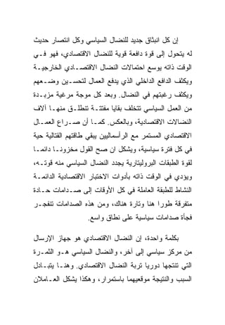 ‫ﺇﻥ ﻜل ﺍﻨﺒﺜﺎﻕ ﺠﺩﻴﺩ ﻟﻠﻨﻀﺎل ﺍﻟﺴﻴﺎﺴﻲ ﻭﻜل ﺍﻨﺘﺼﺎﺭ ﺤﺩﻴﺙ‬
‫ﻟﻪ ﻴﺘﺤﻭل ﺇﻟﻰ ﻗﻭﺓ ﺩﺍﻓﻌﺔ ﻗﻭﻴﺔ ﻟﻠﻨﻀﺎل ﺍﻻﻗﺘﺼﺎﺩﻱ، ﻓﻬﻭ ﻓـﻲ‬
‫ﺍﻟﻭﻗﺕ ﺫﺍﺘﻪ ﻴﻭﺴﻊ ﺍﺤﺘﻤﺎﻻﺕ ﺍﻟﻨﻀﺎل ﺍﻻﻗﺘﺼـﺎﺩﻱ ﺍﻟﺨﺎﺭﺠﻴـﺔ‬
‫ﻭﻴﻜﺜﻑ ﺍﻟﺩﺍﻓﻊ ﺍﻟﺩﺍﺨﻠﻲ ﺍﻟﺫﻱ ﻴﺩﻓﻊ ﺍﻟﻌﻤﺎل ﻟﺘﺤﺴـﻴﻥ ﻭﻀـﻌﻬﻡ‬
‫ﻭﻴﻜﺜﻑ ﺭﻏﺒﺘﻬﻡ ﻓﻲ ﺍﻟﻨﻀﺎل. ﻭﺒﻌﺩ ﻜل ﻤﻭﺠﺔ ﻤﺭﻏﻴﺔ ﻤﺯﺒـﺩﺓ‬
‫ﻤﻥ ﺍﻟﻌﻤل ﺍﻟﺴﻴﺎﺴﻲ ﺘﺘﺨﻠﻑ ﺒﻘﺎﻴﺎ ﻤﻔﺘﺘـﺔ ﺘﻨﻁﻠـﻕ ﻤﻨﻬـﺎ ﺁﻻﻑ‬
‫ﺍﻟﻨﻀﺎﻻﺕ ﺍﻻﻗﺘﺼﺎﺩﻴﺔ، ﻭﺒﺎﻟﻌﻜﺱ. ﻜﻤـﺎ ﺃﻥ ﺼـﺭﺍﻉ ﺍﻟﻌﻤـﺎل‬
‫ﺍﻻﻗﺘﺼﺎﺩﻱ ﺍﻟﻤﺴﺘﻤﺭ ﻤﻊ ﺍﻟﺭﺃﺴﻤﺎﻟﻴﻴﻥ ﻴﺒﻘﻲ ﻁﺎﻗﺘﻬﻡ ﺍﻟﻘﺘﺎﻟﻴﺔ ﺤﻴﺔ‬
‫ﻓﻲ ﻜل ﻓﺘﺭﺓ ﺴﻴﺎﺴﻴﺔ، ﻭﻴﺸﻜل ﺍﻥ ﺼﺢ ﺍﻟﻘﻭل ﻤﺨﺯﻭﻨـﺎ ﺩﺍﺌﻤـﺎ‬
‫ﻟﻘﻭﺓ ﺍﻟﻁﺒﻘﺎﺕ ﺍﻟﺒﺭﻭﻟﻴﺘﺎﺭﻴﺔ ﻴﺠﺩﺩ ﺍﻟﻨﻀﺎل ﺍﻟﺴﻴﺎﺴﻲ ﻤﻨﻪ ﻗﻭﺘـﻪ،‬
‫ﻭﻴﺅﺩﻱ ﻓﻲ ﺍﻟﻭﻗﺕ ﺫﺍﺘﻪ ﺒﺄﺩﻭﺍﺕ ﺍﻻﺨﺘﺒﺎﺭ ﺍﻻﻗﺘﺼﺎﺩﻴﺔ ﺍﻟﺩﺍﺌﻤـﺔ‬
‫ﺍﻟﻨﺸﺎﻁ ﻟﻠﻁﺒﻘﺔ ﺍﻟﻌﺎﻤﻠﺔ ﻓﻲ ﻜل ﺍﻷﻭﻗﺎﺕ ﺇﻟﻰ ﺼـﺩﺍﻤﺎﺕ ﺤـﺎﺩﺓ‬
‫ﻤﺘﻔﺭﻗﺔ ﻁﻭﺭﺍ ﻫﻨﺎ ﻭﺘﺎﺭﺓ ﻫﻨﺎﻙ، ﻭﻤﻥ ﻫﺫﻩ ﺍﻟﺼﺩﺍﻤﺎﺕ ﺘﻨﻔﺠـﺭ‬
                   ‫ﻓﺠﺄﺓ ﺼﺩﺍﻤﺎﺕ ﺴﻴﺎﺴﻴﺔ ﻋﻠﻰ ﻨﻁﺎﻕ ﻭﺍﺴﻊ.‬

‫ﺒﻜﻠﻤﺔ ﻭﺍﺤﺩﺓ، ﺇﻥ ﺍﻟﻨﻀﺎل ﺍﻻﻗﺘﺼﺎﺩﻱ ﻫﻭ ﺠﻬﺎﺯ ﺍﻹﺭﺴﺎل‬
‫ﻤﻥ ﻤﺭﻜﺯ ﺴﻴﺎﺴﻲ ﺇﻟﻰ ﺁﺨﺭ، ﻭﺍﻟﻨﻀﺎل ﺍﻟﺴﻴﺎﺴﻲ ﻫـﻭ ﺍﻟﺜﻤـﺭﺓ‬
‫ﺍﻟﺘﻲ ﺘﻨﺘﺠﻬﺎ ﺩﻭﺭﻴﺎ ﺘﺭﺒﺔ ﺍﻟﻨﻀﺎل ﺍﻻﻗﺘﺼﺎﺩﻱ. ﻭﻫﻨـﺎ ﻴﺘﺒـﺎﺩل‬
‫ﺍﻟﺴﺒﺏ ﻭﺍﻟﻨﺘﻴﺠﺔ ﻤﻭﻗﻌﻴﻬﻤﺎ ﺒﺎﺴﺘﻤﺭﺍﺭ، ﻭﻫﻜﺫﺍ ﻴﺸﻜل ﺍﻟﻌـﺎﻤﻼﻥ‬
 