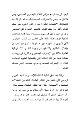 ‫ﺍﻟﺒﻌﻴﺩ ﺇﻟﻰ ﺼﺩﺍﻡ ﻤﻊ ﺤﺭﺍﺱ ﺍﻟﻨﻅﺎﻡ ﺍﻟﻘﻴﺼﺭﻱ ﺍﻟﻤﺴﻠﺤﻴﻥ، ﻭﻤﻥ‬
‫ﻫﻨﺎ ﻓﺈﻥ ﻤﺎ ﻴﺴﻤﻰ ﺒﺎﻻﻀﺭﺍﺒﺎﺕ ﺍﻟﺴﻴﺎﺴﻴﺔ ﻴﺸـﺒﻪ ﺘﻤـﺎﻡ ﺍﻟﺸـﺒﻪ‬
‫ﺍﻟﻨﻀﺎﻻﺕ ﺍﻻﻗﺘﺼﺎﺩﻴﺔ ﺍﻟﻜﺒﻴﺭﺓ. ﺒﻴﺩ ﺃﻥ ﺍﻟﺜﻭﺭﺓ ﺸﻲﺀ ﻏﻴﺭ ﺴﻔﻙ‬
‫ﺍﻟﺩﻤﺎﺀ ﻭﺃﻜﺜﺭ ﻤﻥ ﺴﻔﻙ ﺍﻟﺩﻤﺎﺀ. ﻓﺎﻟﺘﻔﺴﻴﺭ ﺍﻻﺸـﺘﺭﺍﻜﻲ ﺍﻟﻌﻠﻤـﻲ‬
‫ﻴﺭﻯ ﻓﻲ ﺍﻟﺜﻭﺭﺓ ﻗﺒل ﻜل ﺸﻲﺀ ﺘﺼﺤﻴﺤﺎ ﺩﺍﺨﻠﻴﺎ ﻜﺎﻤﻼ ﻟﻠﻌﻼﻗﺎﺕ‬
‫ﺍﻟﻁﺒﻘﻴﺔ ﺍﻻﺠﺘﻤﺎﻋﻴﺔ، ﻭﺫﻟﻙ ﻋﻠﻰ ﺍﻟﻌﻜﺱ ﻤﻥ ﺍﻟﺘﻔﺴﻴﺭ ﺍﻟﺒﻭﻟﻴﺴﻲ‬
‫ﺍﻟﺫﻱ ﻻ ﻴﺭﻯ ﻓﻲ ﺍﻟﺜﻭﺭﺓ ﻏﻴﺭ ﺍﻀﻁﺭﺍﺒﺎﺕ ﺸﻭﺍﺭﻉ ﻭﺸﻐﺏ ﺃﻱ‬
‫»ﺇﺨﻼل ﺒﺎﻟﻨﻅﺎﻡ«. ﻭﻟﺫﺍ ﺘﻘﻭﻡ ﻤﻥ ﻭﺠﻬﺔ ﺍﻟﻨﻅـﺭ ﺍﻻﺸـﺘﺭﺍﻜﻴﺔ‬
‫ﺍﻟﻌﻠﻤﻴﺔ ﻋﻼﻗﺔ ﺒﻴﻥ ﺍﻹﻀﺭﺍﺏ ﺍﻟﺠﻤﺎﻫﻴﺭﻱ ﻭﺍﻟﺜﻭﺭﺓ ﻓﻲ ﺭﻭﺴـﻴﺎ‬
‫ﻤﺨﺘﻠﻔﺔ ﺘﻤﺎﻤﺎ ﻋﻥ ﺘﻠﻙ ﺍﻟﻌﻼﻗﺔ ﺍﻟﺘﻲ ﻴﺘﻀﻤﻨﻬﺎ ﺍﻟﻤﻔﻬﻭﻡ ﺍﻟﻤﻌﺘـﺎﺩ‬
‫ﺍﻟﻘﺎﺌل ﺃﻥ ﺍﻹﻀﺭﺍﺏ ﺍﻟﺠﻤﺎﻫﻴﺭﻱ ﻴﺅﺩﻱ ﻋﻤﻭﻤـﺎ ﺇﻟـﻰ ﺴـﻔﻙ‬
                                                  ‫ﺍﻟﺩﻤﺎﺀ.‬

‫ﺭﺃﻴﻨﺎ ﻓﻴﻤﺎ ﺴﺒﻕ ﺍﻵﻟﻴﺔ ﺍﻟﺩﺍﺨﻠﻴﺔ ﻟﻺﻀـﺭﺍﺏ ﺍﻟﺠﻤـﺎﻫﻴﺭﻱ‬
‫ﺍﻟﺭﻭﺴﻲ ﺍﻟﺘﻲ ﺘﻌﺘﻤﺩ ﻋﻠﻰ ﺍﻟﺘﺄﺜﻴﺭ ﺍﻟﻤﺘﺒﺎﺩل ﺍﻟﺩﺍﺌﻡ ﺒﻴﻥ ﺍﻟﻨﻀﺎﻻﺕ‬
‫ﺍﻟﺴﻴﺎﺴﻴﺔ ﻭﺍﻻﻗﺘﺼﺎﺩﻴﺔ. ﻭﻟﻜﻥ ﻫﺫﺍ ﺍﻟﺘﺄﺜﻴﺭ ﺍﻟﻤﺘﺒﺎﺩل ﻴﺘﻜﻴﻑ ﺨﻼل‬
‫ﺍﻟﻔﺘﺭﺓ ﺍﻟﺜﻭﺭﻴﺔ. ﺇﺫ ﻻ ﻴﻤﻜﻥ ﻷﻱ ﺼﺩﺍﻡ ﺠﺯﺌﻲ ﺼـﻐﻴﺭ ﺒـﻴﻥ‬
‫ﺭﺃﺱ ﺍﻟﻤﺎل ﻭﺍﻟﻌﻤل ﺃﻥ ﻴﺘﺤﻭل ﺇﻟﻰ ﺍﻨﻔﺠﺎﺭ ﻋﺎﻡ ﺇﻻ ﻓـﻲ ﺠـﻭ‬
        ‫ﹼ‬
‫ﺍﻟﻔﺘﺭﺓ ﺍﻟﺜﻭﺭﻴﺔ ﺍﻟﻤﺘﻘﺩ. ﻓﻔﻲ ﺃﻟﻤﺎﻨﻴﺎ ﺘﺤـﺩﺙ ﺃﻋﻨـﻑ ﻭﺃﺸـﺭﺱ‬
 