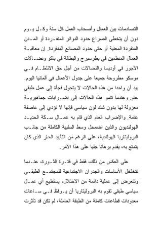 ‫ﺍﻟﺘﺼﺎﺩﻤﺎﺕ ﺒﻴﻥ ﺍﻟﻌﻤﺎل ﻭﺃﺼﺤﺎﺏ ﺍﻟﻌﻤل ﻜل ﺴﻨﺔ ﻭﻜـل ﻴـﻭﻡ‬
‫ﺩﻭﻥ ﺃﻥ ﻴﺘﺨﻁﻰ ﺍﻟﺼﺭﺍﻉ ﺤﺩﻭﺩ ﺍﻟﺩﻭﺍﺌﺭ ﺍﻟﻤﻨﻔـﺭﺩﺓ ﺃﻭ ﺍﻟﻤـﺩﻥ‬
‫ﺍﻟﻤﻨﻔﺭﺩﺓ ﺍﻟﻤﻌﻨﻴﺔ ﺃﻭ ﺤﺘﻰ ﺤﺩﻭﺩ ﺍﻟﻤﺼﺎﻨﻊ ﺍﻟﻤﻨﻔﺭﺩﺓ. ﺇﻥ ﻤﻌﺎﻗﺒـﺔ‬
‫ﺍﻟﻌﻤﺎل ﺍﻟﻤﻨﻅﻤﻴﻥ ﻓﻲ ﺒﻁﺭﺴﺒﺭﺝ ﻭﺍﻟﺒﻁﺎﻟﺔ ﻓﻲ ﺒﺎﻜﻭ ﻭﻨﻀـﺎﻻﺕ‬
‫ﺍﻷﺠﻭﺭ ﻓﻲ ﺃﻭﺩﻴﺴﺎ ﻭﺍﻟﻨﻀﺎﻻﺕ ﻤﻥ ﺃﺠل ﺤﻕ ﺍﻻﻨﺘﻅـﺎﻡ ﻓـﻲ‬
‫ﻤﻭﺴﻜﻭ ﻤﻁﺭﻭﺤﺔ ﺠﻤﻴﻌﺎ ﻋﻠﻰ ﺠﺩﻭل ﺍﻷﻋﻤﺎل ﻓﻲ ﺃﻟﻤﺎﻨﻴﺎ ﺍﻟﻴﻭﻡ.‬
‫ﺒﻴﺩ ﺃﻥ ﻭﺍﺤﺩﺍ ﻤﻥ ﻫﺫﻩ ﺍﻟﺤﺎﻻﺕ ﻻ ﻴﺘﺤﻭل ﻓﺠﺄﺓ ﺇﻟﻰ ﻋﻤل ﻁﺒﻘﻲ‬
‫ﻋﺎﻡ. ﻭﻋﻨﺩﻤﺎ ﺘﻨﻤﻭ ﻫﺫﻩ ﺍﻟﺤﺎﻻﺕ ﺇﻟﻰ ﺇﻀـﺭﺍﺒﺎﺕ ﺠﻤﺎﻫﻴﺭﻴـﺔ‬
‫ﻤﻌﺯﻭﻟﺔ ﻟﻬﺎ ﺒﺩﻭﻥ ﺸﻙ ﻟﻭﻥ ﺴﻴﺎﺴﻲ ﻓﺈﻨﻬﺎ ﻻ ﺘﺅﺩﻱ ﺇﻟﻰ ﻋﺎﺼﻔﺔ‬
‫ﻋﺎﻤﺔ. ﻭﺍﻹﻀﺭﺍﺏ ﺍﻟﻌﺎﻡ ﺍﻟﺫﻱ ﻗﺎﻡ ﺒﻪ ﻋﻤـﺎل ﺴـﻜﺔ ﺍﻟﺤﺩﻴـﺩ‬
‫ﺍﻟﻬﻭﻟﻨﺩﻴﻭﻥ ﻭﺍﻟﺫﻴﻥ ﺍﻀﻤﺤل ﻭﺴﻁ ﺍﻟﺴﻠﺒﻴﺔ ﺍﻟﻜﺎﻤﻠﺔ ﻤﻥ ﺠﺎﻨـﺏ‬
‫ﺍﻟﺒﺭﻭﻟﻴﺘﺎﺭﻴﺎ ﺍﻟﻬﻭﻟﻨﺩﻴﺔ، ﻋﻠﻰ ﺍﻟﺭﻏﻡ ﻤﻥ ﺍﻟﺘﺄﻴﻴﺩ ﺍﻟﺤﺎﺭ ﺍﻟﺫﻱ ﻜﺎﻥ‬
                  ‫ﻴﺘﻤﺘﻊ ﺒﻪ، ﻴﻘﺩﻡ ﺒﺭﻫﺎﻨﺎ ﺠﻠﻴﺎ ﻋﻠﻰ ﻫﺫﺍ ﺍﻷﻤﺭ.‬

‫ﻋﻠﻰ ﺍﻟﻌﻜﺱ ﻤﻥ ﺫﻟﻙ، ﻓﻘﻁ ﻓﻲ ﻓﺘـﺭﺓ ﺍﻟﺜـﻭﺭﺓ، ﻋﻨـﺩﻤﺎ‬
‫ﺘﺘﺨﻠﺨل ﺍﻷﺴﺎﺴﺎﺕ ﻭﺍﻟﺠﺩﺭﺍﻥ ﺍﻻﺠﺘﻤﺎﻋﻴﺔ ﻟﻠﻤﺠﺘﻤـﻊ ﺍﻟﻁﺒﻘـﻲ‬
‫ﻭﺘﺘﻌﺭﺽ ﺇﻟﻰ ﻋﻤﻠﻴﺔ ﺩﺍﺌﻤﺔ ﻤﻥ ﺍﻻﺨﺘﻼل، ﻴﺴﺘﻁﻴﻊ ﺃﻱ ﻋﻤـل‬
‫ﺴﻴﺎﺴﻲ ﻁﺒﻘﻲ ﺘﻘﻭﻡ ﺒﻪ ﺍﻟﺒﺭﻭﻟﻴﺘﺎﺭﻴﺎ ﺃﻥ ﻴـﻭﻗﻅ ﻓـﻲ ﺴـﺎﻋﺎﺕ‬
‫ﻤﻌﺩﻭﺩﺍﺕ ﻗﻁﺎﻋﺎﺕ ﻜﺎﻤﻠﺔ ﻤﻥ ﺍﻟﻁﺒﻘﺔ ﺍﻟﻌﺎﻤﻠﺔ، ﻟﻡ ﺘﻜﻥ ﻗﺩ ﺘﺄﺜﺭﺕ‬
 