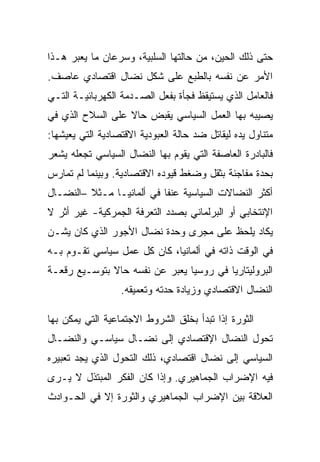 ‫ﺤﺘﻰ ﺫﻟﻙ ﺍﻟﺤﻴﻥ، ﻤﻥ ﺤﺎﻟﺘﻬﺎ ﺍﻟﺴﻠﺒﻴﺔ، ﻭﺴﺭﻋﺎﻥ ﻤﺎ ﻴﻌﺒﺭ ﻫـﺫﺍ‬
‫ﺍﻷﻤﺭ ﻋﻥ ﻨﻔﺴﻪ ﺒﺎﻟﻁﺒﻊ ﻋﻠﻰ ﺸﻜل ﻨﻀﺎل ﺍﻗﺘﺼﺎﺩﻱ ﻋﺎﺼﻑ.‬
‫ﻓﺎﻟﻌﺎﻤل ﺍﻟﺫﻱ ﻴﺴﺘﻴﻘﻅ ﻓﺠﺄﺓ ﺒﻔﻌل ﺍﻟﺼـﺩﻤﺔ ﺍﻟﻜﻬﺭﺒﺎﺌﻴـﺔ ﺍﻟﺘـﻲ‬
‫ﻴﺼﻴﺒﻪ ﺒﻬﺎ ﺍﻟﻌﻤل ﺍﻟﺴﻴﺎﺴﻲ ﻴﻘﺒﺽ ﺤﺎﻻ ﻋﻠﻰ ﺍﻟﺴﻼﺡ ﺍﻟﺫﻱ ﻓﻲ‬
‫ﻤﺘﻨﺎﻭل ﻴﺩﻩ ﻟﻴﻘﺎﺘل ﻀﺩ ﺤﺎﻟﺔ ﺍﻟﻌﺒﻭﺩﻴﺔ ﺍﻻﻗﺘﺼﺎﺩﻴﺔ ﺍﻟﺘﻲ ﻴﻌﻴﺸﻬﺎ:‬
‫ﻓﺎﻟﺒﺎﺩﺭﺓ ﺍﻟﻌﺎﺼﻔﺔ ﺍﻟﺘﻲ ﻴﻘﻭﻡ ﺒﻬﺎ ﺍﻟﻨﻀﺎل ﺍﻟﺴﻴﺎﺴﻲ ﺘﺠﻌﻠﻪ ﻴﺸﻌﺭ‬
‫ﺒﺤﺩﺓ ﻤﻔﺎﺠﺌﺔ ﺒﺜﻘل ﻭﻀﻐﻁ ﻗﻴﻭﺩﻩ ﺍﻻﻗﺘﺼﺎﺩﻴﺔ. ﻭﺒﻴﻨﻤﺎ ﻟﻡ ﺘﻤﺎﺭﺱ‬
‫ﺃﻜﺜﺭ ﺍﻟﻨﻀﺎﻻﺕ ﺍﻟﺴﻴﺎﺴﻴﺔ ﻋﻨﻔﺎ ﻓﻲ ﺃﻟﻤﺎﻨﻴـﺎ ﻤـﺜﻼ –ﺍﻟﻨﻀـﺎل‬
‫ﺍﻹﻨﺘﺨﺎﺒﻲ ﺃﻭ ﺍﻟﺒﺭﻟﻤﺎﻨﻲ ﺒﺼﺩﺩ ﺍﻟﺘﻌﺭﻓﺔ ﺍﻟﺠﻤﺭﻜﻴﺔ- ﻏﻴﺭ ﺃﺜﺭ ﻻ‬
‫ﻴﻜﺎﺩ ﻴﻠﺤﻅ ﻋﻠﻰ ﻤﺠﺭﻯ ﻭﺤﺩﺓ ﻨﻀﺎل ﺍﻷﺠﻭﺭ ﺍﻟﺫﻱ ﻜﺎﻥ ﻴﺸـﻥ‬
‫ﻓﻲ ﺍﻟﻭﻗﺕ ﺫﺍﺘﻪ ﻓﻲ ﺃﻟﻤﺎﻨﻴﺎ، ﻜﺎﻥ ﻜل ﻋﻤل ﺴﻴﺎﺴﻲ ﺘﻘـﻭﻡ ﺒـﻪ‬
‫ﺍﻟﺒﺭﻭﻟﻴﺘﺎﺭﻴﺎ ﻓﻲ ﺭﻭﺴﻴﺎ ﻴﻌﺒﺭ ﻋﻥ ﻨﻔﺴﻪ ﺤﺎﻻ ﺒﺘﻭﺴـﻴﻊ ﺭﻗﻌـﺔ‬
                  ‫ﺍﻟﻨﻀﺎل ﺍﻻﻗﺘﺼﺎﺩﻱ ﻭﺯﻴﺎﺩﺓ ﺤﺩﺘﻪ ﻭﺘﻌﻤﻴﻘﻪ.‬

‫ﺍﻟﺜﻭﺭﺓ ﺇﺫﺍ ﺘﺒﺩﺃ ﺒﺨﻠﻕ ﺍﻟﺸﺭﻭﻁ ﺍﻻﺠﺘﻤﺎﻋﻴﺔ ﺍﻟﺘﻲ ﻴﻤﻜﻥ ﺒﻬﺎ‬
‫ﺘﺤﻭل ﺍﻟﻨﻀﺎل ﺍﻹﻗﺘﺼﺎﺩﻱ ﺇﻟﻰ ﻨﻀـﺎل ﺴﻴﺎﺴـﻲ ﻭﺍﻟﻨﻀـﺎل‬
‫ﺍﻟﺴﻴﺎﺴﻲ ﺇﻟﻰ ﻨﻀﺎل ﺍﻗﺘﺼﺎﺩﻱ، ﺫﻟﻙ ﺍﻟﺘﺤﻭل ﺍﻟﺫﻱ ﻴﺠﺩ ﺘﻌﺒﻴﺭﻩ‬
‫ﻓﻴﻪ ﺍﻹﻀﺭﺍﺏ ﺍﻟﺠﻤﺎﻫﻴﺭﻱ. ﻭﺇﺫﺍ ﻜﺎﻥ ﺍﻟﻔﻜﺭ ﺍﻟﻤﺒﺘﺫل ﻻ ﻴـﺭﻯ‬
‫ﺍﻟﻌﻼﻗﺔ ﺒﻴﻥ ﺍﻹﻀﺭﺍﺏ ﺍﻟﺠﻤﺎﻫﻴﺭﻱ ﻭﺍﻟﺜﻭﺭﺓ ﺇﻻ ﻓﻲ ﺍﻟﺤـﻭﺍﺩﺙ‬
            ‫ﹼ‬
 