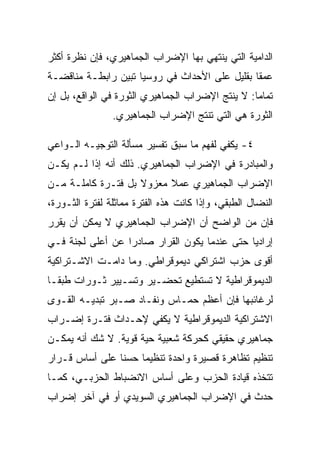 ‫ﺍﻟﺩﺍﻤﻴﺔ ﺍﻟﺘﻲ ﻴﻨﺘﻬﻲ ﺒﻬﺎ ﺍﻹﻀﺭﺍﺏ ﺍﻟﺠﻤﺎﻫﻴﺭﻱ، ﻓﺈﻥ ﻨﻅﺭﺓ ﺃﻜﺜﺭ‬
‫ﻋﻤﻘﺎ ﺒﻘﻠﻴل ﻋﻠﻰ ﺍﻷﺤﺩﺍﺙ ﻓﻲ ﺭﻭﺴﻴﺎ ﺘﺒﻴﻥ ﺭﺍﺒﻁـﺔ ﻤﻨﺎﻗﻀـﺔ‬
‫ﺘﻤﺎﻤﺎ: ﻻ ﻴﻨﺘﺞ ﺍﻹﻀﺭﺍﺏ ﺍﻟﺠﻤﺎﻫﻴﺭﻱ ﺍﻟﺜﻭﺭﺓ ﻓﻲ ﺍﻟﻭﺍﻗﻊ، ﺒل ﺇﻥ‬
                ‫ﺍﻟﺜﻭﺭﺓ ﻫﻲ ﺍﻟﺘﻲ ﺘﻨﺘﺞ ﺍﻹﻀﺭﺍﺏ ﺍﻟﺠﻤﺎﻫﻴﺭﻱ.‬

‫٤- ﻴﻜﻔﻲ ﻟﻔﻬﻡ ﻤﺎ ﺴﺒﻕ ﺘﻔﺴﻴﺭ ﻤﺴﺄﻟﺔ ﺍﻟﺘﻭﺠﻴـﻪ ﺍﻟـﻭﺍﻋﻲ‬
‫ﻭﺍﻟﻤﺒﺎﺩﺭﺓ ﻓﻲ ﺍﻹﻀﺭﺍﺏ ﺍﻟﺠﻤﺎﻫﻴﺭﻱ. ﺫﻟﻙ ﺃﻨﻪ ﺇﺫﺍ ﻟـﻡ ﻴﻜـﻥ‬
‫ﺍﻹﻀﺭﺍﺏ ﺍﻟﺠﻤﺎﻫﻴﺭﻱ ﻋﻤﻼ ﻤﻌﺯﻭﻻ ﺒل ﻓﺘـﺭﺓ ﻜﺎﻤﻠـﺔ ﻤـﻥ‬
‫ﺍﻟﻨﻀﺎل ﺍﻟﻁﺒﻘﻲ، ﻭﺇﺫﺍ ﻜﺎﻨﺕ ﻫﺫﻩ ﺍﻟﻔﺘﺭﺓ ﻤﻤﺎﺜﻠﺔ ﻟﻔﺘﺭﺓ ﺍﻟﺜـﻭﺭﺓ،‬
‫ﻓﺈﻥ ﻤﻥ ﺍﻟﻭﺍﻀﺢ ﺃﻥ ﺍﻹﻀﺭﺍﺏ ﺍﻟﺠﻤﺎﻫﻴﺭﻱ ﻻ ﻴﻤﻜﻥ ﺃﻥ ﻴﻘﺭﺭ‬
‫ﺇﺭﺍﺩﻴﺎ ﺤﺘﻰ ﻋﻨﺩﻤﺎ ﻴﻜﻭﻥ ﺍﻟﻘﺭﺍﺭ ﺼﺎﺩﺭﺍ ﻋﻥ ﺃﻋﻠﻰ ﻟﺠﻨﺔ ﻓـﻲ‬
‫ﺃﻗﻭﻯ ﺤﺯﺏ ﺍﺸﺘﺭﺍﻜﻲ ﺩﻴﻤﻭﻗﺭﺍﻁﻲ. ﻭﻤﺎ ﺩﺍﻤـﺕ ﺍﻻﺸـﺘﺭﺍﻜﻴﺔ‬
‫ﺍﻟﺩﻴﻤﻭﻗﺭﺍﻁﻴﺔ ﻻ ﺘﺴﺘﻁﻴﻊ ﺘﺤﻀـﻴﺭ ﻭﺘﺴـﻴﻴﺭ ﺜـﻭﺭﺍﺕ ﻁﺒﻘـﺎ‬
‫ﻟﺭﻏﺎﺌﺒﻬﺎ ﻓﺈﻥ ﺃﻋﻅﻡ ﺤﻤـﺎﺱ ﻭﻨﻔـﺎﺩ ﺼـﺒﺭ ﺘﺒﺩﻴـﻪ ﺍﻟﻘـﻭﻯ‬
‫ﺍﻻﺸﺘﺭﺍﻜﻴﺔ ﺍﻟﺩﻴﻤﻭﻗﺭﺍﻁﻴﺔ ﻻ ﻴﻜﻔﻲ ﻹﺤـﺩﺍﺙ ﻓﺘـﺭﺓ ﺇﻀـﺭﺍﺏ‬
‫ﺠﻤﺎﻫﻴﺭﻱ ﺤﻘﻴﻘﻲ ﻜﺤﺭﻜﺔ ﺸﻌﺒﻴﺔ ﺤﻴﺔ ﻗﻭﻴﺔ. ﻻ ﺸﻙ ﺃﻨﻪ ﻴﻤﻜـﻥ‬
‫ﺘﻨﻅﻴﻡ ﺘﻅﺎﻫﺭﺓ ﻗﺼﻴﺭﺓ ﻭﺍﺤﺩﺓ ﺘﻨﻅﻴﻤﺎ ﺤﺴﻨﺎ ﻋﻠﻰ ﺃﺴﺎﺱ ﻗـﺭﺍﺭ‬
‫ﺘﺘﺨﺫﻩ ﻗﻴﺎﺩﺓ ﺍﻟﺤﺯﺏ ﻭﻋﻠﻰ ﺃﺴﺎﺱ ﺍﻻﻨﻀﺒﺎﻁ ﺍﻟﺤﺯﺒـﻲ، ﻜﻤـﺎ‬
‫ﺤﺩﺙ ﻓﻲ ﺍﻹﻀﺭﺍﺏ ﺍﻟﺠﻤﺎﻫﻴﺭﻱ ﺍﻟﺴﻭﻴﺩﻱ ﺃﻭ ﻓﻲ ﺁﺨﺭ ﺇﻀﺭﺍﺏ‬
 