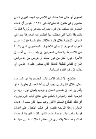 ‫ﻨﻤﺴﻭﻱ ﺃﻭ ﺤﺘﻰ ﻜﻤﺎ ﺤﺩﺙ ﻓﻲ ﺍﻹﻀﺭﺍﺏ ﺍﻟﺠﻤـﺎﻫﻴﺭﻱ ﻓـﻲ‬
‫ﻫﺎﻤﺒﻭﺭﺝ ﻓﻲ ﻜﺎﻨﻭﻥ ﺍﻟﺜـﺎﻨﻲ/ﻴﻨـﺎﻴﺭ ٧١٩١. ﻏﻴـﺭ ﺃﻥ ﻫـﺫﻩ‬
‫ﺍﻟﺘﻅﺎﻫﺭﺍﺕ ﺘﺨﺘﻠﻑ ﻋﻥ ﻓﺘﺭﺓ ﺇﻀﺭﺍﺏ ﺠﻤﺎﻫﻴﺭﻱ ﺜﻭﺭﻴﺔ ﻓﻌﻠﻴـﺔ‬
‫ﺒﺎﻟﻁﺭﻴﻘﺔ ﺫﺍﺘﻬﺎ ﺍﻟﺘﻲ ﺘﺨﺘﻠﻑ ﺒﻬﺎ ﺍﻟﺘﻅﺎﻫﺭﺍﺕ ﺍﻟﻤﻌﺭﻭﻓﺔ ﺠﻴﺩﺍ ﻓﻲ‬
‫ﺍﻟﻤﻭﺍﻨﺊ ﺍﻷﺠﻨﺒﻴﺔ ﺨﻼل ﻓﺘﺭﺓ ﻋﻼﻗﺎﺕ ﺩﺒﻠﻭﻤﺎﺴﻴﺔ ﻤﺘﻭﺘﺭﺓ ﻋـﻥ‬
‫ﺍﻟﺤﺭﺏ ﺍﻟﺒﺤﺭﻴﺔ. ﻻ ﻴﻤﻜﻥ ﻟﻺﻀﺭﺍﺏ ﺍﻟﺠﻤﺎﻫﻴﺭﻱ ﺍﻟﺫﻱ ﻴﻨﺸـﺄ‬
‫ﻋﻥ ﺍﻻﻨﻀﺒﺎﻁ ﻭﺍﻟﺤﻤﺎﺱ ﺍﻟﻤﺠﺭﺩﻴﻥ ﺃﻥ ﻴﻠﻌـﺏ ﻓـﻲ ﺃﺤﺴـﻥ‬
‫ﺍﻷﺤﻭﺍل ﺩﻭﺭﺍ ﺃﻜﺜﺭ ﻤﻥ ﺩﻭﺭ ﺤﺩﺙ ﺃﻭ ﻋﺭﺽ ﻤﻥ ﺃﻋـﺭﺍﺽ‬
‫ﺍﻟﻤﺯﺍﺝ ﺍﻟﻘﺘﺎﻟﻲ ﻟﻠﻁﺒﻘﺔ ﺍﻟﻌﺎﻤﻠﺔ ﺍﻟﺫﻱ ﺘﻨﻌﻜﺱ ﻋﻠﻴـﻪ، ﻋﻠـﻰ ﺃﻱ‬
                             ‫ﺤﺎل، ﻅﺭﻭﻑ ﺍﻟﻔﺘﺭﺓ ﺍﻟﻤﺴﺎﻟﻤﺔ.‬

‫ﻭﺒﺎﻟﻁﺒﻊ، ﻻ ﺘﺴﻘﻁ ﺍﻹﻀﺭﺍﺒﺎﺕ ﺍﻟﺠﻤﺎﻫﻴﺭﻴﺔ ﻤﻥ ﺍﻟﺴـﻤﺎﺀ‬
‫،ﺤﺘﻰ ﺨﻼل ﺍﻟﺜﻭﺭﺓ. ﺒل ﻴﺠﺏ ﺃﻥ ﻴﺒﺩﺃﻫﺎ ﺍﻟﻌﻤـﺎل ﺒﻁﺭﻴﻘـﺔ ﺃﻭ‬
‫ﺒﺄﺨﺭﻯ. ﻜﻤﺎ ﺃﻥ ﺘﺼﻤﻴﻡ ﺍﻟﻌﻤﺎل ﻭﻋﺯﻤﻬﻡ ﻴﻠﻌﺒﺎﻥ ﺩﻭﺭﺍ، ﻭﻴﻘـﻊ‬
‫ﺍﻟﺘﻭﺠﻴﻪ ﺍﻟﻌﺎﻡ ﻭﺍﻟﻤﺒﺎﺩﺭﺓ ﺒﺎﻟﻁﺒﻊ ﻋﻠﻰ ﻋﺎﺘﻕ ﻟﺒﺎﺏ ﺍﻟﺒﺭﻭﻟﻴﺘﺎﺭﻴﺎ،‬
‫ﺃﻱ ﺫﻟﻙ ﺍﻟﻘﻁﺎﻉ ﺍﻟﻤﻨﻅﻡ ﺍﻷﻜﺜﺭ ﻭﻋﻴﺎ ﻤﻨﻬﺎ. ﻟﻜﻥ ﻤﺠـﺎل ﻫـﺫﻩ‬
‫ﺍﻟﻤﺒﺎﺩﺭﺓ ﻭﻫﺫﺍ ﺍﻟﺘﻭﺠﻴﻪ ﻴﻘﺘﺼﺭ ﻓﻲ ﻏﺎﻟﺏ ﺍﻷﺤﻴﺎﻥ ﻋﻠﻰ ﺃﻋﻤﺎل‬
‫ﻓﺭﺩﻴﺔ ﻭﺇﻀﺭﺍﺒﺎﺕ ﻓﺭﺩﻴﺔ ﻋﻨﺩﻤﺎ ﺘﻜﻭﻥ ﺍﻟﻔﺘﺭﺓ ﺍﻟﺜﻭﺭﻴﺔ ﻗﺩ ﺒﺩﺃﺕ‬
‫ﻓﻌﻼ، ﻭﻫﻤﺎ ﻓﻌﻼ ﻴﻘﺘﺼﺭﺍﻥ ﻓﻲ ﻤﻌﻅﻡ ﺍﻟﺤﺎﻻﺕ ﻋﻠـﻰ ﻤﺩﻴﻨـﺔ‬
 