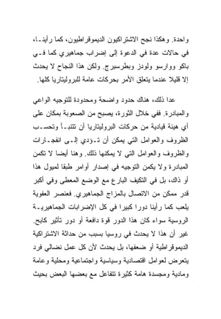 ‫ﻭﺍﺤﺩﺓ. ﻭﻫﻜﺫﺍ ﻨﺠﺢ ﺍﻻﺸﺘﺭﺍﻜﻴﻭﻥ ﺍﻟﺩﻴﻤﻭﻗﺭﺍﻁﻴﻭﻥ، ﻜﻤﺎ ﺭﺃﻴﻨـﺎ،‬
‫ﻓﻲ ﺤﺎﻻﺕ ﻋﺩﺓ ﻓﻲ ﺍﻟﺩﻋﻭﺓ ﺇﻟﻰ ﺇﻀﺭﺍﺏ ﺠﻤﺎﻫﻴﺭﻱ ﻜﻤﺎ ﻓـﻲ‬
‫ﺒﺎﻜﻭ ﻭﻭﺍﺭﺴﻭ ﻭﻟﻭﺩﺯ ﻭﺒﻁﺭﺴﺒﺭﺝ. ﻭﻟﻜﻥ ﻫﺫﺍ ﺍﻟﻨﺠﺎﺡ ﻻ ﻴﺤﺩﺙ‬
 ‫ﺇﻻ ﻗﻠﻴﻼ ﻋﻨﺩﻤﺎ ﻴﺘﻌﻠﻕ ﺍﻷﻤﺭ ﺒﺤﺭﻜﺎﺕ ﻋﺎﻤﺔ ﻟﻠﺒﺭﻭﻟﻴﺘﺎﺭﻴﺎ ﻜﻠﻬﺎ.‬
                                                      ‫ﹼ‬

‫ﻋﺩﺍ ﺫﻟﻙ، ﻫﻨﺎﻙ ﺤﺩﻭﺩ ﻭﺍﻀﺤﺔ ﻭﻤﺤﺩﻭﺩﺓ ﻟﻠﺘﻭﺠﻴﻪ ﺍﻟﻭﺍﻋﻲ‬
‫ﻭﺍﻟﻤﺒﺎﺩﺭﺓ. ﻓﻔﻲ ﺨﻼل ﺍﻟﺜﻭﺭﺓ، ﻴﺼﺒﺢ ﻤﻥ ﺍﻟﺼﻌﻭﺒﺔ ﺒﻤﻜﺎﻥ ﻋﻠﻰ‬
‫ﺃﻱ ﻫﻴﺌﺔ ﻗﻴﺎﺩﻴﺔ ﻤﻥ ﺤﺭﻜﺎﺕ ﺍﻟﺒﺭﻭﻟﻴﺘﺎﺭﻴﺎ ﺃﻥ ﺘﺘﻨﺒـﺄ ﻭﺘﺤﺴـﺏ‬
‫ﺍﻟﻅﺭﻭﻑ ﻭﺍﻟﻌﻭﺍﻤل ﺍﻟﺘﻲ ﻴﻤﻜﻥ ﺃﻥ ﺘـﺅﺩﻱ ﺇﻟـﻰ ﺍﻨﻔﺠـﺎﺭﺍﺕ‬
‫ﻭﺍﻟﻅﺭﻭﻑ ﻭﺍﻟﻌﻭﺍﻤل ﺍﻟﺘﻲ ﻻ ﻴﻤﻜﻨﻬﺎ ﺫﻟﻙ. ﻭﻫﻨﺎ ﺃﻴﻀﺎ ﻻ ﺘﻜﻤﻥ‬
‫ﺍﻟﻤﺒﺎﺩﺭﺓ ﻭﻻ ﻴﻜﻤﻥ ﺍﻟﺘﻭﺠﻴﻪ ﻓﻲ ﺇﺼﺩﺍﺭ ﺃﻭﺍﻤﺭ ﻁﺒﻘﺎ ﻟﻤﻴﻭل ﻫﺫﺍ‬
‫ﺃﻭ ﺫﺍﻙ، ﺒل ﻓﻲ ﺍﻟﺘﻜﻴﻑ ﺍﻟﺒﺎﺭﻉ ﻤﻊ ﺍﻟﻭﻀﻊ ﺍﻟﻤﻌﻁﻰ ﻭﻓﻲ ﺃﻜﺒﺭ‬
‫ﻗﺩﺭ ﻤﻤﻜﻥ ﻤﻥ ﺍﻻﺘﺼﺎل ﺒﺎﻟﻤﺯﺍﺝ ﺍﻟﺠﻤﺎﻫﻴﺭﻱ. ﻓﻌﻨﺼﺭ ﺍﻟﻌﻔﻭﻴﺔ‬
‫ﻴﻠﻌﺏ ﻜﻤﺎ ﺭﺃﻴﻨﺎ ﺩﻭﺭﺍ ﻜﺒﻴﺭﺍ ﻓﻲ ﻜل ﺍﻹﻀﺭﺍﺒﺎﺕ ﺍﻟﺠﻤﺎﻫﻴﺭﻴـﺔ‬
‫ﺍﻟﺭﻭﺴﻴﺔ ﺴﻭﺍﺀ ﻜﺎﻥ ﻫﺫﺍ ﺍﻟﺩﻭﺭ ﻗﻭﺓ ﺩﺍﻓﻌﺔ ﺃﻭ ﺩﻭﺭ ﺘﺄﺜﻴﺭ ﻜﺎﺒﺢ.‬
‫ﻏﻴﺭ ﺃﻥ ﻫﺫﺍ ﻻ ﻴﺤﺩﺙ ﻓﻲ ﺭﻭﺴﻴﺎ ﺒﺴﺒﺏ ﻤﻥ ﺤﺩﺍﺜﺔ ﺍﻻﺸﺘﺭﺍﻜﻴﺔ‬
‫ﺍﻟﺩﻴﻤﻭﻗﺭﺍﻁﻴﺔ ﺃﻭ ﻀﻌﻔﻬﺎ، ﺒل ﻴﺤﺩﺙ ﻷﻥ ﻜل ﻋﻤل ﻨﻀﺎﻟﻲ ﻓﺭﺩ‬
‫ﻴﺘﻌﺭﺽ ﻟﻌﻭﺍﻤل ﺍﻗﺘﺼﺎﺩﻴﺔ ﻭﺴﻴﺎﺴﻴﺔ ﻭﺍﺠﺘﻤﺎﻋﻴﺔ ﻭﻤﺤﻠﻴﺔ ﻭﻋﺎﻤﺔ‬
‫ﻭﻤﺎﺩﻴﺔ ﻭﻤﺠﺴﺩﺓ ﻫﺎﻤﺔ ﻜﺜﻴﺭﺓ ﺘﺘﻔﺎﻋل ﻤﻊ ﺒﻌﻀﻬﺎ ﺍﻟﺒﻌﺽ ﺒﺤﻴﺙ‬
 