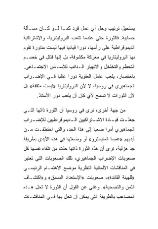 ‫ﻴﺴﺘﺤﻴل ﺘﺭﺘﻴﺏ ﻭﺤل ﺃﻱ ﻋﻤل ﻓﺭﺩ ﻜﻤـﺎ ﻟـﻭ ﻜـﺎﻥ ﻤﺴـﺄﻟﺔ‬
‫ﺤﺴﺎﺒﻴﺔ. ﻓﺎﻟﺜﻭﺭﺓ ﺤﺘﻰ ﻋﻨﺩﻤﺎ ﺘﻠﻌﺏ ﺍﻟﺒﺭﻭﻟﻴﺘﺎﺭﻴﺎ، ﻭﺍﻻﺸﺘﺭﺍﻜﻴﺔ‬
‫ﺍﻟﺩﻴﻤﻭﻗﺭﺍﻁﻴﺔ ﻋﻠﻰ ﺭﺃﺴﻬﺎ، ﺩﻭﺭﺍ ﻗﻴﺎﺩﻴﺎ ﻓﻴﻬﺎ ﻟﻴﺴﺕ ﻤﻨﺎﻭﺭﺓ ﺘﻘﻭﻡ‬
‫ﺒﻬﺎ ﺍﻟﺒﺭﻭﻟﻴﺘﺎﺭﻴﺎ ﻓﻲ ﻤﻌﺭﻜﺔ ﻤﻜﺸﻭﻓﺔ، ﺒل ﺇﻨﻬﺎ ﻗﺘﺎل ﻓﻲ ﺨﻀـﻡ‬
‫ﺍﻟﺘﺤﻁﻡ ﻭﺍﻟﺘﺨﻠﺨل ﻭﺍﻻﻨﻬﻴﺎﺭ ﺍﻟـﺩﺍﺌﺏ ﻟﻸﺴـﺎﺱ ﺍﻻﺠﺘﻤـﺎﻋﻲ.‬
‫ﺒﺎﺨﺘﺼﺎﺭ، ﻴﻠﻌﺏ ﻋﺎﻤل ﺍﻟﻌﻔﻭﻴﺔ ﺩﻭﺭﺍ ﻏﺎﻟﺒﺎ ﻓـﻲ ﺍﻹﻀـﺭﺍﺏ‬
‫ﺍﻟﺠﻤﺎﻫﻴﺭﻱ ﻓﻲ ﺭﻭﺴﻴﺎ، ﻻ ﻷﻥ ﺍﻟﺒﺭﻭﻟﻴﺘﺎﺭﻴﺎ »ﻟﻴﺴﺕ ﻤﺜﻘﻔﺔ« ﺒل‬
      ‫ﻷﻥ ﺍﻟﺜﻭﺭﺍﺕ ﻻ ﺘﺴﻤﺢ ﻷﻱ ﻜﺎﻥ ﺃﻥ ﻴﻠﻌﺏ ﺩﻭﺭ ﺍﻷﺴﺘﺎﺫ.‬

‫ﻤﻥ ﺠﻬﺔ ﺃﺨﺭﻯ، ﻨﺭﻯ ﻓﻲ ﺭﻭﺴﻴﺎ ﺃﻥ ﺍﻟﺜﻭﺭﺓ ﺫﺍﺘﻬﺎ ﺍﻟﺘـﻲ‬
‫ـﺭﺍﺏ‬
   ‫ـﺘﺭﺍﻜﻴﻴﻥ ـﺩﻴﻤﻭﻗﺭﺍﻁﻴﻴﻥ ﻟﻺﻀـ‬
                   ‫ﺍﻟـ‬      ‫ـﺕ ـﺎﺩﺓ ﺍﻻﺸـ‬
                                    ‫ﺠﻌﻠـ ﻗﻴـ‬
‫ﺍﻟﺠﻤﺎﻫﻴﺭﻱ ﺃﻤﺭﺍ ﺼﻌﺒﺎ ﺇﻟﻰ ﻫﺫﺍ ﺍﻟﺤﺩ، ﻭﺍﻟﺘﻲ ﺍﺨﺘﻁﻔـﺕ ﻤـﻥ‬
‫ﺃﻴﺩﻴﻬﻡ »ﻋﺼﺎ ﺍﻟﻤﺎﻴﺴﺘﺭﻭ« ﺃﻭ ﻭﻀﻌﺘﻬﺎ ﻓﻲ ﻫﺫﻩ ﺍﻷﻴﺩﻱ ﺒﻁﺭﻴﻘﺔ‬
‫ﺠﺩ ﻫﺯﻟﻴﺔ، ﻨﺭﻯ ﺃﻥ ﻫﺫﻩ ﺍﻟﺜﻭﺭﺓ ﺫﺍﺘﻬﺎ ﺤﻠﺕ ﻤﻥ ﺘﻠﻘﺎﺀ ﻨﻔﺴﻬﺎ ﻜل‬
‫ﺼﻌﻭﺒﺎﺕ ﺍﻹﻀﺭﺍﺏ ﺍﻟﺠﻤﺎﻫﻴﺭﻱ، ﺘﻠﻙ ﺍﻟﺼﻌﻭﺒﺎﺕ ﺍﻟﺘﻲ ﺘﻌﺘﺒﺭ‬
‫ﻓﻲ ﺍﻟﻤﻨﺎﻗﺸﺎﺕ ﺍﻷﻟﻤﺎﻨﻴﺔ ﺍﻟﻨﻅﺭﻴﺔ ﻤﻭﻀﻊ ﺍﻻﻫﺘﻤـﺎﻡ ﺍﻟﺭﺌﻴﺴـﻲ‬
‫»ﻟﻠﻬﻴﺌﺔ ﺍﻟﻘﺎﺌﺩﺓ«، ﺼﻌﻭﺒﺎﺕ »ﺍﻹﺴﺘﻌﺩﺍﺩ ﺍﻟﻤﺴﺒﻕ« ﻭ»ﺍﻜﺘﺸـﺎﻑ‬
‫ﺍﻟﺜﻤﻥ ﻭﺍﻟﺘﻀﺤﻴﺔ«. ﻭﻏﻨﻲ ﻋﻥ ﺍﻟﻘﻭل ﺃﻥ ﺍﻟﺜﻭﺭﺓ ﻻ ﺘﺤل ﻫـﺫﻩ‬
‫ﺍﻟﻤﺼﺎﻋﺏ ﺒﺎﻟﻁﺭﻴﻘﺔ ﺍﻟﺘﻲ ﻴﻤﻜﻥ ﺃﻥ ﺘﺤل ﺒﻬﺎ ﻓـﻲ ﺍﻟﻤﻨﺎﻗﺸـﺎﺕ‬
 