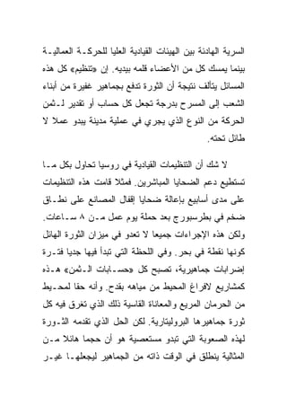 ‫ﺍﻟﺴﺭﻴﺔ ﺍﻟﻬﺎﺩﺌﺔ ﺒﻴﻥ ﺍﻟﻬﻴﺌﺎﺕ ﺍﻟﻘﻴﺎﺩﻴﺔ ﺍﻟﻌﻠﻴﺎ ﻟﻠﺤﺭﻜـﺔ ﺍﻟﻌﻤﺎﻟﻴـﺔ‬
‫ﺒﻴﻨﻤﺎ ﻴﻤﺴﻙ ﻜل ﻤﻥ ﺍﻷﻋﻀﺎﺀ ﻗﻠﻤﻪ ﺒﻴﺩﻴﻪ. ﺇﻥ »ﺘﻨﻅﻴﻡ« ﻜل ﻫﺫﻩ‬
‫ﺍﻟﻤﺴﺎﺌل ﻴﺘﺄﻟﻑ ﻨﺘﻴﺠﺔ ﺃﻥ ﺍﻟﺜﻭﺭﺓ ﺘﺩﻓﻊ ﺒﺠﻤﺎﻫﻴﺭ ﻏﻔﻴﺭﺓ ﻤﻥ ﺃﺒﻨﺎﺀ‬
‫ﺍﻟﺸﻌﺏ ﺇﻟﻰ ﺍﻟﻤﺴﺭﺡ ﺒﺩﺭﺠﺔ ﺘﺠﻌل ﻜل ﺤﺴﺎﺏ ﺃﻭ ﺘﻘﺩﻴﺭ ﻟـﺜﻤﻥ‬
‫ﺍﻟﺤﺭﻜﺔ ﻤﻥ ﺍﻟﻨﻭﻉ ﺍﻟﺫﻱ ﻴﺠﺭﻱ ﻓﻲ ﻋﻤﻠﻴﺔ ﻤﺩﻴﻨﺔ ﻴﺒﺩﻭ ﻋﻤﻼ ﻻ‬
                                                ‫ﻁﺎﺌل ﺘﺤﺘﻪ.‬

‫ﻻ ﺸﻙ ﺃﻥ ﺍﻟﺘﻨﻅﻴﻤﺎﺕ ﺍﻟﻘﻴﺎﺩﻴﺔ ﻓﻲ ﺭﻭﺴﻴﺎ ﺘﺤﺎﻭل ﺒﻜل ﻤـﺎ‬
‫ﺘﺴﺘﻁﻴﻊ ﺩﻋﻡ ﺍﻟﻀﺤﺎﻴﺎ ﺍﻟﻤﺒﺎﺸﺭﻴﻥ. ﻓﻤﺜﻼ ﻗﺎﻤﺕ ﻫﺫﻩ ﺍﻟﺘﻨﻅﻴﻤﺎﺕ‬
‫ﻋﻠﻰ ﻤﺩﻯ ﺃﺴﺎﺒﻴﻊ ﺒﺈﻋﺎﻟﺔ ﻀﺤﺎﻴﺎ ﺇﻗﻔﺎل ﺍﻟﻤﺼﺎﻨﻊ ﻋﻠﻰ ﻨﻁـﺎﻕ‬
‫ﻀﺨﻡ ﻓﻲ ﺒﻁﺭﺴﺒﻭﺭﺝ ﺒﻌﺩ ﺤﻤﻠﺔ ﻴﻭﻡ ﻋﻤل ﻤـﻥ ٨ ﺴـﺎﻋﺎﺕ.‬
‫ﻭﻟﻜﻥ ﻫﺫﻩ ﺍﻹﺠﺭﺍﺀﺍﺕ ﺠﻤﻴﻌﺎ ﻻ ﺘﻌﺩﻭ ﻓﻲ ﻤﻴﺯﺍﻥ ﺍﻟﺜﻭﺭﺓ ﺍﻟﻬﺎﺌل‬
‫ﻜﻭﻨﻬﺎ ﻨﻘﻁﺔ ﻓﻲ ﺒﺤﺭ. ﻭﻓﻲ ﺍﻟﻠﺤﻅﺔ ﺍﻟﺘﻲ ﺘﺒﺩﺃ ﻓﻴﻬﺎ ﺠﺩﻴﺎ ﻓﺘـﺭﺓ‬
‫ﺇﻀﺭﺍﺒﺎﺕ ﺠﻤﺎﻫﻴﺭﻴﺔ، ﺘﺼﺒﺢ ﻜل »ﺤﺴـﺎﺒﺎﺕ ﺍﻟـﺜﻤﻥ« ﻫـﺫﻩ‬
‫ﻜﻤﺸﺎﺭﻴﻊ ﻻﻓﺭﺍﻍ ﺍﻟﻤﺤﻴﻁ ﻤﻥ ﻤﻴﺎﻫﻪ ﺒﻘﺩﺡ. ﻭﺃﻨﻪ ﺤﻘﺎ ﻟﻤﺤـﻴﻁ‬
‫ﻤﻥ ﺍﻟﺤﺭﻤﺎﻥ ﺍﻟﻤﺭﻴﻊ ﻭﺍﻟﻤﻌﺎﻨﺎﺓ ﺍﻟﻘﺎﺴﻴﺔ ﺫﻟﻙ ﺍﻟﺫﻱ ﺘﻐﺭﻕ ﻓﻴﻪ ﻜل‬
‫ﺜﻭﺭﺓ ﺠﻤﺎﻫﻴﺭﻫﺎ ﺍﻟﺒﺭﻭﻟﻴﺘﺎﺭﻴﺔ. ﻟﻜﻥ ﺍﻟﺤل ﺍﻟﺫﻱ ﺘﻘﺩﻤﻪ ﺍﻟﺜـﻭﺭﺓ‬
‫ﻟﻬﺫﻩ ﺍﻟﺼﻌﻭﺒﺔ ﺍﻟﺘﻲ ﺘﺒﺩﻭ ﻤﺴﺘﻌﺼﻴﺔ ﻫﻭ ﺃﻥ ﺤﺠﻤﺎ ﻫﺎﺌﻼ ﻤـﻥ‬
‫ﺍﻟﻤﺜﺎﻟﻴﺔ ﻴﻨﻁﻠﻕ ﻓﻲ ﺍﻟﻭﻗﺕ ﺫﺍﺘﻪ ﻤﻥ ﺍﻟﺠﻤﺎﻫﻴﺭ ﻟﻴﺠﻌﻠﻬـﺎ ﻏﻴـﺭ‬
 