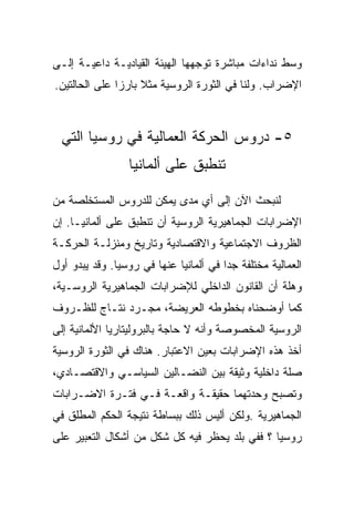 ‫ﻭﺴﻁ ﻨﺩﺍﺀﺍﺕ ﻤﺒﺎﺸﺭﺓ ﺘﻭﺠﻬﻬﺎ ﺍﻟﻬﻴﺌﺔ ﺍﻟﻘﻴﺎﺩﻴـﺔ ﺩﺍﻋﻴـﺔ ﺇﻟـﻰ‬
‫ﺍﻹﻀﺭﺍﺏ. ﻭﻟﻨﺎ ﻓﻲ ﺍﻟﺜﻭﺭﺓ ﺍﻟﺭﻭﺴﻴﺔ ﻤﺜﻼ ﺒﺎﺭﺯﺍ ﻋﻠﻰ ﺍﻟﺤﺎﻟﺘﻴﻥ.‬



  ‫٥- ﺩﺭﻭﺱ ﺍﻟﺤﺭﻜﺔ ﺍﻟﻌﻤﺎﻟﻴﺔ ﻓﻲ ﺭﻭﺴﻴﺎ ﺍﻟﺘﻲ‬
                 ‫ﺘﻨﻁﺒﻕ ﻋﻠﻰ ﺃﻟﻤﺎﻨﻴﺎ‬

‫ﻟﻨﺒﺤﺙ ﺍﻵﻥ ﺇﻟﻰ ﺃﻱ ﻤﺩﻯ ﻴﻤﻜﻥ ﻟﻠﺩﺭﻭﺱ ﺍﻟﻤﺴﺘﺨﻠﺼﺔ ﻤﻥ‬
‫ﺍﻹﻀﺭﺍﺒﺎﺕ ﺍﻟﺠﻤﺎﻫﻴﺭﻴﺔ ﺍﻟﺭﻭﺴﻴﺔ ﺃﻥ ﺘﻨﻁﺒﻕ ﻋﻠﻰ ﺃﻟﻤﺎﻨﻴـﺎ. ﺇﻥ‬
‫ﺍﻟﻅﺭﻭﻑ ﺍﻻﺠﺘﻤﺎﻋﻴﺔ ﻭﺍﻻﻗﺘﺼﺎﺩﻴﺔ ﻭﺘﺎﺭﻴﺦ ﻭﻤﻨﺯﻟـﺔ ﺍﻟﺤﺭﻜـﺔ‬
‫ﺍﻟﻌﻤﺎﻟﻴﺔ ﻤﺨﺘﻠﻔﺔ ﺠﺩﺍ ﻓﻲ ﺃﻟﻤﺎﻨﻴﺎ ﻋﻨﻬﺎ ﻓﻲ ﺭﻭﺴﻴﺎ. ﻭﻗﺩ ﻴﺒﺩﻭ ﺃﻭل‬
‫ﻭﻫﻠﺔ ﺃﻥ ﺍﻟﻘﺎﻨﻭﻥ ﺍﻟﺩﺍﺨﻠﻲ ﻟﻺﻀﺭﺍﺒﺎﺕ ﺍﻟﺠﻤﺎﻫﻴﺭﻴﺔ ﺍﻟﺭﻭﺴـﻴﺔ،‬
‫ﻜﻤﺎ ﺃﻭﻀﺤﻨﺎﻩ ﺒﺨﻁﻭﻁﻪ ﺍﻟﻌﺭﻴﻀﺔ، ﻤﺠـﺭﺩ ﻨﺘـﺎﺝ ﻟﻠﻅـﺭﻭﻑ‬
‫ﺍﻟﺭﻭﺴﻴﺔ ﺍﻟﻤﺨﺼﻭﺼﺔ ﻭﺃﻨﻪ ﻻ ﺤﺎﺠﺔ ﺒﺎﻟﺒﺭﻭﻟﻴﺘﺎﺭﻴﺎ ﺍﻷﻟﻤﺎﻨﻴﺔ ﺇﻟﻰ‬
‫ﺃﺨﺫ ﻫﺫﻩ ﺍﻹﻀﺭﺍﺒﺎﺕ ﺒﻌﻴﻥ ﺍﻻﻋﺘﺒﺎﺭ. ﻫﻨﺎﻙ ﻓﻲ ﺍﻟﺜﻭﺭﺓ ﺍﻟﺭﻭﺴﻴﺔ‬
‫ﺼﻠﺔ ﺩﺍﺨﻠﻴﺔ ﻭﺜﻴﻘﺔ ﺒﻴﻥ ﺍﻟﻨﻀـﺎﻟﻴﻥ ﺍﻟﺴﻴﺎﺴـﻲ ﻭﺍﻻﻗﺘﺼـﺎﺩﻱ،‬
‫ﻭﺘﺼﺒﺢ ﻭﺤﺩﺘﻬﻤﺎ ﺤﻘﻴﻘـﺔ ﻭﺍﻗﻌـﺔ ﻓـﻲ ﻓﺘـﺭﺓ ﺍﻻﻀـﺭﺍﺒﺎﺕ‬
‫ﺍﻟﺠﻤﺎﻫﻴﺭﻴﺔ .ﻭﻟﻜﻥ ﺃﻟﻴﺱ ﺫﻟﻙ ﺒﺒﺴﺎﻁﺔ ﻨﺘﻴﺠﺔ ﺍﻟﺤﻜﻡ ﺍﻟﻤﻁﻠﻕ ﻓﻲ‬
‫ﺭﻭﺴﻴﺎ ؟ ﻓﻔﻲ ﺒﻠﺩ ﻴﺤﻅﺭ ﻓﻴﻪ ﻜل ﺸﻜل ﻤﻥ ﺃﺸﻜﺎل ﺍﻟﺘﻌﺒﻴﺭ ﻋﻠﻰ‬
 