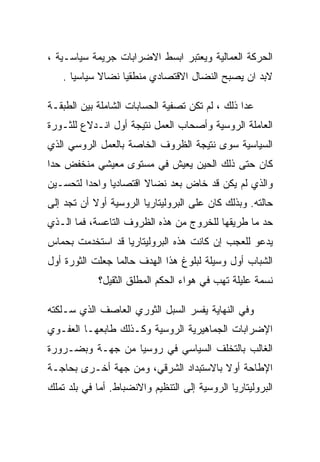 ‫ﺍﻟﺤﺭﻜﺔ ﺍﻟﻌﻤﺎﻟﻴﺔ ﻭﻴﻌﺘﺒﺭ ﺍﺒﺴﻁ ﺍﻻﻀﺭﺍﺒﺎﺕ ﺠﺭﻴﻤﺔ ﺴﻴﺎﺴـﻴﺔ ،‬
    ‫ﻻﺒﺩ ﺍﻥ ﻴﺼﺒﺢ ﺍﻟﻨﻀﺎل ﺍﻻﻗﺘﺼﺎﺩﻱ ﻤﻨﻁﻘﻴﺎ ﻨﻀﺎﻻ ﺴﻴﺎﺴﻴﺎ .‬

‫ﻋﺩﺍ ﺫﻟﻙ ، ﻟﻡ ﺘﻜﻥ ﺘﺼﻔﻴﺔ ﺍﻟﺤﺴﺎﺒﺎﺕ ﺍﻟﺸﺎﻤﻠﺔ ﺒﻴﻥ ﺍﻟﻁﺒﻘـﺔ‬
‫ﺍﻟﻌﺎﻤﻠﺔ ﺍﻟﺭﻭﺴﻴﺔ ﻭﺃﺼﺤﺎﺏ ﺍﻟﻌﻤل ﻨﺘﻴﺠﺔ ﺃﻭل ﺍﻨـﺩﻻﻉ ﻟﻠﺜـﻭﺭﺓ‬
‫ﺍﻟﺴﻴﺎﺴﻴﺔ ﺴﻭﻯ ﻨﺘﻴﺠﺔ ﺍﻟﻅﺭﻭﻑ ﺍﻟﺨﺎﺼﺔ ﺒﺎﻟﻌﻤل ﺍﻟﺭﻭﺴﻲ ﺍﻟﺫﻱ‬
‫ﻜﺎﻥ ﺤﺘﻰ ﺫﻟﻙ ﺍﻟﺤﻴﻥ ﻴﻌﻴﺵ ﻓﻲ ﻤﺴﺘﻭﻯ ﻤﻌﻴﺸﻲ ﻤﻨﺨﻔﺽ ﺤﺩﺍ‬
‫ﻭﺍﻟﺫﻱ ﻟﻡ ﻴﻜﻥ ﻗﺩ ﺨﺎﺽ ﺒﻌﺩ ﻨﻀﺎﻻ ﺍﻗﺘﺼﺎﺩﻴﺎ ﻭﺍﺤﺩﺍ ﻟﺘﺤﺴـﻴﻥ‬
‫ﺤﺎﻟﺘﻪ. ﻭﺒﺫﻟﻙ ﻜﺎﻥ ﻋﻠﻰ ﺍﻟﺒﺭﻭﻟﻴﺘﺎﺭﻴﺎ ﺍﻟﺭﻭﺴﻴﺔ ﺃﻭﻻ ﺃﻥ ﺘﺠﺩ ﺇﻟﻰ‬
‫ﺤﺩ ﻤﺎ ﻁﺭﻴﻘﻬﺎ ﻟﻠﺨﺭﻭﺝ ﻤﻥ ﻫﺫﻩ ﺍﻟﻅﺭﻭﻑ ﺍﻟﺘﺎﻋﺴﺔ، ﻓﻤﺎ ﺍﻟـﺫﻱ‬
‫ﻴﺩﻋﻭ ﻟﻠﻌﺠﺏ ﺇﻥ ﻜﺎﻨﺕ ﻫﺫﻩ ﺍﻟﺒﺭﻭﻟﻴﺘﺎﺭﻴﺎ ﻗﺩ ﺍﺴﺘﺨﺩﻤﺕ ﺒﺤﻤﺎﺱ‬
‫ﺍﻟﺸﺒﺎﺏ ﺃﻭل ﻭﺴﻴﻠﺔ ﻟﺒﻠﻭﻍ ﻫﺫﺍ ﺍﻟﻬﺩﻑ ﺤﺎﻟﻤﺎ ﺠﻌﻠﺕ ﺍﻟﺜﻭﺭﺓ ﺃﻭل‬
             ‫ﻨﺴﻤﺔ ﻋﻠﻴﻠﺔ ﺘﻬﺏ ﻓﻲ ﻫﻭﺍﺀ ﺍﻟﺤﻜﻡ ﺍﻟﻤﻁﻠﻕ ﺍﻟﺜﻘﻴل؟‬

‫ﻭﻓﻲ ﺍﻟﻨﻬﺎﻴﺔ ﻴﻔﺴﺭ ﺍﻟﺴﺒل ﺍﻟﺜﻭﺭﻱ ﺍﻟﻌﺎﺼﻑ ﺍﻟﺫﻱ ﺴـﻠﻜﺘﻪ‬
‫ﺍﻹﻀﺭﺍﺒﺎﺕ ﺍﻟﺠﻤﺎﻫﻴﺭﻴﺔ ﺍﻟﺭﻭﺴﻴﺔ ﻭﻜـﺫﻟﻙ ﻁﺎﺒﻌﻬـﺎ ﺍﻟﻌﻔـﻭﻱ‬
‫ﺍﻟﻐﺎﻟﺏ ﺒﺎﻟﺘﺨﻠﻑ ﺍﻟﺴﻴﺎﺴﻲ ﻓﻲ ﺭﻭﺴﻴﺎ ﻤﻥ ﺠﻬـﺔ ﻭﺒﻀـﺭﻭﺭﺓ‬
‫ﺍﻹﻁﺎﺤﺔ ﺃﻭﻻ ﺒﺎﻻﺴﺘﺒﺩﺍﺩ ﺍﻟﺸﺭﻗﻲ، ﻭﻤﻥ ﺠﻬﺔ ﺃﺨـﺭﻯ ﺒﺤﺎﺠـﺔ‬
‫ﺍﻟﺒﺭﻭﻟﻴﺘﺎﺭﻴﺎ ﺍﻟﺭﻭﺴﻴﺔ ﺇﻟﻰ ﺍﻟﺘﻨﻅﻴﻡ ﻭﺍﻻﻨﻀﺒﺎﻁ. ﺃ ‪‬ﺎ ﻓﻲ ﺒﻠﺩ ﺘﻤﻠﻙ‬
             ‫ﻤ‬
 