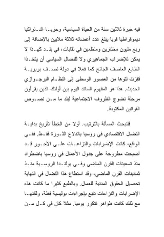 ‫ﻓﻴﻪ ﺨﺒﺭﺓ ﺜﻼﺜﻴﻥ ﺴﻨﺔ ﻤﻥ ﺍﻟﺤﻴﺎﺓ ﺍﻟﺴﻴﺎﺴﻴﺔ، ﻭﺤﺯﺒـﺎ ﺍﺸـﺘﺭﺍﻜﻴﺎ‬
‫ﺩﻴﻤﻭﻗﺭﺍﻁﻴﺎ ﻗﻭﻴﺎ ﻴﺒﻠﻎ ﻋﺩﺩ ﺃﻋﻀﺎﺌﻪ ﺜﻼﺜﺔ ﻤﻼﻴﻴﻥ ﺒﺎﻹﻀﺎﻓﺔ ﺇﻟﻰ‬
‫ﺭﺒﻊ ﻤﻠﻴﻭﻥ ﻤﺨﺘﺎﺭﻴﻥ ﻭﻤﻨﻅﻤﻴﻥ ﻓﻲ ﻨﻘﺎﺒﺎﺕ، ﻓﻲ ﺒﻠـﺩ ﻜﻬـﺫﺍ ﻻ‬
‫ﻴﻤﻜﻥ ﻟﻺﻀﺭﺍﺏ ﺍﻟﺠﻤﺎﻫﻴﺭﻱ ﻭﻻ ﻟﻠﻨﻀﺎل ﺍﻟﺴﻴﺎﺴﻲ ﺃﻥ ﻴﺘﺨـﺫﺍ‬
‫ﺍﻟﻁﺎﺒﻊ ﺍﻟﻌﺎﺼﻑ ﺍﻟﺠﺎﺌﺢ ﻜﻤﺎ ﻓﻌﻼ ﻓﻲ ﺩﻭﻟﺔ ﻨﺼـﻑ ﺒﺭﺒﺭﻴـﺔ‬
‫ﻗﻔﺯﺕ ﻟﺘﻭﻫﺎ ﻤﻥ ﺍﻟﻌﺼﻭﺭ ﺍﻟﻭﺴﻁﻰ ﺇﻟﻰ ﺍﻟﻨﻅـﺎﻡ ﺍﻟﺒﺭﺠـﻭﺍﺯﻱ‬
‫ﺍﻟﺤﺩﻴﺙ. ﻫﺫﺍ ﻫﻭ ﺍﻟﻤﻔﻬﻭﻡ ﺍﻟﺴﺎﺌﺩ ﺍﻟﻴﻭﻡ ﺒﻴﻥ ﺃﻭﻟﺌﻙ ﺍﻟﺫﻴﻥ ﻴﻘﺭﺃﻭﻥ‬
‫ﻤﺭﺤﻠﺔ ﻨﻀﻭﺝ ﺍﻟﻅﺭﻭﻑ ﺍﻻﺠﺘﻤﺎﻋﻴﺔ ﻟﺒﻠﺩ ﻤﺎ ﻤـﻥ ﻨﺼـﻭﺹ‬
                                         ‫ﺍﻟﻘﻭﺍﻨﻴﻥ ﺍﻟﻤﻜﺘﻭﺒﺔ.‬

‫ﻓﻠﻨﺒﺤﺙ ﺍﻟﻤﺴﺄﻟﺔ ﺒﺎﻟﺘﺭﺘﻴﺏ. ﺃﻭﻻ ﻤﻥ ﺍﻟﺨﻁﺄ ﺘﺄﺭﻴﺦ ﺒﺩﺍﻴـﺔ‬
‫ﺍﻟﻨﻀﺎل ﺍﻻﻗﺘﺼﺎﺩﻱ ﻓﻲ ﺭﻭﺴﻴﺎ ﺒﺎﻨﺩﻻﻉ ﺍﻟﺜـﻭﺭﺓ ﻓﻘـﻁ. ﻓﻔـﻲ‬
‫ﺍﻟﻭﺍﻗﻊ، ﻜﺎﻨﺕ ﺍﻹﻀﺭﺍﺒﺎﺕ ﻭﺍﻟﻨﺯﺍﻋـﺎﺕ ﻋﻠـﻰ ﺍﻷﺠـﻭﺭ ﻗـﺩ‬
‫ﺃﺼﺒﺤﺕ ﻤﻁﺭﻭﺤﺔ ﻋﻠﻰ ﺠﺩﻭل ﺍﻷﻋﻤﺎل ﻓﻲ ﺭﻭﺴﻴﺎ ﺒﺎﻀﻁﺭﺍﺩ‬
‫ﻤﻨﺫ ﺘﺴﻌﻴﻨﺎﺕ ﺍﻟﻘﺭﻥ ﺍﻟﻤﺎﻀﻲ ﻭﻓـﻲ ﺒﻭﻟﻨـﺩﺍ ﺍﻟﺭﻭﺴـﻴﺔ ﻤﻨـﺫ‬
‫ﺜﻤﺎﻨﻴﻨﺎﺕ ﺍﻟﻘﺭﻥ ﺍﻟﻤﺎﻀﻲ، ﻭﻗﺩ ﺍﺴﺘﻁﺎﻉ ﻫﺫﺍ ﺍﻟﻨﻀﺎل ﻓﻲ ﺍﻟﻨﻬﺎﻴﺔ‬
‫ﺘﺤﺼﻴل ﺍﻟﺤﻘﻭﻕ ﺍﻟﻤﺩﻨﻴﺔ ﻟﻠﻌﻤﺎل. ﻭﺒﺎﻟﻁﺒﻊ ﻜﺜﻴﺭﺍ ﻤﺎ ﻜﺎﻨﺕ ﻫﺫﻩ‬
‫ﺍﻹﻀﺭﺍﺒﺎﺕ ﻭﺍﻟﻨﺯﺍﻋﺎﺕ ﺘﺘﺒﻊ ﺒﺈﺠﺭﺍﺀﺍﺕ ﺒﻭﻟﻴﺴﻴﺔ ﻓﻅﺔ، ﻭﻟﻜﻨﻬـﺎ‬
‫ﻤﻊ ﺫﻟﻙ ﻜﺎﻨﺕ ﻅﻭﺍﻫﺭ ﺘﺘﻜﺭﺭ ﻴﻭﻤﻴﺎ. ﻤﺜﻼ ﻜﺎﻥ ﻓﻲ ﻜـل ﻤـﻥ‬
 