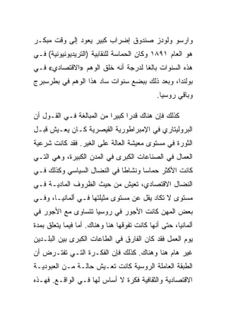 ‫ﻭﺍﺭﺴﻭ ﻭﻟﻭﺩﺯ ﺼﻨﺩﻭﻕ ﺇﻀﺭﺍﺏ ﻜﺒﻴﺭ ﻴﻌﻭﺩ ﺇﻟﻰ ﻭﻗﺕ ﻤﺒﻜـﺭ‬
‫ﻫﻭ ﺍﻟﻌﺎﻡ ١٩٨١ ﻭﻜﺎﻥ ﺍﻟﺤﻤﺎﺴﺔ ﻟﻠﻨﻘﺎﺒﻴﺔ )ﺍﻟﺘﺭﻴﺩﻴﻭﻨﻴﻭﻨﻴﺔ( ﻓـﻲ‬
‫ﻫﺫﻩ ﺍﻟﺴﻨﻭﺍﺕ ﺒﺎﻟﻐﺎ ﻟﺩﺭﺠﺔ ﺃﻨﻪ ﺨﻠﻕ ﺍﻟﻭﻫﻡ »ﺍﻻﻗﺘﺼﺎﺩﻱ« ﻓـﻲ‬
‫ﺒﻭﻟﻨﺩﺍ، ﻭﺒﻌﺩ ﺫﻟﻙ ﺒﺒﻀﻊ ﺴﻨﻭﺍﺕ ﺴﺎﺩ ﻫﺫﺍ ﺍﻟﻭﻫﻡ ﻓﻲ ﺒﻁﺭﺴﺒﺭﺝ‬
                                               ‫ﻭﺒﺎﻗﻲ ﺭﻭﺴﻴﺎ.‬

‫ﻜﺫﻟﻙ ﻓﺈﻥ ﻫﻨﺎﻙ ﻗﺩﺭﺍ ﻜﺒﻴﺭﺍ ﻤﻥ ﺍﻟﻤﺒﺎﻟﻐﺔ ﻓـﻲ ﺍﻟﻘـﻭل ﺃﻥ‬
‫ﺍﻟﺒﺭﻭﻟﻴﺘﺎﺭﻱ ﻓﻲ ﺍﻹﻤﺒﺭﺍﻁﻭﺭﻴﺔ ﺍﻟﻘﻴﺼﺭﻴﺔ ﻜـﺎﻥ ﻴﻌـﻴﺵ ﻗﺒـل‬
‫ﺍﻟﺜﻭﺭﺓ ﻓﻲ ﻤﺴﺘﻭﻯ ﻤﻌﻴﺸﺔ ﺍﻟﻌﺎﻟﺔ ﻋﻠﻰ ﺍﻟﻐﻴﺭ. ﻓﻘﺩ ﻜﺎﻨﺕ ﺸﺭﻋﻴﺔ‬
‫ﺍﻟﻌﻤﺎل ﻓﻲ ﺍﻟﺼﻨﺎﻋﺎﺕ ﺍﻟﻜﺒﺭﻯ ﻓﻲ ﺍﻟﻤﺩﻥ ﺍﻟﻜﺒﻴﺭﺓ، ﻭﻫﻲ ﺍﻟﺘـﻲ‬
‫ﻜﺎﻨﺕ ﺍﻷﻜﺜﺭ ﺤﻤﺎﺴﺎ ﻭﻨﺸﺎﻁﺎ ﻓﻲ ﺍﻟﻨﻀﺎل ﺍﻟﺴﻴﺎﺴﻲ ﻭﻜﺫﻟﻙ ﻓـﻲ‬
‫ﺍﻟﻨﻀﺎل ﺍﻻﻗﺘﺼﺎﺩﻱ، ﺘﻌﻴﺵ ﻤﻥ ﺤﻴﺙ ﺍﻟﻅﺭﻭﻑ ﺍﻟﻤﺎﺩﻴـﺔ ﻓـﻲ‬
‫ﻤﺴﺘﻭﻯ ﻻ ﺘﻜﺎﺩ ﻴﻘل ﻋﻥ ﻤﺴﺘﻭﻯ ﻤﺜﻴﻠﺘﻬﺎ ﻓـﻲ ﺃﻟﻤﺎﻨﻴـﺎ، ﻭﻓـﻲ‬
‫ﺒﻌﺽ ﺍﻟﻤﻬﻥ ﻜﺎﻨﺕ ﺍﻷﺠﻭﺭ ﻓﻲ ﺭﻭﺴﻴﺎ ﺘﺘﺴﺎﻭﻯ ﻤﻊ ﺍﻷﺠﻭﺭ ﻓﻲ‬
‫ﺃﻟﻤﺎﻨﻴﺎ، ﺤﺘﻰ ﺃﻨﻬﺎ ﻜﺎﻨﺕ ﺘﻔﻭﻗﻬﺎ ﻫﻨﺎ ﻭﻫﻨﺎﻙ. ﺃ ‪‬ﺎ ﻓﻴﻤﺎ ﻴﺘﻌﻠﻕ ﺒﻤﺩﺓ‬
                 ‫ﻤ‬
‫ﻴﻭﻡ ﺍﻟﻌﻤل ﻓﻘﺩ ﻜﺎﻥ ﺍﻟﻔﺎﺭﻕ ﻓﻲ ﺍﻟﻁﺎﻋﺎﺕ ﺍﻟﻜﺒﺭﻯ ﺒﻴﻥ ﺍﻟﺒﻠـﺩﻴﻥ‬
‫ﻏﻴﺭ ﻫﺎﻡ ﻫﻨﺎ ﻭﻫﻨﺎﻙ. ﻜﺫﻟﻙ ﻓﺈﻥ ﺍﻟﻔﻜـﺭﺓ ﺍﻟﺘـﻲ ﺘﻔﺘـﺭﺽ ﺃﻥ‬
‫ﺍﻟﻁﺒﻘﺔ ﺍﻟﻌﺎﻤﻠﺔ ﺍﻟﺭﻭﺴﻴﺔ ﻜﺎﻨﺕ ﺘﻌـﻴﺵ ﺤﺎﻟـﺔ ﻤـﻥ ﺍﻟﻌﺒﻭﺩﻴـﺔ‬
‫ﺍﻻﻗﺘﺼﺎﺩﻴﺔ ﻭﺍﻟﺜﻘﺎﻓﻴﺔ ﻓﻜﺭﺓ ﻻ ﺃﺴﺎﺱ ﻟﻬﺎ ﻓـﻲ ﺍﻟﻭﺍﻗـﻊ. ﻓﻬـﺫﻩ‬
 