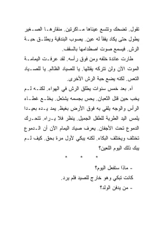 ‫ﺘﻘﻭل. ﺘﻀﺤﻙ ﻭﺘﺘﺴﻊ ﻋﻴﻨﺎﻫﺎ ﻤـﺎﻜﺭﺘﻴﻥ. ﻤﻨﻘﺎﺭﻫـﺎ ﺍﻟﺼـﻐﻴﺭ‬
‫ﻴﻁﻭل ﺤﺘﻰ ﻴﻜﺎﺩ ﻴﻔﻘﺄ ﻟﻪ ﻋﻴﻥ. ﻴﺼﻭﺏ ﺍﻟﺒﻨﺩﻗﻴﺔ ﻭﻴﻁﻠـﻕ ﺤﺒـﺔ‬
                  ‫ﺍﻟﺭﺵ. ﻓﻴﺴﻤﻊ ﺼﻭﺕ ﺍﺼﻁﺩﺍﻤﻬﺎ ﺒﺎﻟﺴﻘﻑ.‬
‫ﻁﺎﺭﺕ ﻋﺎﺌﺩﺓ ﺨﻠﻔﻪ ﻭﻤﻥ ﻓﻭﻕ ﺭﺃﺴﻪ. ﻟﻘﺩ ﻋﺭﻓـﺕ ﺍﻟﻴﻤﺎﻤـﺔ‬
‫ﺍﻟﻤﻭﺕ ﺍﻵﻥ ﻭﻟﻥ ﺘﺘﺭﻜﻪ ﻴﻘﺘﻠﻬﺎ. ﻴﺎ ﻟﻠﺼﻴﺎﺩ ﺍﻟﻅﺎﻟﻡ. ﻴﺎ ﻟﻠﺼـﻴﺎﺩ‬
                    ‫ﺍﻟﺘﻌﺱ. ﻟﻜﻨﻪ ﻴﻀﻊ ﺤﺒﺔ ﺍﻟﺭﺵ ﺍﻷﺨﺭﻯ.‬
‫ﺁﻩ. ﺒﻌﺩ ﺨﻤﺱ ﺴﻨﻭﺍﺕ ﻴﻁﻠﻕ ﺍﻟﺭﺵ ﻓﻲ ﺍﻟﻬﻭﺍﺀ. ﻟﻜﻨـﻪ ﻟـﻡ‬
‫ﻴﺨﺏ ﺤﻴﻥ ﻗﺘل ﺍﻟﺜﻌﺒﺎﻥ. ﻴﺤﺱ ﺒﺠﺴﻤﻪ ﻴﺸﺘﻌل. ﻴﺨﻠـﻊ ﻏﻁـﺎﺀ‬
‫ﺍﻟﺭﺃﺱ ﻭﺍﻟﻭﺠﻪ ﻴﻠﻘﻲ ﺒﻪ ﻓﻭﻕ ﺍﻷﺭﺽ ﺒﻐﻴﻅ. ﻴﻤﺩ ﻴـﺩﻩ ﺒﻌﻴـﺩﺍ‬
‫ﻴﻠﻤﺱ ﺍﻟﻴﺩ ﺍﻟﻁﺭﻴﺔ ﻟﻠﻁﻔل ﺍﻟﺠﻤﻴل. ﻴﻨﻅﺭ ﻓﻼ ﻴـﺭﺍﻩ. ﺘﺘﺤـﺭﻙ‬
‫ﺍﻟﺩﻤﻭﻉ ﺘﺤﺕ ﺍﻷﺠﻔﺎﻥ. ﻴﻌﺭﻑ ﺼﻴﺎﺩ ﺍﻟﻴﻤﺎﻡ ﺍﻵﻥ ﺃﻥ ﺍﻟـﺩﻤﻭﻉ‬
‫ﺘﺨﺘﻠﻑ ﻭﻴﺨﺘﻠﻑ ﺍﻟﺒﻜﺎﺀ. ﻟﻜﻨﻪ ﻴﺒﻜﻲ ﻷﻭل ﻤﺭﺓ ﺒﺤﻕ. ﻜﻴﻑ ﻟـﻡ‬
                                      ‫ﻴﺒﻙ ﺫﻟﻙ ﺍﻟﻴﻭﻡ ﺍﻟﻠﻌﻴﻥ؟‬
                   ‫*‬       ‫*‬      ‫*‬
                                  ‫- ﻤﺎﺫﺍ ﺴﺘﻔﻌل ﺍﻟﻴﻭﻡ؟‬
                 ‫ﻜﺎﻨﺕ ﺘﺒﻜﻲ ﻭﻫﻭ ﺨﺎﺭﺝ ﻟﻠﺼﻴﺩ ﻓﻠﻡ ﻴﺭﺩ.‬
                                      ‫- ﻤﻥ ﻴﺩﻓﻥ ﺍﻟﻭﻟﺩ؟‬
 