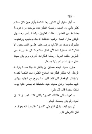 ‫- ﺃﻨﺎ!؟‬
‫- ﺃﺠل ﺤﺎﻭل ﺃﻥ ﺘﺘﺫﻜﺭ. ﺒﻌﺩ ﺍﻟﻨﻜﺴﺔ ﺒﺄﻴﺎﻡ ﺤﻴﻥ ﻜﺎﻥ ﺴﻼﺡ‬
‫ﻜﺜﻴﺭ ﻴﺄﺘﻲ ﻤﻥ ﺍﻟﻤﻴﻨﺎﺀ ﻭﺘﺤﻤﻠﻪ ﺍﻟﻘﻁﺎﺭﺍﺕ، ﺨﺭﺠﺕ ﻤﺭﺓ ﻋﺭﺒـﺔ‬
‫ﺒﻀﺎﻋﺔ ﻋﻥ ﺍﻟﻘﻀﻴﺏ ﻋﻁﻠﺕ ﺍﻟﻁﺭﻴﻕ، ﻭﻟﻤﺎ ﺘـﺄﺨﺭ ﻭﺼـﻭل‬
‫ﺍﻟﻭﻨﺵ ﺤﺎﻭل ﺍﻟﻌﻤﺎل ﺭﻓﻌﻬﺎ، ﻓﺩﺨﻠﺕ ﺃﻨـﺕ ﺒﻴـﻨﻬﻡ، ﻭﺭﻓﻌﺘﻬـﺎ‬
‫ﺒﻅﻬﺭﻙ ﻭﺤﺩﻙ ﻤﻥ ﺍﻷﻤﺎﻡ، ﻭﻭﻀـﻌﺘﻬﺎ ﻋﻠـﻰ ﺍﻟﻘﻀـﻴﺒﻴﻥ ﺃﻻ‬
‫ﺘﺫﻜﺭ؟ ﻟﻘﺩ ﺼﻔﻘﻭﺍ ﻟﻙ؛ ﻷﻥ ﻗﻁﺎﺭ ﺴﻼﺡ ﻜـﺎﻥ ﻋﻠـﻰ ﻨﻔـﺱ‬
‫ﺍﻟﻁﺭﻴﻕ ﺨﻠﻑ ﺍﻟﻌﺭﺒﺔ، ﻭﺨﻠﻔﻪ ﻗﻁﺎﺭﺍﺕ ﺃﺨﺭﻯ، ﻭﻟﻡ ﻴﻜﻥ ﺴﻬﻼ‬
                          ‫ﻋﻤل ﻤﻨﺎﻭﺭﺍﺕ ﻭﺘﺤﻭﻴﻠﻬﺎ ﺠﻤﻴﻌﺎ.‬
‫ﺤﺎﻭل ﺼﻴﺎﺩ ﺍﻟﻴﻤﺎﻡ ﺒﺼﺩﻕ ﺃﻥ ﻴﺘﺫﻜﺭ ﺸـﻴﺌﺎ ﻤﻤـﺎ ﻴﻘﻭﻟـﻪ‬
             ‫ً‬
‫ﺍﻟﺭﺠل. ﺇﻨﻪ ﻴﺘﺫﻜﺭ ﻗﻁﺎﺭﺍﺕ ﺍﻟﺴﻼﺡ ﺍﻟﻜﺜﻴﺭﺓ ﺒﻌﺩ ﺍﻟﻨﻜﺴﺔ ﻟﻜﻨـﻪ‬
‫ﻻ ﻴﺘﺫﻜﺭ ﺍﻟﻭﺍﻗﻌﺔ. ﻜﺎﻥ ﻓﻘﻁ ﻜﺜﻴﺭﺍ ﻤﺎ ﻴﻤﺭﺡ ﻤﻊ ﺍﻟﺠﻨﻭﺩ ﻭﻴﺸﻴﺭ‬
‫ﺇﻟﻴﻬﻡ ﻤﺸﺠﻌﺎ. ﻭﻜﺎﻥ ﺤﺩﻴﺙ ﻋﻬﺩ ﺒﺎﻟﻤﻨﻁﻘﺔ ﻟﻡ ﻴﻤﺽ ﻋﻠﻴﻪ ﺒﻬـﺎ‬
                              ‫ﺜﻼﺙ ﺴﻨﻴﻥ! ﻗﺎل ﺍﻟﺸﺭﻁﻲ:‬
‫- ﺘﻌﺭﻑ ﺃﻨﻨﻲ ﻅﻨﻨﺘﻙ "ﺍﻟﺠﺒﺎﺭ" ﻭﻟﻜﻨﻲ ﻗﻠﺕ ﺍﻟﺠﺒـﺎﺭ ﻜـﺎﻥ‬
                           ‫ﺃﺴﻭﺩ ﻭﻟﻡ ﻴﻜﻥ ﻴﺼﻁﺎﺩ ﺍﻟﻴﻤﺎﻡ..‬
‫ﻟﻡ ﻴﻔﻬﻡ ﻜﻴﻑ ﻴﻘﻭل ﺍﻟﺸﺭﻁﻲ "ﺍﻟﺠﺒﺎﺭ" ﻤﻔﺘﺭﻀﺎ ﺃﻨﻪ ﻴﻌﺭﻓـﻪ.‬
                                      ‫ﻟﻜﻥ ﺍﻟﺸﺭﻁﻲ ﻗﺎل:‬
 