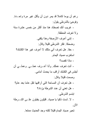 ‫ﺭﻏﻡ ﺃﻥ ﻴﻭﻤﺎ ﻜﺎﻤﻼ ﻗﺩ ﻴﻤﺭ ﺩﻭﻥ ﺃﻥ ﻴﺄﻜل ﻏﻴﺭ ﻤﺭﺓ ﻭﺍﺤـﺩﺓ.‬
                                  ‫ﻭﻓﻭﺠﺊ ﺒﺎﻟﺸﺭﻁﻲ ﻴﻘﻭل:‬
‫- ﻏﺭﻴﺏ ﺃﻨﻙ ﺘﺼﻁﺎﺩ ﻫﻨﺎ ﻤﻨﺫ ﺃﻜﺜﺭ ﻤﻥ ﺨﻤﺱ ﻋﺸﺭﺓ ﺴﻨﺔ‬
                                      ‫ﻭﻻ ﺘﻌﺭﻑ ﺍﻟﻤﻨﻁﻘﺔ.‬
                   ‫- ﺇﻨﻨﻲ ﺃﻋﺭﻑ ﺍﻷﺭﺼﻔﺔ ﻭﻫﺫﺍ ﻴﻜﻔﻲ.‬
                     ‫ﻭﻀﺤﻜﺎ. ﻓﻜﺭ ﺍﻟﺸﺭﻁﻲ ﻗﻠﻴﻼ ﻭﻗﺎل:‬
  ‫- ﺤﻘﺎ. ﻫل ﺘﻌﺭﻑ ﺃﻨﻲ ﻤﺜﻠﻙ ﻻ ﺃﻋﺭﻑ ﻏﻴﺭ ﻫﺫﺍ ﺍﻟﻜﺸﻙ؟‬
                                 ‫ﺍﺴﺘﻐﺭﺏ ﺼﻴﺎﺩ ﺍﻟﻴﻤﺎﻡ.‬
                                        ‫- ﻤﺎﺫﺍ ﺘﻘﺼﺩ؟‬
‫- ﺃﻨﺕ ﺘﻌﺭﻑ ﻋﻤﻠﻙ. ﻭﺃﻨﺎ ﺃﻋـﺭﻑ ﻋﻤﻠـﻲ. ﻭﻋﻤﻠـﻲ ﺃﻥ‬
                  ‫ﺃﺠﻠﺱ ﻓﻲ ﺍﻟﻜﺸﻙ ﺃﺭﺍﻗﺏ ﻤﺎ ﻴﺤﺩﺙ ﺃﻤﺎﻤﻲ.‬
                                   ‫ﻭﺼﻤﺕ ﻗﻠﻴﻼ ﻭﻗﺎل:‬
 ‫- ﻫل ﺘﻌﺭﻑ ﺃﻥ ﺍﻟﻤﺴﺎﺤﺔ ﺍﻟﺘﻲ ﺃﺭﺍﻗﺒﻬﺎ ﺘﻘل ﻋﺎﻤﺎ ﺒﻌﺩ ﻋﺎﻡ؟‬
                    ‫- ﻫل ﺘﻌﻨﻲ ﺃﻥ ﻋﺩﺩ ﺍﻟﺸﺭﻁﺔ ﻴﺯﺩﺍﺩ؟‬
                                      ‫ﺍﺒﺘﺴﻡ ﺍﻟﺸﺭﻁﻲ.‬
‫- ﻻ. ﻟﺴﺕ ﺫﻜﻴﺎ ﻴﺎ ﺼﻴﺎﺩ. ﻗﻠﻴﻠﻭﻥ ﻴﻘﺒﻠﻭﻥ ﻋﻠـﻰ ﺍﻟﺸـﺭﻁﺔ‬
                                                   ‫ﺍﻵﻥ.‬
         ‫ﺘﺤﻴﺭ ﺼﻴﺎﺩ ﺍﻟﻴﻤﺎﻡ ﻗﻠﻴﻼ ﻟﻜﻨﻪ ﻭﺠﺩ ﺍﻟﺤﺩﻴﺙ ﻤﻤﺘﻌﺎ.‬
 