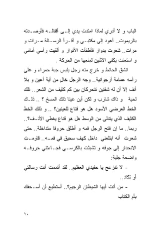 ‫ﺍﻟﺒﺎﺏ ﻭ ﻻ ﺃﺩﺭﻱ ﻟﻤﺎﺫﺍ ﺍﻤﺘﺩﺕ ﻴﺩﻱ ﺇﻟـﻰ ﺃﻗﻔﺎﻟـﻪ ﻓﺄﻭﺼـﺩﺘﻪ‬
‫ﺒﺎﻟﺭﻴﻤﻭﺕ.. ﺃﻋﻭﺩ ﺇﻟﻰ ﻤﻜﺘﺒـﻲ ﻭ ﺃﻗـﺭﺃ ﺍﻟﺭﺴـﺎﻟﺔ ﻤـﺭﺍﺕ ﻭ‬
‫ﻤﺭﺍﺕ.. ﺸﻌﺭﺕ ﺒﺩﻭﺍﺭ ﻓﺄﻁﻔﺄﺕ ﺍﻷﻨﻭﺍﺭ ﻭ ﺃﻟﻘﻴﺕ ﺭﺃﺴﻲ ﺃﻤﺎﻤﻲ‬
               ‫ﻭ ﺍﺴﺘﻌﻨﺕ ﺒﻜﻔﻲ ﺍﻻﺜﻨﻴﻥ ﻟﻤﻨﻌﻬﺎ ﻤﻥ ﺍﻟﺤﺭﻜﺔ .‬
‫ﺍﻨﺸﻕ ﺍﻟﺤﺎﺌﻁ ﻭ ﺨﺭﺝ ﻤﻨﻪ ﺭﺠل ﻴﻠﺒﺱ ﺠﺒﺔ ﺤﻤﺭﺍﺀ ﻭ ﻋﻠﻰ‬
‫ﺭﺃﺴﻪ ﻋﻤﺎﻤﺔ ﺃﺭﺠﻭﺍﻨﻴﺔ.. ﻭﺠﻪ ﺍﻟﺭﺠل ﺨﺎل ﻤﻥ ﺃﻴﺔ ﺃﻋﻴﻥ ﻭ ﺒﻼ‬
                 ‫ٍ‬
‫ﺃﻨﻑ ﺇﻻ ﺃﻥ ﻟﻪ ﺸﻔﺘﻴﻥ ﺘﺘﺤﺭﻜﺎﻥ ﺒﻴﻥ ﻜﻡ ﻜﺜﻴﻑ ﻤﻥ ﺍﻟﺸﻌﺭ.. ﺘﻠﻙ‬
‫ﻭ ﺫﺍﻙ ﺸﺎﺭﺏ ﻭ ﻟﻜﻥ ﺃﻴﻥ ﻋﻴﻨﺎ ﺫﻟﻙ ﺍﻟﻤﺴﺦ ؟ .. ﺫﻟـﻙ‬      ‫ﻟﺤﻴﺔ‬
‫ﺍﻟﺨﻁ ﺍﻟﻌﺭﻀﻲ ﺍﻷﺴﻭﺩ ﻫل ﻫﻭ ﻗﻨﺎﻉ ﻟﻠﻌﻴﻨﻴﻥ؟ .. ﻭ ﺫﻟﻙ ﺍﻟﺨﻁ‬
‫ﺍﻟﻜﺜﻴﻑ ﺍﻟﺫﻱ ﻴﺘﺩﻟﻰ ﻤﻥ ﺍﻟﻭﺴﻁ ﻫل ﻫﻭ ﻗﻨﺎﻉ ﻴﻐﻁﻲ ﺍﻷﻨـﻑ؟..‬
‫ﺭﺒﻤﺎ.. ﻤﺎ ﺇﻥ ﻓﺘﺢ ﺍﻟﺭﺠل ﻓﻤﻪ ﻭ ﺃﻁﻠﻕ ﺤﺭﻭﻓﺎ ﻤﺘﺩﺍﺨﻠﺔ.. ﺤﺘﻰ‬
‫ﺸﻌﺭﺕ ﺃﻨﻪ ﺍﺒﺘﻠﻌﻨﻲ ﺩﺍﺨل ﻜﻬﻑ ﺴﺤﻴﻕ ﻓﻲ ﻓﻤـﻪ.. ﻗﺎﻭﻤـﺕ‬
‫ﺍﻻﻨﺤﺩﺍﺭ ﺇﻟﻰ ﺠﻭﻓﻪ ﻭ ﺘﺸﺒﺜﺕ ﺒﺎﻟﻜﺭﺴـﻲ ﻓﺠـﺎﺀﺘﻨﻲ ﺤﺭﻭﻓـﻪ‬
                                         ‫ﻭﺍﻀﺤﺔ ﺠﻠﻴﺔ:‬
‫- ﻻ ﺘﻨﺯﻋﺞ ﻴﺎ ﺤﻔﻴﺩﻱ ﺍﻟﻌﻅﻴﻡ.. ﻟﻘﺩ ﺃﺘﻤﻤﺕ ﺃﻨﺕ ﺭﺴﺎﻟﺘﻲ‬
                                              ‫ﺃﻭ ﺘﻜﺎﺩ..‬
‫- ﻤﻥ ﺃﻨﺕ ﺃﻴﻬﺎ ﺍﻟﺸﻴﻁﺎﻥ ﺍﻟﺭﺠﻴﻡ؟.. ﺃﺴﺘﻁﻴﻊ ﺃﻥ ﺃﺴـﺤﻘﻙ‬
                                             ‫ﺒﺄﻡ ﺍﻟﻜﺘﺎﺏ‬

‫٠١‬
 