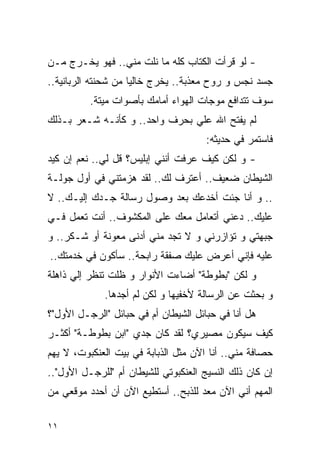 ‫- ﻟﻭ ﻗﺭﺃﺕ ﺍﻟﻜﺘﺎﺏ ﻜﻠﻪ ﻤﺎ ﻨﻠﺕ ﻤﻨﻲ.. ﻓﻬﻭ ﻴﺨـﺭﺝ ﻤـﻥ‬
‫ﺠﺴﺩ ﻨﺠﺱ ﻭ ﺭﻭﺡ ﻤﻌﺫﺒﺔ.. ﻴﺨﺭﺝ ﺨﺎﻟﻴﺎ ﻤﻥ ﺸﺤﻨﺘﻪ ﺍﻟﺭﺒﺎﻨﻴﺔ..‬
          ‫ﺴﻭﻑ ﺘﺘﺩﺍﻓﻊ ﻤﻭﺠﺎﺕ ﺍﻟﻬﻭﺍﺀ ﺃﻤﺎﻤﻙ ﺒﺄﺼﻭﺍﺕ ﻤﻴﺘﺔ.‬
‫ﻟﻡ ﻴﻔﺘﺢ ﺍﷲ ﻋﻠﻲ ﺒﺤﺭﻑ ﻭﺍﺤﺩ.. ﻭ ﻜﺄﻨـﻪ ﺸـﻌﺭ ﺒـﺫﻟﻙ‬
                               ‫‪‬‬
                                      ‫ﻓﺎﺴﺘﻤﺭ ﻓﻲ ﺤﺩﻴﺜﻪ:‬
‫- ﻭ ﻟﻜﻥ ﻜﻴﻑ ﻋﺭﻓﺕ ﺃﻨﻨﻲ ﺇﺒﻠﻴﺱ؟ ﻗل ﻟﻲ.. ﻨﻌﻡ ﺇﻥ ﻜﻴﺩ‬
‫ﺍﻟﺸﻴﻁﺎﻥ ﻀﻌﻴﻑ.. ﺃﻋﺘﺭﻑ ﻟﻙ.. ﻟﻘﺩ ﻫﺯﻤﺘﻨﻲ ﻓﻲ ﺃﻭل ﺠﻭﻟـﺔ‬
‫.. ﻭ ﺃﻨﺎ ﺠﺌﺕ ﺃﺨﺩﻋﻙ ﺒﻌﺩ ﻭﺼﻭل ﺭﺴﺎﻟﺔ ﺠـﺩﻙ ﺇﻟﻴـﻙ.. ﻻ‬
‫ﻋﻠﻴﻙ.. ﺩﻋﻨﻲ ﺃﺘﻌﺎﻤل ﻤﻌﻙ ﻋﻠﻰ ﺍﻟﻤﻜﺸﻭﻑ.. ﺃﻨﺕ ﺘﻌﻤل ﻓـﻲ‬
‫ﺠﺒﻬﺘﻲ ﻭ ﺘﺅﺍﺯﺭﻨﻲ ﻭ ﻻ ﺘﺠﺩ ﻤﻨﻲ ﺃﺩﻨﻰ ﻤﻌﻭﻨﺔ ﺃﻭ ﺸـﻜﺭ.. ﻭ‬
‫ﻋﻠﻴﻪ ﻓﺈﻨﻲ ﺃﻋﺭﺽ ﻋﻠﻴﻙ ﺼﻔﻘﺔ ﺭﺍﺒﺤﺔ.. ﺴﺄﻜﻭﻥ ﻓﻲ ﺨﺩﻤﺘﻙ..‬
‫ﻭ ﻟﻜﻥ "ﺒﻁﻭﻁﺔ" ﺃﻀﺎﺀﺕ ﺍﻷﻨﻭﺍﺭ ﻭ ﻅﻠﺕ ﺘﻨﻅﺭ ﺇﻟﻲ ﺫﺍﻫﻠﺔ‬
      ‫‪‬‬
             ‫ﻭ ﺒﺤﺜﺕ ﻋﻥ ﺍﻟﺭﺴﺎﻟﺔ ﻷﺨﻔﻴﻬﺎ ﻭ ﻟﻜﻥ ﻟﻡ ﺃﺠﺩﻫﺎ.‬
‫ﻫل ﺃﻨﺎ ﻓﻲ ﺤﺒﺎﺌل ﺍﻟﺸﻴﻁﺎﻥ ﺃﻡ ﻓﻲ ﺤﺒﺎﺌل "ﺍﻟﺭﺠـل ﺍﻷﻭل"؟‬
‫ﻜﻴﻑ ﺴﻴﻜﻭﻥ ﻤﺼﻴﺭﻱ؟ ﻟﻘﺩ ﻜﺎﻥ ﺠﺩﻱ "ﺍﺒﻥ ﺒﻁﻭﻁـﺔ" ﺃﻜﺜـﺭ‬
‫ﺤﺼﺎﻓﺔ ﻤﻨﻲ.. ﺃﻨﺎ ﺍﻵﻥ ﻤﺜل ﺍﻟﺫﺒﺎﺒﺔ ﻓﻲ ﺒﻴﺕ ﺍﻟﻌﻨﻜﺒﻭﺕ، ﻻ ﻴﻬﻡ‬
‫ﺇﻥ ﻜﺎﻥ ﺫﻟﻙ ﺍﻟﻨﺴﻴﺞ ﺍﻟﻌﻨﻜﺒﻭﺘﻲ ﻟﻠﺸﻴﻁﺎﻥ ﺃﻡ "ﻟﻠﺭﺠـل ﺍﻷﻭل"..‬
‫ﺍﻟﻤﻬﻡ ﺃﻨﻲ ﺍﻵﻥ ﻤﻌﺩ ﻟﻠﺫﺒﺢ.. ﺃﺴﺘﻁﻴﻊ ﺍﻵﻥ ﺃﻥ ﺃﺤﺩﺩ ﻤﻭﻗﻌﻲ ﻤﻥ‬

‫١١‬
 