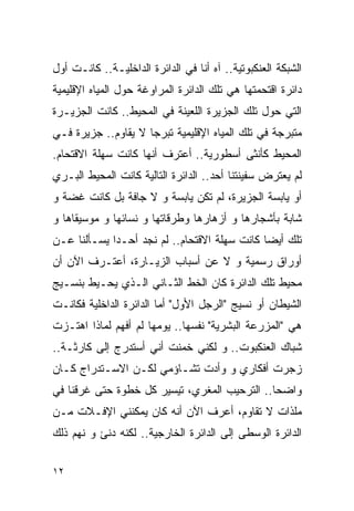 ‫ﺍﻟﺸﺒﻜﺔ ﺍﻟﻌﻨﻜﺒﻭﺘﻴﺔ.. ﺁﻩ ﺃﻨﺎ ﻓﻲ ﺍﻟﺩﺍﺌﺭﺓ ﺍﻟﺩﺍﺨﻠﻴـﺔ.. ﻜﺎﻨـﺕ ﺃﻭل‬
‫ﺩﺍﺌﺭﺓ ﺍﻗﺘﺤﻤﺘﻬﺎ ﻫﻲ ﺘﻠﻙ ﺍﻟﺩﺍﺌﺭﺓ ﺍﻟﻤﺭﺍﻭﻏﺔ ﺤﻭل ﺍﻟﻤﻴﺎﻩ ﺍﻹﻗﻠﻴﻤﻴﺔ‬
‫ﺍﻟﺘﻲ ﺤﻭل ﺘﻠﻙ ﺍﻟﺠﺯﻴﺭﺓ ﺍﻟﻠﻌﻴﻨﺔ ﻓﻲ ﺍﻟﻤﺤﻴﻁ.. ﻜﺎﻨﺕ ﺍﻟﺠﺯﻴـﺭﺓ‬
‫ﻤﺘﺒﺭﺠﺔ ﻓﻲ ﺘﻠﻙ ﺍﻟﻤﻴﺎﻩ ﺍﻹﻗﻠﻴﻤﻴﺔ ﺘﺒﺭﺠﺎ ﻻ ﻴﻘﺎﻭﻡ.. ﺠﺯﻴﺭﺓ ﻓـﻲ‬
‫ﺍﻟﻤﺤﻴﻁ ﻜﺄﻨﺜﻰ ﺃﺴﻁﻭﺭﻴﺔ.. ﺃﻋﺘﺭﻑ ﺃﻨﻬﺎ ﻜﺎﻨﺕ ﺴﻬﻠﺔ ﺍﻻﻗﺘﺤﺎﻡ.‬
‫ﻟﻡ ﻴﻌﺘﺭﺽ ﺴﻔﻴﻨﺘﻨﺎ ﺃﺤﺩ.. ﺍﻟﺩﺍﺌﺭﺓ ﺍﻟﺘﺎﻟﻴﺔ ﻜﺎﻨﺕ ﺍﻟﻤﺤﻴﻁ ﺍﻟﺒـﺭﻱ‬
‫ﺃﻭ ﻴﺎﺒﺴﺔ ﺍﻟﺠﺯﻴﺭﺓ، ﻟﻡ ﺘﻜﻥ ﻴﺎﺒﺴﺔ ﻭ ﻻ ﺠﺎﻓﺔ ﺒل ﻜﺎﻨﺕ ﻏﻀﺔ ﻭ‬
‫ﺸﺎﺒﺔ ﺒﺄﺸﺠﺎﺭﻫﺎ ﻭ ﺃﺯﻫﺎﺭﻫﺎ ﻭﻁﺭﻗﺎﺘﻬﺎ ﻭ ﻨﺴﺎﺌﻬﺎ ﻭ ﻤﻭﺴﻴﻘﺎﻫﺎ ﻭ‬
‫ﺘﻠﻙ ﺃﻴﻀﺎ ﻜﺎﻨﺕ ﺴﻬﻠﺔ ﺍﻻﻗﺘﺤﺎﻡ.. ﻟﻡ ﻨﺠﺩ ﺃﺤـﺩﺍ ﻴﺴـﺄﻟﻨﺎ ﻋـﻥ‬
‫ﺃﻭﺭﺍﻕ ﺭﺴﻤﻴﺔ ﻭ ﻻ ﻋﻥ ﺃﺴﺒﺎﺏ ﺍﻟﺯﻴـﺎﺭﺓ، ﺃﻋﺘـﺭﻑ ﺍﻵﻥ ﺃﻥ‬
‫ﻤﺤﻴﻁ ﺘﻠﻙ ﺍﻟﺩﺍﺌﺭﺓ ﻜﺎﻥ ﺍﻟﺨﻁ ﺍﻟﺜـﺎﻨﻲ ﺍﻟـﺫﻱ ﻴﺤـﻴﻁ ﺒﻨﺴـﻴﺞ‬
‫ﺍﻟﺸﻴﻁﺎﻥ ﺃﻭ ﻨﺴﻴﺞ "ﺍﻟﺭﺠل ﺍﻷﻭل" ﺃﻤﺎ ﺍﻟﺩﺍﺌﺭﺓ ﺍﻟﺩﺍﺨﻠﻴﺔ ﻓﻜﺎﻨـﺕ‬
‫ﻫﻲ "ﺍﻟﻤﺯﺭﻋﺔ ﺍﻟﺒﺸﺭﻴﺔ" ﻨﻔﺴﻬﺎ.. ﻴﻭﻤﻬﺎ ﻟﻡ ﺃﻓﻬﻡ ﻟﻤﺎﺫﺍ ﺍﻫﺘـﺯﺕ‬
‫ﺸﺒﺎﻙ ﺍﻟﻌﻨﻜﺒﻭﺕ.. ﻭ ﻟﻜﻨﻲ ﺨﻤﻨﺕ ﺃﻨﻲ ﺃﺴﺘﺩﺭﺝ ﺇﻟﻰ ﻜﺎﺭﺜـﺔ..‬
‫ﺯﺠﺭﺕ ﺃﻓﻜﺎﺭﻱ ﻭ ﻭﺃﺩﺕ ﺘﺸـﺎﺅﻤﻲ ﻟﻜـﻥ ﺍﻻﺴـﺘﺩﺭﺍﺝ ﻜـﺎﻥ‬
‫ﻭﺍﻀﺤﺎ.. ﺍﻟﺘﺭﺤﻴﺏ ﺍﻟﻤﻐﺭﻱ، ﺘﻴﺴﻴﺭ ﻜل ﺨﻁﻭﺓ ﺤﺘﻰ ﻏﺭﻗﻨﺎ ﻓﻲ‬
‫ﻤﻠﺫﺍﺕ ﻻ ﺘﻘﺎﻭﻡ، ﺃﻋﺭﻑ ﺍﻵﻥ ﺃﻨﻪ ﻜﺎﻥ ﻴﻤﻜﻨﻨﻲ ﺍﻹﻓـﻼﺕ ﻤـﻥ‬
‫ﺍﻟﺩﺍﺌﺭﺓ ﺍﻟﻭﺴﻁﻰ ﺇﻟﻰ ﺍﻟﺩﺍﺌﺭﺓ ﺍﻟﺨﺎﺭﺠﻴﺔ.. ﻟﻜﻨﻪ ﺩﻨﺊ ﻭ ﻨﻬﻡ ﺫﻟﻙ‬

‫٢١‬
 