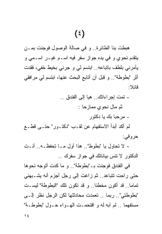 ‫)٤ (‬
‫ﻫﺒﻁﺕ ﺒﻨﺎ ﺍﻟﻁﺎﺌﺭﺓ.. ﻭ ﻓﻲ ﺼﺎﻟﺔ ﺍﻟﻭﺼﻭل ﻓﻭﺠﺌﺕ ﺒﻤـﻥ‬
‫ﻴﺘﻘﺩﻡ ﻨﺤﻭﻱ ﻭ ﻓﻲ ﻴﺩﻩ ﺠﻭﺍﺯ ﺴﻔﺭ ﻓﻴﻪ ﺍﺴـﻡ ﻏﻴـﺭ ﺍﺴـﻤﻲ ﻭ‬
‫ﻴﺄﻤﺭﻨﻲ ﺒﻠﻁﻑ ﺒﺎﺘﺒﺎﻋﻪ.. ﺍﺒﺘﺴﻡ ﻟﻲ ﻭ ﺠﺭﻨﻲ ﺒﺨﻴﻁ ﺨﻔﻲ، ﻓﻘﺩﺕ‬
‫ﺃﺜﺭ "ﺒﻁﻭﻁﺔ".. ﻭ ﻗﺒل ﺃﻥ ﺃﺘﺎﺒﻊ ﺍﻟﺒﺤﺙ ﻋﻨﻬﺎ، ﺍﺒﺘﺴﻡ ﻟﻲ ﻤﺭﺍﻓﻘﻲ‬
                                                   ‫ﻗﺎﺌﻼ:‬
                 ‫- ﺘﻤﺕ ﺇﺠﺭﺍﺀﺍﺘﻙ.. ﻫﻴﺎ ﺇﻟﻰ ﺍﻟﻔﻨﺩﻕ ..‬
                          ‫ﺜﻡ ﻤﺎل ﻨﺤﻭﻱ ﻤﻤﺎﺯﺤﺎ :‬
                               ‫- ﻤﺭﺤﺒﺎ ﺒﻙ ﻴﺎ ﺩﻜﺘﻭﺭ‬
‫ﻟﻡ ﺃﻜﺩ ﺃﺒﺩﺃ ﺍﻻﺴﺘﻔﻬﺎﻡ ﻋﻥ ﻟﻘـﺏ "ﺩﻜﺘـﻭﺭ" ﺤﺘـﻰ ﻗﻁـﻊ‬
                                                 ‫ﺤﺭﻭﻓﻲ:‬
‫- ﻻ ﺘﺤﺎﻭل ﻴﺎ "ﺒﻁﻭﻁ".. ﻫﺫﺍ ﺃﻭل ﻤـﺎ ﺘﺤﻔﻅـﻪ.. ﺃﻨـﺕ‬
                ‫ﺍﻟﺩﻜﺘﻭﺭ ﻻ ﺘﻨﺱ ﺒﻴﺎﻨﺎﺘﻙ ﻓﻲ ﺠﻭﺍﺯ ﺴﻔﺭﻙ ..‬
‫ﻓﻲ ﺍﻟﻔﻨﺩﻕ ﻓﻭﺠﺌﺕ ﺒـ"ﺒﻁﻭﻁﺔ".. ﻭ ﻤﺎ ﻜﺩﺕ ﺃﺘﻭﺠﻪ ﻨﺤﻭﻫﺎ‬
‫ﺤﺘﻰ ﺭﺍﺤﺕ ﺘﺘﺒﺎﻋﺩ.. ﺜﻡ ﺯﺍﻏﺕ ﺇﻟﻰ ﺭﺠل ﺃﺠﺯﻡ ﺃﻨﻪ ﻴﺸـﺒﻬﻨﻲ‬
‫ﺘﻤﺎﻤﺎ.. ﻗﺩ ﺃﻜﻭﻥ ﻤﺨﻁﺌﺎ.. ﻭ ﻗﺩ ﺘﻜﻭﻥ ﺘﻠﻙ "ﺍﻟﺒﻁﻭﻁﺔ" ﻟﻴﺴـﺕ‬
‫"ﺒﻁﻭﻁﺘﻲ".. ﺭﺒﻤﺎ .. ﺘﻌﻤﺩﺕ ﻤﺤﺎﺩﺜﺘﻬﺎ ﻟﻜﻥ ﺍﻟﺭﺠل ﻨﻅﺭ ﺇﻟـﻰ‬
‫‪‬‬
‫ﻤﺴﺘﻔﻬﻤﺎ .. ﻟﻡ ﺁﺒﻪ ﻟﻪ ﻭ ﺍﻗﺘﺤﻤـﺕ ﺍﻟﻬـﻭﺍﺀ ﺤـﻭل "ﺒﻁﻭﻁـﺔ"‬
‫٤١‬
 