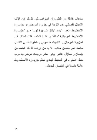 ‫ﺴﺎﻋﺎﺕ ﻜﺎﻤﻠﺔ ﻤﻥ ﺍﻟﻁﻴـﺭﺍﻥ ﺍﻟﻤﺘﻭﺍﺼـل.. ﺘﻠـﻙ ﺇﺫﻥ ﺁﻻﻑ‬
‫ﺍﻷﻤﻴﺎل ﺘﻔﺼﻠﻨﻲ ﻋﻥ ﺍﻟﻘﺭﻴﺔ ﻓﻲ ﺠﺯﻴﺭﺓ ﺍﻟﻤﺭﺠﺎﻥ ﺃﻭ ﺠﺯﻴـﺭﺓ‬
‫ﺍﻷﺨﻁﺒﻭﻁ، ﻨﻌﻡ.. ﺍﻻﺴﻡ ﺍﻷﻜﺜﺭ ﺸـﻬﺭﺓ ﻟﻬـﺎ ﻫـﻭ "ﺠﺯﻴـﺭﺓ‬
‫ﺍﻷﺨﻁﺒﻭﻁ ﺍﻟﻤﺭﺠﺎﻨﻴﺔ "، ﺘﻜﺜـﺭ ﻫﻨـﺎ ﺍﻟﻤﻠﺼـﻘﺎﺕ ﺍﻟﺠﺫﺍﺒـﺔ..‬
‫ﻟﺠﺯﻴﺭﺓ ﺍﻟﻤﺭﺠﺎﻥ.. ﺘﻨﺎﺴﻴﺕ ﻤﺎ ﺤﻭﻟﻲ ﻭ ﺨﻁﻭﺕ ﻓـﻲ ﺘﺜﺎﻗـل‬
‫ﻤﺘﻌﻤﺩ ﻨﺤﻭ ﻤﻠﺼﻕ ﺠﺫﺍﺏ، ﻻ ﺒﺩ ﻤﻥ ﺩﺭﺍﺴﺔ ﺫﻟـﻙ ﺍﻟﻤﻠﺼـﻕ‬
‫ﺒﺈﻤﻌﺎﻥ ﻭ ﺘﺴﺎﺅل، ﻫﺎﻫﻭ ﻴﺒﺩﻭ ﻋﺸﺭ ﺩﺭﺠﺎﺕ ﻋﺭﺽ ﺠﻨـﻭﺏ‬
‫ﺨﻁ ﺍﻻﺴﺘﻭﺍﺀ ﻓﻲ ﺍﻟﻤﺤﻴﻁ ﺍﻟﻬﺎﺩﻱ ﺘﺠﺜﻡ ﺠﺯﻴـﺭﺓ ﺍﻷﺨﻁﺒـﻭﻁ‬
                       ‫ﻫﺎﺩﺌﺔ ﺒﺎﺴﻤﺔ ﻓﻲ ﺍﻟﻤﻠﺼﻕ ﺍﻟﺠﻤﻴل..‬




‫٦١‬
 