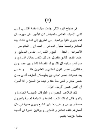 ‫)٥ (‬
‫ﻓﻲ ﺼﺒﺎﺡ ﺍﻟﻴﻭﻡ ﺍﻟﺘﺎﻟﻲ ﺠﺎﺀﺕ ﺴﻴﺎﺭﺓ ﻓﺨﻤﺔ ﺃﻗﻠﺘﻨـﻲ ﺇﻟـﻰ‬
‫ﻨﺎﺩﻱ ﺍﻷﺤﺒﺎﺏ ﺍﻟﻌﺎﻟﻤﻲ ﺒﺎﻟﻤﺩﻴﻨﺔ.. ﺘﺩل ﺍﻷﻤﻭﺭ ﻋﻠﻰ ﻤﻬﺭﺠـﺎﻥ‬
‫ﻓﺨﻡ ﻴﺠﺭﻱ ﺘﻨﻔﻴﺫ ﺒﺭﺍﻤﺠﻪ.. ﻓﻲ ﺍﻟﻁﺭﻴﻕ ﺇﻟﻰ ﺍﻟﻨﺎﺩﻱ ﻜﺎﻨﺕ ﺒﻴﺌﺔ‬
‫ﺃﺠﺩﺍﺩﻱ ﻭﺍﻀﺤﺔ ﺠﻠﻴﺔ.. ﺍﻟﻨـﺎﺱ .. ﺍﻟﻤﻨـﺎﺥ .. ﺍﻟﻤﻼﺒـﺱ ..‬
‫ﺍﻷﺼﻭﺍﺕ .. ﺍﻟﺠﺩل .. ﺍﻟﺒﻴﻊ ﻭ ﺍﻟﺸـﺭﺍﺀ.. ﻨﻔـﺱ ﺍﻟﺴـﻠﻊ.. ﻭ‬
‫ﻋﻨﺩﻤﺎ ﻨﻘﺘﺤﻡ ﺍﻟﻨﺎﺩﻱ ﻨﻨﻔﺼل ﻋﻥ ﻜل ﺫﻟﻙ.. ﺤﺩﺍﺌﻕ ﺍﻟﻨـﺎﺩﻱ ﻭ‬
‫ﻤﻤﺭﺍﺘﻪ ﻭ ﻤﺒﺎﻨﻴﻪ ﻜل ﺫﻟﻙ ﻴﺅﻜﺩ ﺍﻨﻔﺼﺎﻤﺎ ﺘﺎﻤﺎ ﺒـﻴﻥ ﻋﺼـﺭﻴﻥ‬
‫ﻭ ﻋﻠـﻰ‬       ‫ﻤﺨﺘﻠﻔﻴﻥ.. ﻋﺼﺭ ﺍﻟﻘﺭﻥ ﺍﻟﺤﺎﺩﻱ ﻭ ﺍﻟﻌﺸﺭﻴﻥ ﻫﻨﺎ‬
‫ﺒﻌﺩ ﺨﻁﻭﺍﺕ ﻋﺼﺭ "ﺠﺩﻱ ﺍﺒﻥ ﺒﻁﻭﻁﺔ".. ﺃﻋﺘﺭﻑ ﺃﻨـﻲ ﻤـﻥ‬
‫ﻋﺼﺭ ﺠﺩﻱ ﻭ ﻟﻜﻨﻲ ﻤﻨﺫ ﻋﻘﺩ ﻭ ﻨﻴﻑ ﻤﻥ ﺍﻟﺴﻨﻴﻥ ﻭ ﺃﻨﺎ ﺃﺤﺎﻭل‬
                          ‫ﺃﻥ ﺃﻋﻴﺵ ﻋﺼﺭ "ﺍﻟﺭﺠل ﺍﻷﻭل"..‬
‫ﺘﻠﻙ ﺍﻟﻤﻼﻋﺏ ﺍﻟﺨﻀﺭﺍﺀ ﻭ ﺍﻟﻁﺭﻗﺎﺕ ﺍﻟﻤﻬﻨﺩﺴﺔ ﺍﺘﺠﺎﻫـﺎ ﻭ‬
‫ﺒﻨﺎﺀ ﻭ ﻓﻨﺎ.. ﺜﻡ ﺘﻠﻙ ﺍﻟﻠﻌﺏ ﺍﻟﻤﺘﺎﺤﺔ ﻭ ﺍﻟﻤﺒﺎﺤﺔ ﻟﺼﺒﻴﺔ ﻴﺘﻔﺠﺭﻭﻥ‬
‫ﺼﺤﺔ ﻭ ﺒﻬﺎﺀ.. ﻭ ﻋﻠﻰ ﺒﻌﺩ ﻏﻴﺭ ﺸﺎﺴﻊ ﻴﺠﺭﻱ ﺼﺒﻴﺔ ﻓﻲ ﻤﺜل‬
‫ﺃﻋﻤﺎﺭﻫﻡ ﺨﻠﻑ ﺍﻟﻤﺎﻋﺯ ﻭ ﺍﻟﻨﻌﺎﺝ.. ﻭ ﻴﺭﻓﻠﻭﻥ ﻗﺴﺭﺍ ﻓﻲ ﺃﻨﺴﺠﺔ‬
                                    ‫ﺨﺸﻨﺔ ﻏﺯﻟﺘﻬﺎ ﺃﻴﺩﻴﻬﻡ..‬


‫٧١‬
 