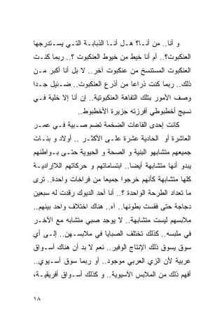 ‫ﻭ ﺃﻨﺎ.. ﻤﻥ ﺃﻨـﺎ؟ ﻫـل ﺃﻨـﺎ ﺍﻟﺫﺒﺎﺒـﺔ ﺍﻟﺘـﻲ ﻴﺴـﺘﺩﺭﺠﻬﺎ‬
‫ﺍﻟﻌﻨﻜﺒﻭﺕ؟.. ﺃﻡ ﺃﻨﺎ ﺨﻴﻁ ﻤﻥ ﺨﻴﻭﻁ ﺍﻟﻌﻨﻜﺒﻭﺕ ؟.. ﺭﺒﻤﺎ ﻜﻨـﺕ‬
‫ﺍﻟﻌﻨﻜﺒﻭﺕ ﺍﻟﻤﺴﺘﻨﺴﺦ ﻤﻥ ﻋﻨﻜﺒﻭﺕ ﺁﺨﺭ.. ﻻ ﺒل ﺃﻨﺎ ﺃﻜﺒﺭ ﻤـﻥ‬
‫ﺫﻟﻙ.. ﺭﺒﻤﺎ ﻜﻨﺕ ﺫﺭﺍﻋﺎ ﻤﻥ ﺃﺫﺭﻉ ﺍﻟﻌﻨﻜﺒﻭﺕ.. ﻀـﺌﻴل ﺠـﺩﺍ‬
‫ﻭﺼﻑ ﺍﻷﻤﻭﺭ ﺒﺘﻠﻙ ﺍﻟﺘﻔﺎﻫﺔ ﺍﻟﻌﻨﻜﺒﻭﺘﻴﺔ.. ﺇﻥ ﺃﻨﺎ ﺇﻻ ﺨﻠﻴﺔ ﻓـﻲ‬
               ‫ﻨﺴﻴﺞ ﺃﺨﻁﺒﻭﻁﻲ ﺃﻓﺭﺯﺘﻪ ﺠﺯﻴﺭﺓ ﺍﻷﺨﻁﺒﻭﻁ..‬
‫ﻜﺎﻨﺕ ﺇﺤﺩﻯ ﺍﻟﻘﺎﻋﺎﺕ ﺍﻟﻀﺨﻤﺔ ﺘﻀﻡ ﺼـﺒﻴﺔ ﻓـﻲ ﻋﻤـﺭ‬
‫ﺍﻟﻌﺎﺸﺭﺓ ﺃﻭ ﺍﻟﺤﺎﺩﻴﺔ ﻋﺸﺭﺓ ﻋﻠـﻰ ﺍﻷﻜﺜـﺭ .. ﺃﻭﻻﺩ ﻭ ﺒﻨـﺎﺕ‬
‫ﺠﻤﻴﻌﻬﻡ ﻤﺘﺸﺎﺒﻬﻭ ﺍﻟﺒﻨﻴﺔ ﻭ ﺍﻟﺼﺤﺔ ﻭ ﺍﻟﺤﻴﻭﻴﺔ ﺤﺘـﻰ ﺒـﻭﺍﻁﻨﻬﻡ‬
‫ﻴﺒﺩﻭ ﺃﻨﻬﺎ ﻤﺘﺸﺎﺒﻬﺔ ﺃﻴﻀﺎ.. ﺍﺒﺘﺴﺎﻤﺎﺘﻬﻡ ﻭ ﺤﺭﻜﺎﺘﻬﻡ ﺍﻟﻼﺇﺭﺍﺩﻴـﺔ‬
‫ﻜﻠﻬﺎ ﻤﺘﺸﺎﺒﻬﺔ ﻜﺄﻨﻬﻡ ﺨﺭﺠﻭﺍ ﺠﻤﻴﻌﺎ ﻤﻥ ﻓﺭﺍﺨﺎﺕ ﻭﺍﺤﺩﺓ.. ﺘﺭﻯ‬
‫ﻤﺎ ﺘﻌﺩﺍﺩ ﺍﻟﻁﺭﺤﺔ ﺍﻟﻭﺍﺤﺩﺓ ؟.. ﺃﻨﺎ ﺃﺤﺩ ﺍﻟﺩﻴﻭﻙ ﺭﻗﺩﺕ ﻟﻪ ﺴﺒﻌﻴﻥ‬
‫ﺩﺠﺎﺠﺔ ﺤﺘﻰ ﻓﻘﺴﺕ ﺒﻁﻭﻨﻬﺎ.. ﺁﻩ.. ﻫﻨﺎﻙ ﺍﺨﺘﻼﻑ ﻭﺍﺤﺩ ﺒﻴﻨﻬﻡ..‬
‫ﻤﻼﺒﺴﻬﻡ ﻟﻴﺴﺕ ﻤﺘﺸﺎﺒﻬﺔ.. ﻻ ﻴﻭﺠﺩ ﺼﺒﻲ ﻤﺘﺸﺎﺒﻪ ﻤﻊ ﺍﻵﺨـﺭ‬
‫ﻓﻲ ﻤﻠﺒﺴﻪ.. ﻜﺫﻟﻙ ﺘﺨﺘﻠﻑ ﺍﻟﺼﺒﺎﻴﺎ ﻓﻲ ﻤﻼﺒﺴـﻬﻥ.. ﺇﻟـﻰ ﺃﻱ‬
‫ﺴﻭﻕ ﻴﺴ ‪‬ﻕ ﺫﻟﻙ ﺍﻹﻨﺘﺎﺝ ﺍﻟﻭﻓﻴﺭ.. ﻨﻌﻡ ﻻ ﺒﺩ ﺃﻥ ﻫﻨﺎﻙ ﺃﺴـﻭﺍﻕ‬
                                             ‫ﻭ‬
‫ﻋﺭﺒﻴﺔ ﻷﻥ ﺍﻟﺯﻱ ﺍﻟﻌﺭﺒﻲ ﻤﻭﺠﻭﺩ.. ﺃﻭ ﺭﺒﻤﺎ ﺴﻭﻕ ﺁﺴـﻴﻭﻱ..‬
‫ﺃﻓﻬﻡ ﺫﻟﻙ ﻤﻥ ﺍﻟﻤﻼﺒﺱ ﺍﻵﺴﻴﻭﻴﺔ.. ﻭ ﻜﺫﻟﻙ ﺃﺴـﻭﺍﻕ ﺃﻓﺭﻴﻘﻴـﺔ،‬

‫٨١‬
 