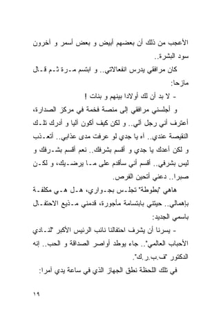 ‫ﺍﻷﻋﺠﺏ ﻤﻥ ﺫﻟﻙ ﺃﻥ ﺒﻌﻀﻬﻡ ﺃﺒﻴﺽ ﻭ ﺒﻌﺽ ﺃﺴﻤﺭ ﻭ ﺁﺨﺭﻭﻥ‬
                                          ‫ﺴﻭﺩ ﺍﻟﺒﺸﺭﺓ..‬
‫ﻜﺎﻥ ﻤﺭﺍﻓﻘﻲ ﻴﺩﺭﺱ ﺍﻨﻔﻌﺎﻻﺘﻲ.. ﻭ ﺍﺒﺘﺴﻡ ﻤـﺭﺓ ﺜـﻡ ﻗـﺎل‬
                                               ‫ﻤﺎﺯﺤﺎ:‬
                 ‫- ﻻ ﺒﺩ ﺃﻥ ﻟﻙ ﺃﻭﻻﺩﺍ ﺒﻴﻨﻬﻡ ﻭ ﺒﻨﺎﺕ !‬
‫ﻭ ﺃﺠﻠﺴﻨﻲ ﻤﺭﺍﻓﻘﻲ ﺇﻟﻰ ﻤﻨﺼﺔ ﻓﺨﻤﺔ ﻓﻲ ﻤﺭﻜﺯ ﺍﻟﺼﺩﺍﺭﺓ،‬
‫ﺃﻋﺘﺭﻑ ﺃﻨﻲ ﺭﺠل ﺁﻟﻲ.. ﻭ ﻟﻜﻥ ﻜﻴﻑ ﺃﻜﻭﻥ ﺁﻟﻴﺎ ﻭ ﺃﺩﺭﻙ ﺘﻠـﻙ‬
‫ﺍﻟﻨﻘﻴﺼﺔ ﻋﻨﺩﻱ.. ﺁﻩ ﻴﺎ ﺠﺩﻱ ﻟﻭ ﻋﺭﻓﺕ ﻤﺩﻯ ﻋﺫﺍﺒﻲ.. ﺃﺘﻌـﺫﺏ‬
‫ﻭ ﻟﻜﻥ ﺃﻋﺩﻙ ﻴﺎ ﺠﺩﻱ ﻭ ﺃﻗﺴﻡ ﺒﺸﺭﻓﻙ.. ﻨﻌﻡ ﺃﻗﺴﻡ ﺒﺸـﺭﻓﻙ ﻭ‬
‫ﻟﻴﺱ ﺒﺸﺭﻓﻲ.. ﺃﻗﺴﻡ ﺃﻨﻲ ﺴﺄﻗﺩﻡ ﻋﻠﻰ ﻤـﺎ ﻴﺭﻀـﻴﻙ، ﻭ ﻟﻜـﻥ‬
                           ‫ﺼﺒﺭﺍ.. ﺩﻋﻨﻲ ﺃﺘﺤﻴﻥ ﺍﻟﻔﺭﺹ.‬
‫ﻫﺎﻫﻲ "ﺒﻁﻭﻁﺔ" ﺘﺠﻠـﺱ ﺒﺠـﻭﺍﺭﻱ، ﻫـل ﻫـﻲ ﻤﻜﻠﻔـﺔ‬
‫ﺒﺈﻫﻤﺎﻟﻲ.. ﺤﻴﺘﻨﻲ ﺒﺎﺒﺘﺴﺎﻤﺔ ﻤﺄﺠﻭﺭﺓ، ﻗﺩﻤﻨﻲ ﻤـﺫﻴﻊ ﺍﻻﺤﺘﻔـﺎل‬
                                         ‫ﺒﺎﺴﻤﻲ ﺍﻟﺠﺩﻴﺩ:‬
‫- ﻴﺴﺭﻨﺎ ﺃﻥ ﻴﺸﺭﻑ ﺍﺤﺘﻔﺎﻟﻨﺎ ﻨﺎﺌﺏ ﺍﻟﺭﺌﻴﺱ ﺍﻷﻜﺒﺭ "ﻟﻨـﺎﺩﻱ‬
‫ﺍﻷﺤﺒﺎﺏ ﺍﻟﻌﺎﻟﻤﻲ".. ﺠﺎﺀ ﻴﻭﻁﺩ ﺃﻭﺍﺼﺭ ﺍﻟﺼﺩﺍﻗﺔ ﻭ ﺍﻟﺤﺏ.. ﺇﻨﻪ‬
                                  ‫ﺍﻟﺩﻜﺘﻭﺭ "ﻑ.ﺏ.ﺭ.ﻙ".‬
  ‫ﻓﻲ ﺘﻠﻙ ﺍﻟﻠﺤﻅﺔ ﻨﻁﻕ ﺍﻟﺠﻬﺎﺯ ﺍﻟﺫﻱ ﻓﻲ ﺴﺎﻋﺔ ﻴﺩﻱ ﺁﻤﺭﺍ:‬

‫٩١‬
 