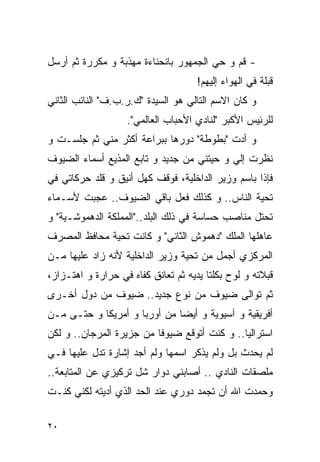 ‫- ﻗﻡ ﻭ ﺤﻲ ﺍﻟﺠﻤﻬﻭﺭ ﺒﺎﻨﺤﻨﺎﺀﺓ ﻤﻬﺫﺒﺔ ﻭ ﻤﻜﺭﺭﺓ ﺜﻡ ﺃﺭﺴل‬
                                       ‫‪‬‬
                                     ‫ﻗﺒﻠﺔ ﻓﻲ ﺍﻟﻬﻭﺍﺀ ﺇﻟﻴﻬﻡ!‬
‫ﻭ ﻜﺎﻥ ﺍﻻﺴﻡ ﺍﻟﺘﺎﻟﻲ ﻫﻭ ﺍﻟﺴﻴﺩﺓ "ﻙ.ﺭ.ﺏ.ﻑ" ﺍﻟﻨﺎﺌﺏ ﺍﻟﺜﺎﻨﻲ‬
                   ‫ﻟﻠﺭﺌﻴﺱ ﺍﻷﻜﺒﺭ "ﻟﻨﺎﺩﻱ ﺍﻷﺤﺒﺎﺏ ﺍﻟﻌﺎﻟﻤﻲ".‬
‫ﻭ ﺃﺩﺕ "ﺒﻁﻭﻁﺔ" ﺩﻭﺭﻫﺎ ﺒﺒﺭﺍﻋﺔ ﺃﻜﺜﺭ ﻤﻨﻲ ﺜﻡ ﺠﻠﺴـﺕ ﻭ‬
‫ﻨﻅﺭﺕ ﺇﻟﻲ ﻭ ﺤﻴﺘﻨﻲ ﻤﻥ ﺠﺩﻴﺩ ﻭ ﺘﺎﺒﻊ ﺍﻟﻤﺫﻴﻊ ﺃﺴﻤﺎﺀ ﺍﻟﻀﻴﻭﻑ‬
                                           ‫‪‬‬
‫ﻓﺈﺫﺍ ﺒﺎﺴﻡ ﻭﺯﻴﺭ ﺍﻟﺩﺍﺨﻠﻴﺔ، ﻓﻭﻗﻑ ﻜﻬل ﺃﻨﻴﻕ ﻭ ﻗﻠﺩ ﺤﺭﻜﺎﺘﻲ ﻓﻲ‬
‫ﺘﺤﻴﺔ ﺍﻟﻨﺎﺱ.. ﻭ ﻜﺫﻟﻙ ﻓﻌل ﺒﺎﻗﻲ ﺍﻟﻀﻴﻭﻑ.. ﻋﺠﺒﺕ ﻷﺴـﻤﺎﺀ‬
‫ﺘﺤﺘل ﻤﻨﺎﺼﺏ ﺤﺴﺎﺴﺔ ﻓﻲ ﺫﻟﻙ ﺍﻟﺒﻠﺩ.."ﺍﻟﻤﻤﻠﻜﺔ ﺍﻟﺩﻫﻤﻭﺸـﻴﺔ" ﻭ‬
‫ﻋﺎﻫﻠﻬﺎ ﺍﻟﻤﻠﻙ "ﺩﻫﻤﻭﺵ ﺍﻟﺜﺎﻨﻲ" ﻭ ﻜﺎﻨﺕ ﺘﺤﻴﺔ ﻤﺤﺎﻓﻅ ﺍﻟﻤﺼﺭﻑ‬
‫ﺍﻟﻤﺭﻜﺯﻱ ﺃﺠﻤل ﻤﻥ ﺘﺤﻴﺔ ﻭﺯﻴﺭ ﺍﻟﺩﺍﺨﻠﻴﺔ ﻷﻨﻪ ﺯﺍﺩ ﻋﻠﻴﻬﺎ ﻤـﻥ‬
‫ﻗﺒﻼﺘﻪ ﻭ ﻟﻭﺡ ﺒﻜﻠﺘﺎ ﻴﺩﻴﻪ ﺜﻡ ﺘﻌﺎﻨﻕ ﻜﻔﺎﻩ ﻓﻲ ﺤﺭﺍﺭﺓ ﻭ ﺍﻫﺘـﺯﺍﺯ،‬
‫ﺜﻡ ﺘﻭﺍﻟﻰ ﻀﻴﻭﻑ ﻤﻥ ﻨﻭﻉ ﺠﺩﻴﺩ.. ﻀﻴﻭﻑ ﻤﻥ ﺩﻭل ﺃﺨـﺭﻯ‬
‫ﺃﻓﺭﻴﻘﻴﺔ ﻭ ﺁﺴﻴﻭﻴﺔ ﻭ ﺃﻴﻀﺎ ﻤﻥ ﺃﻭﺭﺒﺎ ﻭ ﺃﻤﺭﻴﻜﺎ ﻭ ﺤﺘـﻰ ﻤـﻥ‬
‫ﺍﺴﺘﺭﺍﻟﻴﺎ.. ﻭ ﻜﻨﺕ ﺃﺘﻭﻗﻊ ﻀﻴﻭﻓﺎ ﻤﻥ ﺠﺯﻴﺭﺓ ﺍﻟﻤﺭﺠﺎﻥ.. ﻭ ﻟﻜﻥ‬
‫ﻟﻡ ﻴﺤﺩﺙ ﺒل ﻭﻟﻡ ﻴﺫﻜﺭ ﺍﺴﻤﻬﺎ ﻭﻟﻡ ﺃﺠﺩ ﺇﺸﺎﺭﺓ ﺘﺩل ﻋﻠﻴﻬﺎ ﻓـﻲ‬
‫ﻤﻠﺼﻘﺎﺕ ﺍﻟﻨﺎﺩﻱ .. ﺃﺼﺎﺒﻨﻲ ﺩﻭﺍﺭ ﺸل ﺘﺭﻜﻴﺯﻱ ﻋﻥ ﺍﻟﻤﺘﺎﺒﻌﺔ..‬
‫ﻭﺤﻤﺩﺕ ﺍﷲ ﺃﻥ ﺘﺠﻤﺩ ﺩﻭﺭﻱ ﻋﻨﺩ ﺍﻟﺤﺩ ﺍﻟﺫﻱ ﺃﺩﻴﺘﻪ ﻟﻜﻨﻲ ﻜﻨـﺕ‬

‫٠٢‬
 