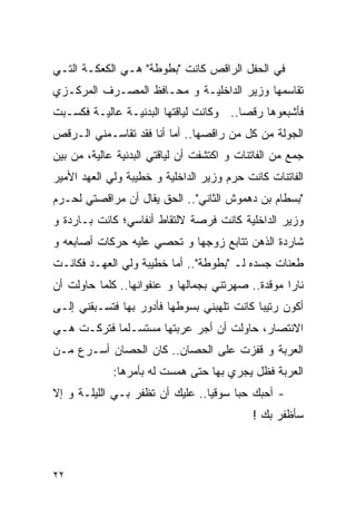 ‫ﻓﻲ ﺍﻟﺤﻔل ﺍﻟﺭﺍﻗﺹ ﻜﺎﻨﺕ "ﺒﻁﻭﻁﺔ" ﻫـﻲ ﺍﻟﻜﻌﻜـﺔ ﺍﻟﺘـﻲ‬
‫ﺘﻘﺎﺴﻤﻬﺎ ﻭﺯﻴﺭ ﺍﻟﺩﺍﺨﻠﻴـﺔ ﻭ ﻤﺤـﺎﻓﻅ ﺍﻟﻤﺼـﺭﻑ ﺍﻟﻤﺭﻜـﺯﻱ‬
‫ﻓﺄﺸﺒﻌﻭﻫﺎ ﺭﻗﺼﺎ.. ﻭﻜﺎﻨﺕ ﻟﻴﺎﻗﺘﻬﺎ ﺍﻟﺒﺩﻨﻴـﺔ ﻋﺎﻟﻴـﺔ ﻓﻜﺴـﺒﺕ‬
‫ﺍﻟﺠﻭﻟﺔ ﻤﻥ ﻜل ﻤﻥ ﺭﺍﻗﺼﻬﺎ.. ﺃﻤﺎ ﺃﻨﺎ ﻓﻘﺩ ﺘﻘﺎﺴـﻤﻨﻲ ﺍﻟـﺭﻗﺹ‬
‫ﺠﻤﻊ ﻤﻥ ﺍﻟﻔﺎﺘﻨﺎﺕ ﻭ ﺍﻜﺘﺸﻔﺕ ﺃﻥ ﻟﻴﺎﻗﺘﻲ ﺍﻟﺒﺩﻨﻴﺔ ﻋﺎﻟﻴﺔ، ﻤﻥ ﺒﻴﻥ‬
‫ﺍﻟﻔﺎﺘﻨﺎﺕ ﻜﺎﻨﺕ ﺤﺭﻡ ﻭﺯﻴﺭ ﺍﻟﺩﺍﺨﻠﻴﺔ ﻭ ﺨﻁﻴﺒﺔ ﻭﻟﻲ ﺍﻟﻌﻬﺩ ﺍﻷﻤﻴﺭ‬
‫"ﺒﺴﻁﺎﻡ ﺒﻥ ﺩﻫﻤﻭﺵ ﺍﻟﺜﺎﻨﻲ".. ﺍﻟﺤﻕ ﻴﻘﺎل ﺃﻥ ﻤﺭﺍﻗﺼﺘﻲ ﻟﺤـﺭﻡ‬
‫ﻭﺯﻴﺭ ﺍﻟﺩﺍﺨﻠﻴﺔ ﻜﺎﻨﺕ ﻓﺭﺼﺔ ﻻﻟﺘﻘﺎﻁ ﺃﻨﻔﺎﺴﻲ؛ ﻜﺎﻨﺕ ﺒـﺎﺭﺩﺓ ﻭ‬
‫ﺸﺎﺭﺩﺓ ﺍﻟﺫﻫﻥ ﺘﺘﺎﺒﻊ ﺯﻭﺠﻬﺎ ﻭ ﺘﺤﺼﻲ ﻋﻠﻴﻪ ﺤﺭﻜﺎﺕ ﺃﺼﺎﺒﻌﻪ ﻭ‬
‫ﻁﻌﻨﺎﺕ ﺠﺴﺩﻩ ﻟـ "ﺒﻁﻭﻁﺔ".. ﺃﻤﺎ ﺨﻁﻴﺒﺔ ﻭﻟﻲ ﺍﻟﻌﻬـﺩ ﻓﻜﺎﻨـﺕ‬
‫ﻨﺎﺭﺍ ﻤﻭﻗﺩﺓ.. ﺼﻬﺭﺘﻨﻲ ﺒﺠﻤﺎﻟﻬﺎ ﻭ ﻋﻨﻔﻭﺍﻨﻬﺎ.. ﻜﻠﻤﺎ ﺤﺎﻭﻟﺕ ﺃﻥ‬
‫ﺃﻜﻭﻥ ﺭﺘﻴﺒﺎ ﻜﺎﻨﺕ ﺘﻠﻬﺒﻨﻲ ﺒﺴﻭﻁﻬﺎ ﻓﺄﺩﻭﺭ ﺒﻬﺎ ﻓﺘﺴـﺒﻘﻨﻲ ﺇﻟـﻰ‬
‫ﺍﻻﻨﺘﺼﺎﺭ، ﺤﺎﻭﻟﺕ ﺃﻥ ﺃﺠﺭ ﻋﺭﺒﺘﻬﺎ ﻤﺴﺘﺴـﻠﻤﺎ ﻓﺘﺭﻜـﺕ ﻫـﻲ‬
‫ﺍﻟﻌﺭﺒﺔ ﻭ ﻗﻔﺯﺕ ﻋﻠﻰ ﺍﻟﺤﺼﺎﻥ.. ﻜﺎﻥ ﺍﻟﺤﺼﺎﻥ ﺃﺴـﺭﻉ ﻤـﻥ‬
             ‫ﺍﻟﻌﺭﺒﺔ ﻓﻅل ﻴﺠﺭﻱ ﺒﻬﺎ ﺤﺘﻰ ﻫﻤﺴﺕ ﻟﻪ ﺒﺄﻤﺭﻫﺎ:‬
‫- ﺃﺤﺒﻙ ﺤﺒﺎ ﺴﻭﻗﻴﺎ.. ﻋﻠﻴﻙ ﺃﻥ ﺘﻅﻔﺭ ﺒـﻲ ﺍﻟﻠﻴﻠـﺔ ﻭ ﺇﻻ‬
                                            ‫ﺴﺄﻅﻔﺭ ﺒﻙ !‬



‫٢٢‬
 