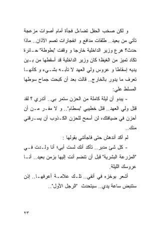 ‫ﻭ ﻟﻜﻥ ﺼﺨﺏ ﺍﻟﺤﻔل ﺘﻀﺎﺀل ﻓﺠﺄﺓ ﺃﻤﺎﻡ ﺃﺼﻭﺍﺕ ﻤﺯﻋﺠﺔ‬
‫ﺘﺄﺘﻲ ﻤﻥ ﺒﻌﻴﺩ.. ﻁﻠﻘﺎﺕ ﻤﺩﺍﻓﻊ ﻭ ﺍﻨﻔﺠﺎﺭﺍﺕ ﺘﺼﻡ ﺍﻵﺫﺍﻥ.. ﻤﺎﺫﺍ‬
‫ﺤﺩﺙ؟ ﻫﺭﻉ ﻭﺯﻴﺭ ﺍﻟﺩﺍﺨﻠﻴﺔ ﺨﺎﺭﺠﺎ ﻭ ﻭﻗﻔﺕ "ﺒﻁﻭﻁﺔ" ﺤـﺎﺌﺭﺓ‬
‫ﺘﻜﺎﺩ ﺘﻤﻴﺯ ﻤﻥ ﺍﻟﻐﻴﻅ؛ ﻜﺎﻥ ﻭﺯﻴﺭ ﺍﻟﺩﺍﺨﻠﻴﺔ ﻗﺩ ﺃﺴﻘﻁﻬﺎ ﻤﻥ ﺒـﻴﻥ‬
‫ﻴﺩﻴﻪ ﺇﺴﻘﺎﻁﺎ ﻭ ﻋﺭﻭﺱ ﻭﻟﻲ ﺍﻟﻌﻬﺩ ﻻ ﺘﺄﺒـﻪ ﺒﺸـﻲﺀ ﻭ ﻜﺄﻨﻬـﺎ‬
‫ﺘﻌﺭﻑ ﻤﺎ ﻴﺩﻭﺭ ﺒﺎﻟﺨﺎﺭﺝ.. ﻗﺎﻟﺕ ﺒﻌﺩ ﺃﻥ ﻜﺒﺤﺕ ﺠﻤﺎﺡ ﺴﻭﻁﻬﺎ‬
                                            ‫ﺍﻟﻤﺴﻠﻁ ﻋﻠﻲ:‬
                                             ‫‪‬‬
‫- ﻴﺒﺩﻭ ﺃﻥ ﻟﻴﻠﺔ ﻜﺎﻤﻠﺔ ﻤﻥ ﺍﻟﺤﺯﻥ ﺴﺘﻤﺭ ﺒﻲ.. ﺃﺘﺩﺭﻱ ؟ ﻟﻘﺩ‬
‫ﻗﺘل ﻭﻟﻲ ﺍﻟﻌﻬﺩ.. ﻗﺘل ﺨﻁﻴﺒﻲ "ﺒﺴﻁﺎﻡ".. ﻭ ﻻ ﻤﻔـﺭ ﻤـﻥ ﺃﻥ‬
‫ﺃﺤﺯﻥ ﻓﻲ ﻀﻴﺎﻓﺘﻙ، ﻟﻥ ﺃﺴﻤﺢ ﻟﻠﺤﺯﻥ ﺍﻟﻜـﺫﻭﺏ ﺃﻥ ﻴﺴـﺭﻗﻨﻲ‬
                                                  ‫ﻤﻨﻙ..‬
                   ‫ﻟﻡ ﺃﻜﺩ ﺃﻨﺩﻫﺵ ﺤﺘﻰ ﻓﺎﺠﺄﺘﻨﻲ ﺒﻘﻭﻟﻬﺎ :‬
‫- ﻜل ﺸﺊ ﻤﺩﺒﺭ.. ﺘﺄﻜﺩ ﺃﻨﻙ ﻟﺴﺕ ﺃﺒﻲ؛ ﺃﻨﺎ ﻭﻟـﺩﺕ ﻓـﻲ‬
‫"ﺍﻟﻤﺯﺭﻋﺔ ﺍﻟﺒﺸﺭﻴﺔ" ﻗﺒل ﺃﻥ ﺘﻨﻀﻡ ﺃﻨﺕ ﺇﻟﻴﻬﺎ ﺒﺯﻤﻥ ﺒﻌﻴﺩ.. ﺃﻨـﺎ‬
                                          ‫ﻋﺭﻭﺴﻙ ﺍﻟﻠﻴﻠﺔ.‬
‫ﺃﺸﻌﺭ ﺒﻭﺨﺯﻩ ﻓﻲ ﺃﻨﻔﻲ.. ﺘﻠـﻙ ﻋﻼﻤـﺔ ﺃﻋﺭﻓﻬـﺎ.. ﺇﺫﻥ‬
            ‫ﺴﺘﻨﺒﺽ ﺴﺎﻋﺔ ﻴﺩﻱ.. ﺴﻴﺘﺤﺩﺙ "ﺍﻟﺭﺠل ﺍﻷﻭل"..‬



‫٣٢‬
 