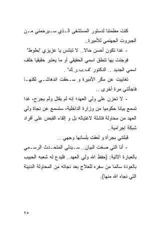 ‫ﻜﻨﺕ ﻤﻁﻤﺌﻨﺎ ﻟﺩﺴﺘﻭﺭ ﺍﻟﻤﺴﺘﺸﻔﻰ ﺍﻟـﺫﻱ ﺴـﻴﺭﺤﻤﻨﻲ ﻤـﻥ‬
                              ‫ﺍﻟﺠﺒﺭﻭﺕ ﺍﻟﺠﻬﻨﻤﻲ ﻟﻸﻤﻴﺭﺓ..‬
 ‫- ﻏﺩﺍ ﺘﻜﻭﻥ ﺃﺤﺴﻥ ﺤﺎﻻ.. ﻻ ﺘﺒﺘﺌﺱ ﻴﺎ ﻋﺯﻴﺯﻱ "ﺒﻁﻭﻁ"‬
‫ﻓﻭﺠﺌﺕ ﺒﻬﺎ ﺘﻨﻁﻕ ﺍﺴﻤﻲ ﺍﻟﺤﻘﻴﻘﻲ ﺃﻭ ﻤﺎ ﻴﻌﺘﺒﺭ ﺤﻘﻴﻘﻴﺎ ﺨﻠﻑ‬
                    ‫ﺍﺴﻤﻲ ﺍﻟﺠﺩﻴﺩ .. ﺍﻟﺩﻜﺘﻭﺭ "ﻑ.ﺏ.ﺭ.ﻙ" .‬
‫ﺘﻐﺎﺒﻴﺕ ﻋﻥ ﻤﻜﺭ ﺍﻷﻤﻴﺭﺓ ﻭ ﺴـﺤﻘﺕ ﺍﻨﺩﻫﺎﺸـﻲ ﻟﻜﻨﻬـﺎ‬
                                    ‫ﻓﺎﺠﺄﺘﻨﻲ ﻤﺭﺓ ﺃﺨﺭﻯ ..‬
‫- ﻻ ﺘﺤﺯﻥ ﻋﻠﻰ ﻭﻟﻲ ﺍﻟﻌﻬﺩ؛ ﺇﻨﻪ ﻟﻡ ﻴﻘﺘل ﻭﻟﻡ ﻴﺠﺭﺡ، ﻏﺩﺍ‬
‫ﺘﺴﻤﻊ ﺒﻴﺎﻨﺎ ﺤﻜﻭﻤﻴﺎ ﻤﻥ ﻭﺯﺍﺭﺓ ﺍﻟﺩﺍﺨﻠﻴﺔ، ﺴﺘﺴﻤﻊ ﻋﻥ ﻨﺠﺎﺓ ﻭﻟﻲ‬
‫ﺍﻟﻌﻬﺩ ﻤﻥ ﻤﺤﺎﻭﻟﺔ ﻓﺎﺸﻠﺔ ﻻﻏﺘﻴﺎﻟﻪ ﺒل ﻭ ﺇﻟﻘﺎﺀ ﺍﻟﻘﺒﺽ ﻋﻠﻰ ﺃﻓﺭﺍﺩ‬
                                          ‫ﺸﺒﻜﺔ ﺇﺠﺭﺍﻤﻴﺔ..‬
                ‫ﻗﺒﻠﺘﻨﻲ ﺒﺠﺭﺃﺓ ﻭ ﻟﻌﻘﺕ ﺒﻠﺴﺎﻨﻬﺎ ﻭﺠﻬﻲ ..‬
‫- ﺃﻨﺎ ﺍﻟﺘﻲ ﺼﻐﺕ ﺍﻟﺒﻴﺎﻥ.. ﺴـﻴﺩﻟﻲ ﺍﻟﻤﺘﺤـﺩﺙ ﺍﻟﺭﺴـﻤﻲ‬
‫ﺒﺎﻟﻌﺒﺎﺭﺓ ﺍﻵﺘﻴﺔ: )ﺤﻔﻅ ﺍﷲ ﻭﻟﻲ ﺍﻟﻌﻬﺩ.. ﻓﻠﻴﺩﻉ ﻟﻪ ﺸﻌﺒﻪ ﺍﻟﺤﺒﻴﺏ‬
‫ﺒﺎﻟﻌﻭﺩﺓ ﺴﺎﻟﻤﺎ ﻤﻥ ﺴﻔﺭﻩ ﻟﻠﻌﻼﺝ ﺒﻌﺩ ﻨﺠﺎﺘﻪ ﻤﻥ ﺍﻟﻤﺤﺎﻭﻟﺔ ﺍﻟﺩﻨﻴﺌﺔ‬
                                      ‫ﺍﻟﺘﻲ ﻨﺠﺎﻩ ﺍﷲ ﻤﻨﻬﺎ(.‬




‫٥٢‬
 