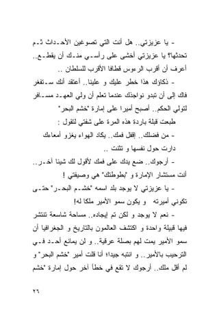 ‫- ﻴﺎ ﻋﺯﻴﺯﺘﻲ.. ﻫل ﺃﻨﺕ ﺍﻟﺘﻲ ﺘﺼﻭﻏﻴﻥ ﺍﻷﺤـﺩﺍﺙ ﺜـﻡ‬
‫ﺘﺤﺩﺜﻬﺎ؟ ﻴﺎ ﻋﺯﻴﺯﺘﻲ ﺃﺨﺸﻰ ﻋﻠﻰ ﺭﺃﺴـﻲ ﻤﻨـﻙ ﺃﻥ ﻴﻘﻁـﻊ..‬
          ‫ﺃﻋﺭﻑ ﺃﻥ ﺃﻗﺭﺏ ﺍﻟﺭﺀﻭﺱ ﻗﻁﺎﻓﺎ ﺍﻷﻗﺭﺏ ﻟﻠﺴﻠﻁﺎﻥ ..‬
‫- ﺫﻜﺎﺅﻙ ﻫﺫﺍ ﺨﻁﺭ ﻋﻠﻴﻙ ﻭ ﻋﻠﻴﻨﺎ.. ﺃﻋﺘﻘﺩ ﺃﻨﻙ ﺴـﺘﻔﻐﺭ‬
‫ﻓﺎﻙ ﺇﻟﻰ ﺃﻥ ﺘﺒﺩﻭ ﻨﻭﺍﺠﺫﻙ ﻋﻨﺩﻤﺎ ﺘﻌﻠﻡ ﺃﻥ ﻭﻟﻲ ﺍﻟﻌﻬـﺩ ﻤﺴـﺎﻓﺭ‬
          ‫ﻟﺘﻭﻟﻲ ﺍﻟﺤﻜﻡ.. ﺃﺼﺒﺢ ﺃﻤﻴﺭﺍ ﻋﻠﻰ ﺇﻤﺎﺭﺓ "ﺨﺸﻡ ﺍﻟﺒﺤﺭ"‬
          ‫ﻁﺒﻌﺕ ﻗﺒﻠﺔ ﺒﺎﺭﺩﺓ ﻫﺫﻩ ﺍﻟﻤﺭﺓ ﻋﻠﻰ ﺸﻔﺘﻲ ﻟﺘﻘﻭل :‬
     ‫- ﻤﻥ ﻓﻀﻠﻙ.. ﺇﻗﻔل ﻓﻤﻙ.. ﻴﻜﺎﺩ ﺍﻟﻬﻭﺍﺀ ﻴﻐﺯﻭ ﺃﻤﻌﺎﺀﻙ‬
                          ‫ﺩﺍﺭﺕ ﺤﻭل ﻨﻔﺴﻬﺎ ﻭ ﺘﺜﻨﺕ ..‬
‫- ﺃﺭﺠﻭﻙ.. ﻀﻊ ﻴﺩﻙ ﻋﻠﻰ ﻓﻤﻙ ﻷﻗﻭل ﻟﻙ ﺸﻴﺌﺎ ﺁﺨـﺭ..‬
           ‫ﺃﻨﺕ ﻤﺴﺘﺸﺎﺭ ﺍﻹﻤﺎﺭﺓ ﻭ "ﺒﻁﻭﻁﺘﻙ" ﻫﻲ ﻭﺼﻴﻔﺘﻲ !‬
‫- ﻴﺎ ﻋﺯﻴﺯﺘﻲ ﻻ ﻴﻭﺠﺩ ﺒﻠﺩ ﺍﺴﻤﻪ "ﺨﺸـﻡ ﺍﻟﺒﺤـﺭ" ﺤﺘـﻰ‬
               ‫ﺘﻜﻭﻨﻲ ﺃﻤﻴﺭﺘﻪ ﻭ ﻴﻜﻭﻥ ﺴﻤﻭ ﺍﻷﻤﻴﺭ ﻤﻠﻜﺎ ﻟﻪ!‬
‫- ﻨﻌﻡ ﻻ ﻴﻭﺠﺩ ﻭ ﻟﻜﻥ ﺘﻡ ﺇﻴﺠﺎﺩﻩ.. ﻤﺴﺎﺤﺔ ﺸﺎﺴﻌﺔ ﺘﻨﺘﺸﺭ‬
‫ﻓﻴﻬﺎ ﻗﺒﻴﻠﺔ ﻭﺍﺤﺩﺓ ﻭ ﺍﻜﺘﺸﻑ ﺍﻟﻌﺎﻟﻤﻭﻥ ﺒﺎﻟﺘﺎﺭﻴﺦ ﻭ ﺍﻟﺠﻐﺭﺍﻓﻴﺎ ﺃﻥ‬
‫ﺴﻤﻭ ﺍﻷﻤﻴﺭ ﻴﻤﺕ ﻟﻬﻡ ﺒﺼﻠﺔ ﻋﺭﻗﻴﺔ.. ﻭ ﻟﻥ ﻴﻤﺎﻨﻊ ﺃﺤـﺩ ﻓـﻲ‬
‫ﺍﻟﺘﺭﺤﻴﺏ ﺒﺎﻷﻤﻴﺭ.. ﻭ ﺍﻨﺘﺒﻪ ﺠﻴﺩﺍ؛ ﺃﻨﺎ ﻗﻠﺕ ﺃﻤﻴﺭ "ﺨﺸﻡ ﺍﻟﺒﺤﺭ" ﻭ‬
‫ﻟﻡ ﺃﻗل ﻤﻠﻙ.. ﺃﺭﺠﻭﻙ ﻻ ﺘﻘﻊ ﻓﻲ ﺨﻁﺄ ﺁﺨﺭ ﺤﻭل ﺇﻤﺎﺭﺓ "ﺨﺸﻡ‬

‫٦٢‬
 