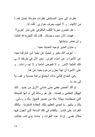 ‫ﻨﻅﺭﺕ ﺇﻟﻰ ﻤﺩﻴﺭ ﺍﻟﻤﺴﺘﺸﻔﻰ ﻨﻅﺭﺍﺕ ﻤﺘﻭﺴﻠﺔ ﺘﺤﻤل ﻜﻤـﺎ‬
          ‫ﻤﻥ ﺍﻻﺘﻬﺎﻡ.. ﻭ ﻻ ﺃﺠﻴﺏ ﺒﺤﺭﻑ ﺤﻭﺍﺭﻱ.. ﻗﻠﺕ ﻟﻪ:‬
 ‫- ﻫل ﺘﻌﻴﺩﻭﻥ ﺘﺠﺭﺒﺔ ﺍﻟﻜﻠﺏ ﺍﻟﺒﺎﻓﻠﻭﻓﻲ ﻋﻠﻰ ﺒﺸﺭ ﺁﺨﺭﻴﻥ؟‬
‫- ﻓﻬﻤﺕ ﺍﻵﻥ ﺴﺒﺏ ﻭﺠﻭﻤﻙ.. ﻗﻠﺕ ﻟﻙ ﺍﻟﺘﺠﺭﺒﺔ ﻗﺩ ﻓﺸﻠﺕ‬
                                      ‫ﻭ ﻟﻥ ﻨﻐﺎﻤﺭ ﺒﺈﻋﺎﺩﺘﻬﺎ..‬
                  ‫ﻭ ﺤﺎﻭل ﺍﻟﻤﺩﻴﺭ ﺘﻭﺠﻴﻪ ﺍﻟﺤﺩﻴﺙ ﺒﻌﻴﺩﺍ ..‬
‫- ﺃﻋﺭﻑ ﺃﻨﻙ ﺒﺨﻴﺭ ﻭ ﺘﺒﺤﺙ ﻋﻥ ﻤﻠﺠﺄ ﺁﻤﻥ ﺘﻨﺎﻡ ﻓﻴﻪ ﺒﻌﻴﺩﺍ‬
‫ﻋﻥ ﺍﻷﻤﻴﺭﺓ ﻭ ﻋﻥ ﺃﻋﺒﺎﺀ ﺃﺨﺭﻯ.. ﻨﺤﻥ ﺍﻵﻥ ﻓﻲ ﻁﺭﻴﻘﻨﺎ ﺇﻟـﻰ‬
‫ﺫﻟﻙ ﺍﻟﻤﻠﺠﺄ ﺍﻵﻤﻥ.. ﻭ ﻻ ﻓﺤﻭﺹ ﺃﻤﺎﻤﻨﺎ ﻭ ﻻ ﺇﺠـﺭﺍﺀﺍﺕ.. ﻭ‬
          ‫ﻋﻠﻰ ﺍﻷﻤﻴﺭﺓ ﺃﻥ ﺘﻬﻨﺄ ﺒﺤﺯﻥ ﻤﺯﻋﻭﻡ ﺒﻌﻴﺩﺍ ﻋﻥ ﻫﻨﺎ..‬
‫ﻭﻓﻲ ﺍﻟﺠﻨﺎﺡ ﺍﻟﺜﺎﻨﻲ ﺒﺩﺃﺕ ﺃﺴﺘﻤﺘﻊ ﺒﺭﺍﺤﺔ ﺠﺴﺩﻴﺔ ﻭ ﻨﻔﺴـﻴﺔ‬
                                                ‫ﺇﻟﻰ ﺤﺩ ﻤﺎ..‬
‫ﻟﻡ ﺃﻜﺩ ﺃﻏﻤﺽ ﺠﻔﻨﻲ ﺤﺘﻰ ﻋﺎﺩﻨﻲ ﺍﻷﺭﻕ ﻤﻥ ﺠﺩﻴﺩ.. ﺫﻟﻙ‬
‫ﺍﻟﻬﻴﻜل ﺍﻟﻌﻅﻤﻲ ﻭ ﻗﺼﺘﻪ.. ﻫل ﻫﻭ ﺭﺴﺎﻟﺔ ﺇﻟﻲ ﺃﻡ ﺃﻨﻬﺎ ﺍﻟﺼﺩﻓﺔ‬
               ‫‪‬‬
‫ﺍﻟﺘﻲ ﺍﺼﻁﺩﻤﺕ ﺒﻬﺎ!! ﻴﺎﻟﻪ ﻤﻥ ﻤﺼﻴﺭ ﻓﺎﺠﻊ! ﻴﺎﻟﻪ ﻭ ﻴـﺎﻟﻲ..‬
‫ﻴﺎﻟﻨﺎ ﻭ ﻴﺎﻟﻬﻡ.. ﻴﺎ ﻟﺠﺩﻱ ﺍﻟﻌﻅﻴﻡ ﺒﺘﻠﻙ ﺍﻟﺤﻔﺎﺩﺓ ﺍﻟﻤﺨﺯﻴﺔ.. ﻴﺎﻟﺘﻠﻙ‬
‫ﺍﻟﻨﻘﺭﺍﺕ ﻋﻠﻰ ﺍﻟﺒﺎﺏ.. ﻴﺎﻟﻠﻘﺎﺩﻡ ﻓﻲ ﺘﻠﻙ ﺍﻟﺴﺎﻋﺔ ﺍﻟﺘﻲ ﺃﺘﺠﻭل ﻓﻴﻬﺎ‬
‫ﺨﻼل ﻨﻔﺴﻲ.. ﺍﺯﺩﺍﺩ ﻋﺩﺩ ﺍﻟﻨﻘﺭﺍﺕ ﻭ ﻤﺩﺩﺕ ﻴﺩﻱ ﻓﺎﺴـﺘﻁﺎﻟﺕ‬

‫٩٢‬
 