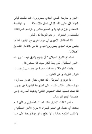 ‫ﺍﻷﻤﻴﺭ ﻭ ﺤﺎﺭﺴﻪ ﺍﻟﺨﻔﻲ "ﺴﻴﺩﻱ ﺒﻌﺠﺭﻭﺱ"، ﻜﻤﺎ ﻨﻅﻤﺕ ﻟﻴﺎﻟﻲ‬
‫ﻭ ﺍﻷﻁﻌﻤﺔ‬       ‫ﺍﻟﻤﻭﻟﺩ ﻜل ﻋﺎﻡ.. ﺘﻠﻙ ﺍﻟﻠﻴﺎﻟﻲ ﺘﺤﻔل ﺒﺎﻷﺴﻤﻁﺔ‬
‫ﺍﻟﺩﺴﻤﺔ ﻭ ﺘﻭﺯﻉ ﺍﻟﻬﺩﺍﻴﺎ ﻭ ﺍﻟﻤﻁﺒﻭﻋﺎﺕ.. ﻭ ﺘﺯﺩﺤﻡ ﺍﻟﺴﺭﺍﺩﻗﺎﺕ‬
            ‫ﺒﺎﻟﺨﻁﺒﺎﺀ ﻭ ﺍﻟﺸﻌﺭﺍﺀ.. ﻭ ﺘﻌﻡ ﺍﻟﻔﺭﺤﺔ ﻜل ﺍﻟﻨﺎﺱ.‬
‫ﺃﻨﺎ ﺍﻟﻤﺴﺘﺸﺎﺭ ﺍﻷﻤﻴﺭﻱ ﻟﻲ ﻤﻬﺎﻡ ﺃﺨﺭﻯ ﻤﻊ ﺍﻷﻤﻴﺭ، ﺃﻤﺎ ﻤﺎ‬
‫ﻴﺨﺹ ﻤﻭﻟﺩ "ﺴﻴﺩﻱ ﺒﻌﺠﺭﻭﺱ" ﻓﻬـﻭ ﻋﻠـﻰ ﻜﺎﻫـل ﺍﻟﺸـﻴﺦ‬
                                              ‫"ﻋﺠﻼﻥ".‬
‫ﺍﺴﺘﻁﺎﻉ ﺍﻟﺸﻴﺦ "ﻋﺠﻼﻥ " ﺃﻥ ﻴﻨﺠﺢ ﺒﺘﻔﻭﻕ ﻓﻴﻤـﺎ ﻴﺭﻴـﺩﻩ‬
      ‫ﺍﻷﻤﻴﺭ "ﺒﺴﻁﺎﻡ".. ﻜﺎﻥ ﻴﻨﻔﺫ ﺃﻓﻜﺎﺭ ﺴﻴﺩﻩ ﻗﺒل ﺼﺩﻭﺭﻫﺎ .‬
‫ﺠﺎﺀﺕ "ﺒﻁﻭﻁﺔ" ﻭ ﺒﺼﻘﺕ ﻤﺤﻴﻴﺔ ﻤﻥ ﺒﻌﻴـﺩ.. ﺘﻭﺠﺴـﺕ‬
                           ‫ﺸﺭﺍ.. ﺍﻗﺘﺭﺒﺕ ﻭ ﻫﻲ ﺘﺘﻤﺎﻴل ..‬
‫- ﻴﺎ ﻋﺯﻴﺯﻱ "ﺒﻁﻭﻁ".. ﻟﻙ ﻋﻨﺩﻱ ﺃﺨﺒﺎﺭ ﻏﻴـﺭ ﺴـﺎﺭﺓ ؛‬
‫ﺴﻭﻑ ﻨﻐﺎﺩﺭ -ﺃﻨﺎ ﻭ ﺃﻨﺕ- ﺇﻟﻰ ﺍﻟﻤﺯﺭﻋﺔ ﺍﻟﺒﺸﺭﻴﺔ ﻤﻥ ﺠﺩﻴﺩ..‬
‫ﻟﻘﺩ ﺘﻤﺕ ﺘﺼﻔﻴﺔ ﺍﻟﻤﻠﻙ "ﺩﻫﻤﻭﺵ ﺍﻟﺜﺎﻨﻲ" ﻭﺫﻫﺒﺕ ﺃﺴـﺭﺘﻪ ﺇﻟـﻰ‬
                                 ‫ﻋﺎﺼﻤﺔ ﺍﻹﻤﺒﺭﺍﻁﻭﺭﻴﺔ..‬
‫- ﻨﻌﻡ ﺘﻨﺎﻗﻠﺕ ﺍﻷﺨﺒﺎﺭ ﺫﻟﻙ ﺍﻟﺤﺩﺙ ﺍﻟﻤﺄﺴﺎﻭﻱ ﻭ ﻟﻜﻥ ﻟـﻡ‬
‫ﻴﺤﺩﺙ ﺃﻱ ﺍﻨﻔﻌﺎل ﻓﻲ "ﺨﺸﹾﻡ ﺍﻟﺒﺤﺭ"، ﻻ ﺤﺯﻥ ﺍﻷﻤﻴﺭ "ﺒﺴﻁﺎﻡ" ﻭ‬
‫ﻻ ﻨﻜﺱ ﺃﻋﻼﻤﻪ ﺤﺩﺍﺩﺍ ﻭ ﻻ ﺍﺤﺘﺞ ﻭ ﻟﻭ ﻤﺭﺓ ﻭﺍﺤﺩﺓ ﻋﻠﻰ ﻤـﺎ‬

‫٢٣‬
 