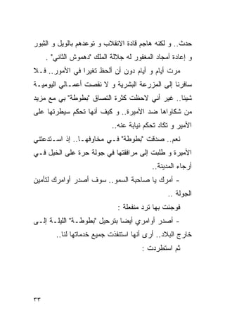 ‫ﺤﺩﺙ.. ﻭ ﻟﻜﻨﻪ ﻫﺎﺠﻡ ﻗﺎﺩﺓ ﺍﻻﻨﻘﻼﺏ ﻭ ﺘﻭﻋﺩﻫﻡ ﺒﺎﻟﻭﻴل ﻭ ﺍﻟﺜﺒﻭﺭ‬
     ‫ﻭ ﺇﻋﺎﺩﺓ ﺃﻤﺠﺎﺩ ﺍﻟﻤﻐﻔﻭﺭ ﻟﻪ ﺠﻼﻟﺔ ﺍﻟﻤﻠﻙ "ﺩﻫﻤﻭﺵ ﺍﻟﺜﺎﻨﻲ" .‬
‫ﻤﺭﺕ ﺃﻴﺎﻡ ﻭ ﺃﻴﺎﻡ ﺩﻭﻥ ﺃﻥ ﺃﻟﺤﻅ ﺘﻐﻴﺭﺍ ﻓﻲ ﺍﻷﻤﻭﺭ.. ﻓـﻼ‬
‫ﺴﺎﻓﺭﻨﺎ ﺇﻟﻰ ﺍﻟﻤﺯﺭﻋﺔ ﺍﻟﺒﺸﺭﻴﺔ ﻭ ﻻ ﻨﻘﺼﺕ ﺃﻋﻤـﺎﻟﻲ ﺍﻟﻴﻭﻤﻴـﺔ‬
‫ﺸﻴﺌﺎ.. ﻏﻴﺭ ﺃﻨﻲ ﻻﺤﻅﺕ ﻜﺜﺭﺓ ﺍﻟﺘﺼﺎﻕ "ﺒﻁﻭﻁﺔ" ﺒﻲ ﻤﻊ ﻤﺯﻴﺩ‬
‫ﻤﻥ ﺸﻜﺎﻭﺍﻫﺎ ﻀﺩ ﺍﻷﻤﻴﺭﺓ.. ﻭ ﻜﻴﻑ ﺃﻨﻬﺎ ﺘﺤﻜﻡ ﺴﻴﻁﺭﺘﻬﺎ ﻋﻠﻰ‬
                            ‫ﺍﻷﻤﻴﺭ ﻭ ﺘﻜﺎﺩ ﺘﺤﻜﻡ ﻨﻴﺎﺒﺔ ﻋﻨﻪ..‬
‫ﻨﻌﻡ.. ﺼﺩﻗﺕ "ﺒﻁﻭﻁﺔ" ﻓـﻲ ﻤﺨﺎﻭﻓﻬـﺎ.. ﺇﺫ ﺍﺴـﺘﺩﻋﺘﻨﻲ‬
‫ﺍﻷﻤﻴﺭﺓ ﻭ ﻁﻠﺒﺕ ﺇﻟﻰ ﻤﺭﺍﻓﻘﺘﻬﺎ ﻓﻲ ﺠﻭﻟﺔ ﺤﺭﺓ ﻋﻠﻰ ﺍﻟﺨﻴل ﻓـﻲ‬
                                   ‫‪‬‬
                                          ‫ﺃﺭﺠﺎﺀ ﺍﻟﻤﺩﻴﻨﺔ..‬
‫- ﺃﻤﺭﻙ ﻴﺎ ﺼﺎﺤﺒﺔ ﺍﻟﺴﻤﻭ.. ﺴﻭﻑ ﺃﺼﺩﺭ ﺃﻭﺍﻤﺭﻙ ﻟﺘﺄﻤﻴﻥ‬
                                                ‫ﺍﻟﺠﻭﻟﺔ ..‬
                              ‫ﻓﻭﺠﺌﺕ ﺒﻬﺎ ﺘﺭﺩ ﻤﻨﻔﻌﻠﺔ :‬
‫- ﺃﺼﺩﺭ ﺃﻭﺍﻤﺭﻱ ﺃﻴﻀﺎ ﺒﺘﺭﺤﻴل "ﺒﻁﻭﻁـﺔ" ﺍﻟﻠﻴﻠـﺔ ﺇﻟـﻰ‬
        ‫ﺨﺎﺭﺝ ﺍﻟﺒﻼﺩ.. ﺃﺭﻯ ﺃﻨﻬﺎ ﺍﺴﺘﻨﻔﺫﺕ ﺠﻤﻴﻊ ﺨﺩﻤﺎﺘﻬﺎ ﻟﻨﺎ..‬
                                       ‫ﺜﻡ ﺍﺴﺘﻁﺭﺩﺕ :‬




‫٣٣‬
 