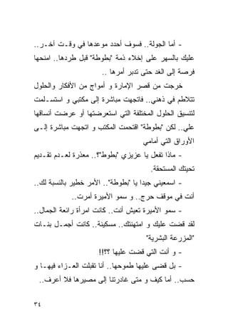 ‫- ﺃﻤﺎ ﺍﻟﺠﻭﻟﺔ.. ﻓﺴﻭﻑ ﺃﺤﺩﺩ ﻤﻭﻋﺩﻫﺎ ﻓﻲ ﻭﻗـﺕ ﺁﺨـﺭ..‬
‫ﻋﻠﻴﻙ ﺒﺎﻟﺴﻬﺭ ﻋﻠﻰ ﺇﺨﻼﺀ ﺫﻤﺔ "ﺒﻁﻭﻁﺔ" ﻗﺒل ﻁﺭﺩﻫﺎ.. ﺍﻤﻨﺤﻬﺎ‬
                      ‫ﻓﺭﺼﺔ ﺇﻟﻰ ﺍﻟﻐﺩ ﺤﺘﻰ ﺘﺩﺒﺭ ﺃﻤﺭﻫﺎ ..‬
‫ﺨﺭﺠﺕ ﻤﻥ ﻗﺼﺭ ﺍﻹﻤﺎﺭﺓ ﻭ ﺃﻤﻭﺍﺝ ﻤﻥ ﺍﻷﻓﻜﺎﺭ ﻭﺍﻟﺤﻠﻭل‬
‫ﺘﺘﻼﻁﻡ ﻓﻲ ﺫﻫﻨﻲ.. ﻓﺎﺘﺠﻬﺕ ﻤﺒﺎﺸﺭﺓ ﺇﻟﻰ ﻤﻜﺘﺒﻲ ﻭ ﺍﺴﺘﺴـﻠﻤﺕ‬
‫ﻟﺘﻨﺴﻴﻕ ﺍﻟﺤﻠﻭل ﺍﻟﻤﺨﺘﻠﻔﺔ ﺍﻟﺘﻲ ﺍﺴﺘﻌﺭﻀﺘﻬﺎ ﺃﻭ ﻋﺭﻀﺕ ﺃﻨﺴﺎﻗﻬﺎ‬
‫ﻋﻠﻲ.. ﻟﻜﻥ "ﺒﻁﻭﻁﺔ" ﺍﻗﺘﺤﻤﺕ ﺍﻟﻤﻜﺘﺏ ﻭ ﺍﺘﺠﻬﺕ ﻤﺒﺎﺸﺭﺓ ﺇﻟـﻰ‬
                                                ‫‪‬‬
                                    ‫ﺍﻷﻭﺭﺍﻕ ﺍﻟﺘﻲ ﺃﻤﺎﻤﻲ‬
‫- ﻤﺎﺫﺍ ﺘﻔﻌل ﻴﺎ ﻋﺯﻴﺯﻱ "ﺒﻁﻭﻁ"؟.. ﻤﻌﺫﺭﺓ ﻟﻌـﺩﻡ ﺘﻘـﺩﻴﻡ‬
                                       ‫ﺘﺤﻴﺘﻙ ﺍﻟﻤﺴﺘﺤﻘﺔ.‬
‫- ﺍﺴﻤﻌﻴﻨﻲ ﺠﻴﺩﺍ ﻴﺎ "ﺒﻁﻭﻁﺔ".. ﺍﻷﻤﺭ ﺨﻁﻴﺭ ﺒﺎﻟﻨﺴﺒﺔ ﻟﻙ..‬
            ‫ﺃﻨﺕ ﻓﻲ ﻤﻭﻗﻑ ﺤﺭﺝ.. ﻭ ﺴﻤﻭ ﺍﻷﻤﻴﺭﺓ ﺃﻤﺭﺕ..‬
‫- ﺴﻤﻭ ﺍﻷﻤﻴﺭﺓ ﺘﻌﻴﺵ ﺃﻨﺕ.. ﻜﺎﻨﺕ ﺍﻤﺭﺃﺓ ﺭﺍﺌﻌﺔ ﺍﻟﺠﻤﺎل..‬
‫ﻟﻘﺩ ﻗﻀﺕ ﻋﻠﻴﻙ ﻭ ﺍﻤﺘﻬﻨﺘﻙ.. ﻤﺴﻜﻴﻨﺔ.. ﻜﺎﻨﺕ ﺃﺠﻤـل ﺒﻨـﺎﺕ‬
                                     ‫"ﺍﻟﻤﺯﺭﻋﺔ ﺍﻟﺒﺸﺭﻴﺔ"‬
                     ‫- ﻭ ﺃﻨﺕ ﺍﻟﺘﻲ ﻗﻀﺕ ﻋﻠﻴﻬﺎ ؟؟!!‬
‫- ﺒل ﻗﻀﻰ ﻋﻠﻴﻬﺎ ﻁﻤﻭﺤﻬﺎ.. ﺃﻨﺎ ﺘﻘﺒﻠﺕ ﺍﻟﻌـﺯﺍﺀ ﻓﻴﻬـﺎ ﻭ‬
 ‫ﺤﺴﺏ.. ﺃﻤﺎ ﻜﻴﻑ ﻭ ﻤﺘﻰ ﻏﺎﺩﺭﺘﻨﺎ ﺇﻟﻰ ﻤﺼﻴﺭﻫﺎ ﻓﻼ ﺃﻋﺭﻑ..‬

‫٤٣‬
 