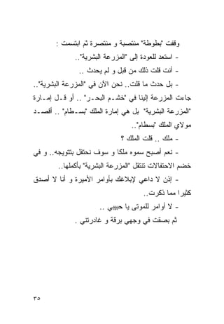 ‫ﻭﻗﻔﺕ "ﺒﻁﻭﻁﺔ" ﻤﻨﺘﺼﺒﺔ ﻭ ﻤﻨﺘﺼﺭﺓ ﺜﻡ ﺍﺒﺘﺴﻤﺕ :‬
             ‫- ﺍﺴﺘﻌﺩ ﻟﻠﻌﻭﺩﺓ ﺇﻟﻰ "ﺍﻟﻤﺯﺭﻋﺔ ﺍﻟﺒﺸﺭﻴﺔ"..‬
               ‫- ﺃﻨﺕ ﻗﻠﺕ ﺫﻟﻙ ﻤﻥ ﻗﺒل ﻭ ﻟﻡ ﻴﺤﺩﺙ ..‬
‫- ﺒل ﺤﺩﺙ ﻤﺎ ﻗﻠﺕ.. ﻨﺤﻥ ﺍﻵﻥ ﻓﻲ "ﺍﻟﻤﺯﺭﻋﺔ ﺍﻟﺒﺸﺭﻴﺔ"..‬
‫ﺠﺎﺀﺕ ﺍﻟﻤﺯﺭﻋﺔ ﺇﻟﻴﻨﺎ ﻓﻲ "ﺨﺸـﻡ ﺍﻟﺒﺤـﺭ" .. ﺃﻭ ﻗـل ﺇﻤـﺎﺭﺓ‬
‫"ﺍﻟﻤﺯﺭﻋﺔ ﺍﻟﺒﺸﺭﻴﺔ" ﺒل ﻫﻲ ﺇﻤﺎﺭﺓ ﺍﻟﻤﻠﻙ "ﺒﺴـﻁﺎﻡ" .. ﺃﻗﺼـﺩ‬
                                 ‫ﻤﻭﻻﻱ ﺍﻟﻤﻠﻙ "ﺒﺴﻁﺎﻡ"..‬
                             ‫- ﻤﻠﻙ .. ﻗﻠﺕ ﺍﻟﻤﻠﻙ ؟‬
‫- ﻨﻌﻡ ﺃﺼﺒﺢ ﺴﻤﻭﻩ ﻤﻠﻜﺎ ﻭ ﺴﻭﻑ ﻨﺤﺘﻔل ﺒﺘﺘﻭﻴﺠﻪ.. ﻭ ﻓﻲ‬
        ‫ﺨﻀﻡ ﺍﻻﺤﺘﻔﺎﻻﺕ ﺘﻨﺘﻘل "ﺍﻟﻤﺯﺭﻋﺔ ﺍﻟﺒﺸﺭﻴﺔ" ﺒﺄﻜﻤﻠﻬﺎ..‬
‫- ﺇﺫﻥ ﻻ ﺩﺍﻋﻲ ﻹﺒﻼﻏﻙ ﺒﺄﻭﺍﻤﺭ ﺍﻷﻤﻴﺭﺓ ﻭ ﺃﻨﺎ ﻻ ﺃﺼﺩﻕ‬
                                     ‫ﻜﺜﻴﺭﺍ ﻤﻤﺎ ﺫﻜﺭﺕ..‬
                      ‫- ﻻ ﺃﻭﺍﻤﺭ ﻟﻠﻤﻭﺘﻰ ﻴﺎ ﺤﺒﻴﺒﻲ ..‬
             ‫ﺜﻡ ﺒﺼﻘﺕ ﻓﻲ ﻭﺠﻬﻲ ﺒﺭﻗﺔ ﻭ ﻏﺎﺩﺭﺘﻨﻲ .‬




‫٥٣‬
 