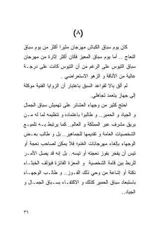 ‫)٨ (‬
‫ﻜﺎﻥ ﻴﻭﻡ ﺴﺒﺎﻕ ﺍﻟﻜﺒﺎﺵ ﻤﻬﺭﺠﺎﻥ ﻤﺜﻴﺭﺍ ﺃﻜﺜﺭ ﻤﻥ ﻴﻭﻡ ﺴﺒﺎﻕ‬
‫ﺍﻟﻨﻌﺎﺝ .. ﺃﻤﺎ ﻴﻭﻡ ﺴﺒﺎﻕ ﺍﻟﻤﻌﻴﺯ ﻓﻜﺎﻥ ﺃﻜﺜﺭ ﺇﺜﺎﺭﺓ ﻤﻥ ﻤﻬﺭﺠﺎﻥ‬
‫ﺴﺒﺎﻕ ﺍﻟﺘﻴﻭﺱ ﻋﻠﻰ ﺍﻟﺭﻏﻡ ﻤﻥ ﺃﻥ ﺍﻟﺘﻴﻭﺱ ﻜﺎﻨﺕ ﻋﻠﻰ ﺩﺭﺠـﺔ‬
                   ‫ﻋﺎﻟﻴﺔ ﻤﻥ ﺍﻷﻨﺎﻗﺔ ﻭ ﺍﻟﺯﻫﻭ ﺍﻻﺴﺘﻌﺭﺍﻀﻲ .‬
‫ﻟﻡ ﺃﻟﻕ ﺒﺎﻻ ﻟﻘﻭﺍﻋﺩ ﺍﻟﺴﺒﻕ ﺒﺎﻋﺘﺒﺎﺭ ﺃﻥ ﺍﻟﺯﻭﺍﻴﺎ ﺍﻟﻔﻨﻴﺔ ﻤﻭﻜﻠﺔ‬
                                   ‫ﺇﻟﻰ ﺠﻬﺎﺯ ﻴﺘﻌﻤﺩ ﺘﺠﺎﻫﻠﻲ.‬
‫ﺍﺤﺘﺞ ﻜﺜﻴﺭ ﻤﻥ ﻭﺠﻬﺎﺀ ﺍﻟﻌﺸﺎﺌﺭ ﻋﻠﻰ ﺘﻬﻤﻴﺵ ﺴﺒﺎﻕ ﺍﻟﺠﻤﺎل‬
‫ﻭ ﺍﻟﺠﻴﺎﺩ ﻭ ﺍﻟﺤﻤﻴﺭ.. ﻭ ﻁﺎﻟﺒﻭﺍ ﺒﺎﻋﺘﻤﺎﺩﻩ ﻭ ﺘﻨﻅﻴﻤﻪ ﻟﻤﺎ ﻟﻪ ﻤـﻥ‬
‫ﺒﺭﻴﻕ ﻤﺸﺭﻑ ﻋﺒﺭ ﺍﻟﻤﻤﻠﻜﺔ ﻭ ﺍﻟﻌﺎﻟﻡ.. ﻜﻤﺎ ﻴﺭﺘﺒﻁ ﺒـﻪ ﺘﻠﻤﻴـﻊ‬
‫ﺍﻟﺸﺨﺼﻴﺎﺕ ﺍﻟﻌﺎﻤﺔ ﻭ ﺘﻘﺩﻴﻤﻬﺎ ﻟﻠﺠﻤﺎﻫﻴﺭ.. ﺒل ﻭ ﻁﺎﻟﺏ ﺒﻌـﺽ‬
‫ﺍﻟﻭﺠﻬﺎﺀ ﺒﺈﻟﻐﺎﺀ ﻤﻬﺭﺠﺎﻨﺎﺕ ﺍﻟﻐﻨﻡ؛ ﻓﻼ ﻴﻤﻜﻥ ﻟﺼﺎﺤﺏ ﻨﻌﺠﺔ ﺃﻭ‬
‫ﺘﻴﺱ ﺃﻥ ﻴﻔﺨﺭ ﺒﻔﻭﺯ ﻨﻌﺠﺘﻪ ﺃﻭ ﺘﻴﺴﻪ.. ﺒل ﺇﻨﻪ ﻗﺩ ﻴﺼل ﺍﻷﻤـﺭ‬
‫ﻟﻠﺭﺒﻁ ﺒﻴﻥ ﻗﺎﻤﺔ ﺍﻟﺸﺨﺼﻴﺔ ﻭ ﺍﻟﻤﻌﺯﺓ ﺍﻟﻔﺎﺌﺯﺓ ﻓﻴﺅﻟﻑ ﺍﻟﺨﺒﺜـﺎﺀ‬
‫ﻨﻜﺘﺔ ﺃﻭ ﺇﺸﺎﻋﺔ ﻤﻥ ﻭﺤﻲ ﺫﻟﻙ ﺍﻟﻔـﻭﺯ.. ﻭ ﻁﺎﻟـﺏ ﺍﻟﻭﺠﻬـﺎﺀ‬
‫ﺒﺎﺴﺘﺒﻌﺎﺩ ﺴﺒﺎﻕ ﺍﻟﺤﻤﻴﺭ ﻜﺫﻟﻙ ﻭ ﺍﻻﻜﺘﻔـﺎﺀ ﺒﺴـﺒﺎﻕ ﺍﻟﺠﻤـﺎل ﻭ‬
                                                    ‫ﺍﻟﺠﻴﺎﺩ..‬


‫٦٣‬
 