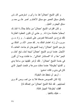 ‫ﻭ ﻟﻜﻥ ﺍﻟﺸﻴﺦ "ﻋﺠﻼﻥ" ﻨﻔﺫ ﻤﺎ ﺭﺃﻯ ﻭ ﺍﺴﺘﺭﻀﻰ ﺍﻟﻨـﺎﺱ‬
‫ﺒﺈﻟﺤﺎﻕ ﺴﺒﺎﻕ ﺍﻟﺤﻤﻴﺭ ﻤﻊ ﺴﺒﺎﻕ ﺍﻷﻏﻨﺎﻡ ﻭ ﺃﺼﺭ ﻋﻠـﻰ ﻤﺤـﻭ‬
                                    ‫ﺴﺒﺎﻕ ﺍﻟﻬﺠﻥ ﻭ ﺍﻟﺨﻴل..‬
‫ﻭ ﻜﺎﻥ ﺍﻗﺘﺭﺍﺏ ﺍﻟﺸﻴﺦ "ﻋﺠﻼﻥ" ﻤﻥ ﺒﻼﻁ ﺠﻼﻟـﺔ ﺍﻟﻤﻠـﻙ‬
‫"ﺒﺴﻁﺎﻡ" ﻤﻔﺎﺠﺄﺓ ﺴﺎﺭﺓ ﻟﻪ.. ﻭ ﺨﺸﻲ ﺃﻥ ﺘﻜﻭﻥ ﺍﻟﺨﻁﻭﺓ ﺍﻟﻁﺎﺭﺌﺔ‬
‫ﺘﻠﻙ ﻨﻭﻉ ﻤﻥ ﺍﻟﻤﺼﺎﺩﻓﺔ ﻓﺤﺭﺹ ﻋﻠﻰ ﺘﻨﻤﻴﺘﻬـﺎ.. ﻭ ﺯﺍﺩ ﻤـﻥ‬
‫ﺴﺭﻭﺭﻩ ﺃﻥ ﺯﺍﺩ ﺍﻫﺘﻤﺎﻡ ﺍﻟﻤﻠﻙ ﺒﻪ.. ﻟﻘﺩ ﺼﺩﺭ ﺍﻷﻤـﺭ ﺍﻟﻤﻠﻜـﻲ‬
‫ﺒﺘﺭﺴﻴﻡ ﺍﻟﺸﻴﺦ "ﻋﺠﻼﻥ" ﺭﺌﻴﺴﺎ ﻟﻠﻤﻬﺭﺠﺎﻥ ﺜﻡ ﺠﺎﺀﺕ ﺍﻟﻤﻔﺎﺠـﺄﺓ‬
‫ﺍﻷﺠﻤل ﻋﻨﺩﻤﺎ ﺘﺭ ‪‬ﻡ ﺍﻟﺸﻴﺦ "ﻋﺠﻼﻥ" ﺸﻴﺨﺎ ﻟﻤﺸـﺎﻴﺦ "ﺨﺸـﻡ‬
                                 ‫ﺴ‬
‫ﺍﻟﺒﺤﺭ" ﻫﺫﺍ ﻭ ﺃﻨﺎ "ﺍﻟﻤﺴﺘﺸﺎﺭ ﺍﻟﻤﺜﺎﻟﻲ".. ﻤﺎ ﻅﻨﻨﺕ ﻴﻭﻤﺎ ﺃﻥ ﺃﻜﻭﻥ‬
‫ﻓﻲ ﺨﺩﻤﺔ ﺍﻟﺸﻴﺦ "ﻋﺠﻼﻥ".. ﺘﻠﻙ ﺃﻭﺍﻤﺭ ﺘﻠﻘﻴﺘﻬﺎ ﻤﻥ ﺴﺎﻋﺔ ﻴﺩﻱ‬
‫ﻭ ﺃﻜﺩﺘﻬﺎ "ﺒﻁﻭﻁﺔ" ﻋﻨﺩﻤﺎ ﺩﺨﻠﺕ ﻤﺴﺭﻋﺔ ﻭ ﻓﺘﺤﺕ ﺍﻟﺠﻬﺎﺯ ﺍﻟﺫﻱ‬
                               ‫ﻜﺎﻥ ﻓﻲ ﻴﺩﻱ ﻭ ﻗﺎﻟﺕ ﺍﺴﺘﻤﻊ:‬
                        ‫- ﺃﺭﺠﻭ ﺃﻥ ﺘﺤﻔﻅ ﻫﺫﻩ ﺍﻟﻤﻘﻭﻟﺔ:‬
‫)ﺇﺫﺍ ﻜﺎﻥ ﺍﻟﻠﺼﻭﺹ ﻀﻌﺎﻓﺎ ﻓﻼ ﺒﺩ ﻤﻥ ﻟﺼـﻭﺹ ﺃﻗـﻭﻯ‬
          ‫ﻟﺤﻤﺎﻴﺘﻬﻡ.. ﻟﻘﺩ ﺸﻜﺎ ﺍﻟﺸﻴﺦ "ﻋﺠﻼﻥ" ﻤﻥ ﺇﻫﻤﺎﻟﻙ ﻟﻪ(‬
                          ‫ﺃﻗﻔﻠﺕ "ﺒﻁﻭﻁﺔ" ﺍﻟﺠﻬﺎﺯ ﻗﺎﺌﻠﺔ:‬
                                     ‫- ﻋﻠﻴﻙ ﺒﺎﻟﺘﻨﻔﻴﺫ .‬

‫٧٣‬
 