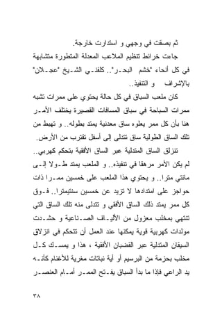 ‫ﺜﻡ ﺒﺼﻘﺕ ﻓﻲ ﻭﺠﻬﻲ ﻭ ﺍﺴﺘﺩﺍﺭﺕ ﺨﺎﺭﺠﺔ.‬
‫ﺠﺎﺀﺕ ﺨﺭﺍﺌﻁ ﺘﻨﻅﻴﻡ ﺍﻟﻤﻼﻋﺏ ﺍﻟﻤﻌﺩﻟﺔ ﺍﻟﻤﺘﻁﻭﺭﺓ ﻤﺘﺸﺎﺒﻬﺔ‬
‫ﻓﻲ ﻜل ﺃﻨﺤﺎﺀ "ﺨﺸﻡ ﺍﻟﺒﺤـﺭ".. ﻜﻠﻔﻨـﻲ ﺍﻟﺸـﻴﺦ "ﻋﺠـﻼﻥ"‬
                                 ‫ﻭ ﺍﻟﺘﻨﻔﻴﺫ..‬   ‫ﺒﺎﻹﺸﺭﺍﻑ‬
‫ﻜﺎﻥ ﻤﻠﻌﺏ ﺍﻟﺴﺒﺎﻕ ﻓﻲ ﻜل ﺤﺎﻟﺔ ﻴﺤﺘﻭﻱ ﻋﻠﻰ ﻤﻤﺭﺍﺕ ﺘﺸﺒﻪ‬
‫ﻤﻤﺭﺍﺕ ﺍﻟﺴﺒﺎﺤﺔ ﻓﻲ ﺴﺒﺎﻕ ﺍﻟﻤﺴﺎﻓﺎﺕ ﺍﻟﻘﺼﻴﺭﺓ ﻴﺨﺘﻠﻑ ﺍﻷﻤـﺭ‬
‫ﻫﻨﺎ ﺒﺄﻥ ﻜل ﻤﻤﺭ ﻴﻌﻠﻭﻩ ﺴﺎﻕ ﻤﻌﺩﻨﻴﺔ ﻴﻤﺘﺩ ﺒﻁﻭﻟﻪ.. ﻭ ﺘﻬﺒﻁ ﻤﻥ‬
 ‫ﺘﻠﻙ ﺍﻟﺴﺎﻕ ﺍﻟﻁﻭﻟﻴﺔ ﺴﺎﻕ ﺘﺘﺩﻟﻰ ﺇﻟﻰ ﺃﺴﻔل ﺘﻘﺘﺭﺏ ﻤﻥ ﺍﻷﺭﺽ.‬
‫ﺘﻨﺯﻟﻕ ﺍﻟﺴﺎﻕ ﺍﻟﻤﺘﺩﻟﻴﺔ ﻋﺒﺭ ﺍﻟﺴﺎﻕ ﺍﻷﻓﻘﻴﺔ ﺒﺘﺤﻜﻡ ﻜﻬﺭﺒﻲ..‬
‫ﻟﻡ ﻴﻜﻥ ﺍﻷﻤﺭ ﻤﺭﻫﻘﺎ ﻓﻲ ﺘﻨﻔﻴﺫﻩ.. ﻭ ﺍﻟﻤﻠﻌﺏ ﻴﻤﺘﺩ ﻁـﻭﻻ ﺇﻟـﻰ‬
‫ﻤﺎﺌﺘﻲ ﻤﺘﺭﺍ.. ﻭ ﻴﺤﺘﻭﻱ ﻫﺫﺍ ﺍﻟﻤﻠﻌﺏ ﻋﻠﻰ ﺨﻤﺴﻴﻥ ﻤﻤـﺭﺍ ﺫﺍﺕ‬
‫ﺤﻭﺍﺠﺯ ﻋﻠﻰ ﺍﻤﺘﺩﺍﺩﻫﺎ ﻻ ﺘﺯﻴﺩ ﻋﻥ ﺨﻤﺴﻴﻥ ﺴﻨﺘﻴﻤﺘﺭﺍ.. ﻓـﻭﻕ‬
‫ﻜل ﻤﻤﺭ ﻴﻤﺘﺩ ﺫﻟﻙ ﺍﻟﺴﺎﻕ ﺍﻷﻓﻘﻲ ﻭ ﺘﺘﺩﻟﻰ ﻤﻨﻪ ﺘﻠﻙ ﺍﻟﺴﺎﻕ ﺍﻟﺘﻲ‬
‫ﺘﻨﺘﻬﻲ ﺒﻤﺨﻠﺏ ﻤﻌﺯﻭل ﻤﻥ ﺍﻷﻟﻴـﺎﻑ ﺍﻟﺼـﻨﺎﻋﻴﺔ ﻭ ﺤﺸـﺩﺕ‬
‫ﻤﻭﻟﺩﺍﺕ ﻜﻬﺭﺒﻴﺔ ﻗﻭﻴﺔ ﻴﻤﻜﻨﻬﺎ ﻋﻨﺩ ﺍﻟﻌﻤل ﺃﻥ ﺘﺘﺤﻜﻡ ﻓﻲ ﺍﻨﺯﻻﻕ‬
‫ﺍﻟﺴﻴﻘﺎﻥ ﺍﻟﻤﺘﺩﻟﻴﺔ ﻋﺒﺭ ﺍﻟﻘﻀﺒﺎﻥ ﺍﻷﻓﻘﻴﺔ ، ﻫﺫﺍ ﻭ ﻴﻤﺴـﻙ ﻜـل‬
‫ﻤﺨﻠﺏ ﺒﺤﺯﻤﺔ ﻤﻥ ﺍﻟﺒﺭﺴﻴﻡ ﺃﻭ ﺃﻴﺔ ﻨﺒﺎﺘﺎﺕ ﻤﻐﺭﻴﺔ ﻟﻸﻏﻨﺎﻡ ﻜﺄﻨـﻪ‬
‫ﻴﺩ ﺍﻟﺭﺍﻋﻲ ﻓﺈﺫﺍ ﻤﺎ ﺒﺩﺃ ﺍﻟﺴﺒﺎﻕ ﻴﻔـﺘﺢ ﺍﻟﻤﻤـﺭ ﺃﻤـﺎﻡ ﺍﻟﻌﻨﺼـﺭ‬

‫٨٣‬
 