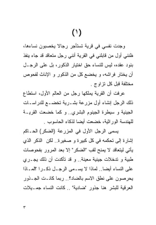 ‫)١ (‬
‫ﻭﺠﺩﺕ ﻨﻔﺴﻲ ﻓﻲ ﻗﺭﻴﺔ ﺘﺴﺘﺄﺠﺭ ﺭﺠﺎﻻ ﻴﺨﺼﺒﻭﻥ ﻨﺴﺎﺀﻫﺎ،‬
‫ﻅﻨﻨﻲ ﺃﻭل ﻤﻥ ﻗﺎﺒﻠﻨﻲ ﻓﻲ ﺍﻟﻘﺭﻴﺔ ﺃﻨﻨﻲ ﺭﺠل ﻤﺘﻌﺎﻗﺩ ﻗﺩ ﺠﺎﺀ ﻴﻨﻔﺫ‬
‫ﺒﻨﻭﺩ ﻋﻘﺩﻩ، ﻟﻴﺱ ﻟﻠﻨﺴﺎﺀ ﺤﻕ ﺍﺨﺘﻴﺎﺭ ﺍﻟﺫﻜﻭﺭ، ﺒل ﻋﻠﻰ ﺍﻟﺭﺠـل‬
‫ﺃﻥ ﻴﺨﺘﺎﺭ ﻓﺭﺍﺸﻪ، ﻭ ﻴﺨﻀﻊ ﻜل ﻤﻥ ﺍﻟﺫﻜﻭﺭ ﻭ ﺍﻹﻨﺎﺙ ﻟﻔﺤﻭﺹ‬
                                  ‫ﻤﺨﺘﻠﻔﺔ ﻗﺒل ﻜل ﺘﺯﺍﻭﺝ .‬
‫ﻋﺭﻓﺕ ﺃﻥ ﺍﻟﻘﺭﻴﺔ ﻴﻤﻠﻜﻬﺎ ﺭﺠل ﻤﻥ ﺍﻟﻌﺎﻟﻡ ﺍﻷﻭل، ﺍﺴﺘﻁﺎﻉ‬
‫ﺫﻟﻙ ﺍﻟﺭﺠل ﺇﻨﺸﺎﺀ ﺃﻭل ﻤﺯﺭﻋﺔ ﺒﺸـﺭﻴﺔ ﺘﺨﻀـﻊ ﻟﻠﺩﺭﺍﺴـﺎﺕ‬
‫ﺍﻟﺠﻴﻨﻴﺔ ﻭ ﺴﻴﻁﺭﺓ ﺍﻟﺠﻴﻨﻭﻡ ﺍﻟﺒﺸﺭﻱ.. ﻭ ﻜﻤﺎ ﺨﻀﻌﺕ ﺍﻟﻘﺭﻴـﺔ‬
          ‫ﻟﻠﻬﻨﺩﺴﺔ ﺍﻟﻭﺭﺍﺜﻴﺔ، ﺨﻀﻌﺕ ﺃﻴﻀﺎ ﻟﺫﻜﺎﺀ ﺍﻟﺤﺎﺴﻭﺏ .‬
‫ﻴﺴﻤﻰ ﺍﻟﺭﺠل ﺍﻷﻭل ﻓﻲ ﺍﻟﻤﺯﺭﻋﺔ )ﺍﻟﻀﻜﺭ( ﺍﻟﺤـﺎﻜﻡ‬
‫ﺇﺸﺎﺭﺓ ﺇﻟﻰ ﺘﺤﻜﻤﻪ ﻓﻲ ﻜل ﻜﺒﻴﺭﺓ ﻭ ﺼﻐﻴﺭﺓ.. ﻟﻜﻥ ﺍﻟﺫﻜﺭ ﺍﻟﺫﻱ‬
‫ﻴﺄﺘﻲ ﻟﻴﺘﻌﺎﻗﺩ ﻻ ﻴﻤﻨﺢ ﻟﻘﺏ "ﺍﻟﻀﻜﺭ" ﺇﻻ ﺒﻌﺩ ﺍﻟﻤﺭﻭﺭ ﺒﻔﺤﻭﺼﺎﺕ‬
‫ﻁﺒﻴﺔ ﻭ ﺘﺩﺨﻼﺕ ﺠﻴﻨﻴﺔ ﻤﻌﻴﻨﺔ.. ﻭ ﻗﺩ ﺘﺄﻜﺩﺕ ﺃﻥ ﺫﻟﻙ ﻴﺠـﺭﻱ‬
‫ﻋﻠﻰ ﺍﻟﻨﺴﺎﺀ ﺃﻴﻀﺎ.. ﻟﻤﺎﺫﺍ ﻻ ﻴﺴـﻤﻰ ﺍﻟﺭﺠـل ﺫﻜـﺭﺍ ؟ﻟﻤـﺎﺫﺍ‬
‫ﻴﺤﺭﺼﻭﻥ ﻋﻠﻰ ﻨﻁﻕ ﺍﻻﺴﻡ ﺒﺎﻟﻀﺎﺩ؟.. ﺭﺒﻤﺎ ﻜﺎﻨـﺕ ﺍﻟﺠـﺫﻭﺭ‬
‫ﺍﻟﻌﺭﻗﻴﺔ ﻟﻠﺒﺸﺭ ﻫﻨﺎ ﺠﺫﻭﺭ "ﻀﺎﺩﻴﺔ" .. ﻜﺎﻨﺕ ﺍﻟﻨﺴﺎﺀ ﺠﻤـﻴﻼﺕ‬


‫٣‬
 