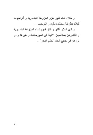 ‫ﻭ ﺨﻼل ﺫﻟﻙ ﻅﻬﺭ ﻏﺯﻭ ﺍﻟﻤﺯﺭﻋﺔ ﺍﻟﺒﺸـﺭﻴﺔ ﻭ ﺃﻓﺭﺍﺨﻬـﺎ‬
                 ‫ﻟﻠﺒﻼﺩ ﺒﻁﺭﻴﻘﺔ ﻤﺤﺘﺸﺩﺓ ﺒﺎﻟﻭﺩ ﻭ ﺍﻟﺘﺭﺤﻴﺏ ..‬
‫ﻭ ﻜﺎﻥ ﺍﻟﻤﺜﻴﺭ ﺃﻜﺜﺭ ﻭ ﺃﻜﺜﺭ ﻗﺩﻭﻡ ﻨﺴﺎﺀ ﺍﻟﻤﺯﺭﻋﺔ ﺍﻟﺒﺸـﺭﻴﺔ‬
‫ﻭ ﺍﻨﺘﺸﺎﺭﻫﻥ ﺒﻤﻼﺒﺴﻬﻥ ﺍﻷﻨﻴﻘﺔ ﻓﻲ ﺍﻟﻤﻬﺭﺠﺎﻨﺎﺕ ﻭ ﻏﻴﺭﻫﺎ ﺒل ﻭ‬
                   ‫ﺘﻭﺯﻋﻥ ﻓﻲ ﺠﻤﻴﻊ ﺃﻨﺤﺎﺀ "ﺨﺸﻡ ﺍﻟﺒﺤﺭ" ..‬




‫٠٤‬
 