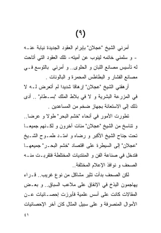 ‫)٩ (‬
‫ﺃﻤﺭﻨﻲ ﺍﻟﺸﻴﺦ "ﻋﺠﻼﻥ" ﺒﺈﺒﺭﺍﻡ ﺍﻟﻌﻘﻭﺩ ﺍﻟﺠﺩﻴﺩﺓ ﻨﻴﺎﺒﺔ ﻋﻨـﻪ‬
‫- ﻭ ﺴﻠﻤﻨﻲ ﺨﺎﺘﻤﻪ ﻟﻴﻨﻭﺏ ﻋﻥ ﺃﻤﻴﺘﻪ- ﺘﻠﻙ ﺍﻟﻌﻘﻭﺩ ﺍﻟﺘﻲ ﺃﺘﺎﺤﺕ‬
‫ﻟﻪ ﺘﺄﺴﻴﺱ ﻤﺼﺎﻨﻊ ﺍﻟﻠﺒﺎﻥ ﻭ ﺍﻟﺤﻠﻭﻯ.. ﻭ ﺃﻤﺭﻨﻲ ﺒﺎﻟﺘﻭﺴﻊ ﻓـﻲ‬
          ‫ﻤﺼﺎﻨﻊ ﺍﻟﻔﺸﺎﺭ ﻭ ﺍﻟﺒﻁﺎﻁﺱ ﺍﻟﻤﺤﻤﺭﺓ ﻭ ﺍﻟﺒﺎﻟﻭﻨﺎﺕ .‬
‫ﺃﺭﻫﻘﻨﻲ ﺍﻟﺸﻴﺦ "ﻋﺠﻼﻥ" ﺇﺭﻫﺎﻗﺎ ﺸﺩﻴﺩﺍ ﻟﻡ ﺃﺘﻌﺭﺽ ﻟـﻪ ﻻ‬
‫ﻓﻲ ﺍﻟﻤﺯﺭﻋﺔ ﺍﻟﺒﺸﺭﻴﺔ ﻭ ﻻ ﻓﻲ ﺒﻼﻁ ﺍﻟﻤﻠﻙ "ﺒﺴـﻁﺎﻡ" .. ﺃﺩﻯ‬
           ‫ﺫﻟﻙ ﺇﻟﻰ ﺍﻻﺴﺘﻌﺎﻨﺔ ﺒﺠﻬﺎﺯ ﻀﺨﻡ ﻤﻥ ﺍﻟﻤﺴﺎﻋﺩﻴﻥ .‬
‫ﺘﻁﻭﺭﺕ ﺍﻷﻤﻭﺭ ﻓﻲ ﺃﻨﺤﺎﺀ "ﺨﺸﻡ ﺍﻟﺒﺤﺭ" ﻁﻭﻻ ﻭ ﻋﺭﻀﺎ..‬
‫ﻭ ﺘﻨﺎﺴﺦ ﻤﻥ ﺍﻟﺸﻴﺦ "ﻋﺠﻼﻥ" ﻤﺌﺎﺕ ﺁﺨﺭﻭﻥ ﻭ ﻟﻜـﻨﻬﻡ ﺠﻤﻴﻌـﺎ‬
‫ﺘﺤﺕ ﺠﻨﺎﺡ ﺍﻟﺸﻴﺦ ﺍﻷﻜﺒﺭ ﻭ ﺭﻀﺎﻩ ﻭ ﺍﻤﺘـﺩ ﻁﻤـﻭﺡ ﺍﻟﺸـﻴﺦ‬
‫"ﻋﺠﻼﻥ" ﺇﻟﻰ ﺍﻟﺴﻴﻁﺭﺓ ﻋﻠﻰ ﺍﻗﺘﺼﺎﺩ "ﺨﺸﻡ ﺍﻟﺒﺤـﺭ" ﺠﻤﻴﻌﻬـﺎ‬
‫ﻓﺘﺩﺨل ﻓﻲ ﺼﻨﺎﻋﺔ ﺍﻟﻔﻥ ﻭ ﺍﻟﻤﻨﺘﺩﻴﺎﺕ ﺍﻟﻤﺨﺘﻠﻁﺔ ﻓﺘﻘﺭﺒـﺕ ﻤﻨـﻪ‬
                       ‫ﺍﻟﺼﺤﻑ ﻭ ﻨﻭﺍﻓﺫ ﺍﻹﻋﻼﻡ ﺍﻟﻤﺨﺘﻠﻔﺔ..‬
‫ﻟﻜﻥ ﺍﻟﺼﺤﻑ ﺒﺩﺃﺕ ﺘﺜﻴﺭ ﻤﺸﺎﻜل ﻤﻥ ﻨﻭﻉ ﻏﺭﻴﺏ.. ﻗـﺭﺍﺀ‬
‫ﻴﻬﺎﺠﻤﻭﻥ ﺍﻟﺒﺫﺥ ﻓﻲ ﺍﻹﻨﻔﺎﻕ ﻋﻠﻰ ﻤﻼﻋﺏ ﺍﻟﺴﺒﺎﻕ.. ﻭ ﺒﻌـﺽ‬
‫ﺍﻟﻤﻘﺎﻻﺕ ﻜﺎﻨﺕ ﻋﻠﻰ ﺃﺴﺱ ﻋﻠﻤﻴﺔ ﻓﺄﺒﺭﺯﺕ ﺇﺤﺼـﺎﺌﻴﺎﺕ ﻋـﻥ‬
‫ﺍﻷﻤﻭﺍل ﺍﻟﻤﻨﺼﺭﻓﺔ ﻭ ﻋﻠﻰ ﺴﺒﻴل ﺍﻟﻤﺜﺎل ﻜﺎﻥ ﺁﺨﺭ ﺍﻹﺤﺼﺎﺌﻴﺎﺕ‬
‫١٤‬
 