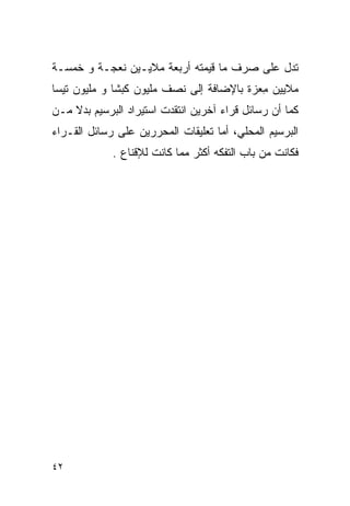 ‫ﺘﺩل ﻋﻠﻰ ﺼﺭﻑ ﻤﺎ ﻗﻴﻤﺘﻪ ﺃﺭﺒﻌﺔ ﻤﻼﻴـﻴﻥ ﻨﻌﺠـﺔ ﻭ ﺨﻤﺴـﺔ‬
‫ﻤﻼﻴﻴﻥ ِﻌﺯﺓ ﺒﺎﻹﻀﺎﻓﺔ ﺇﻟﻰ ﻨﺼﻑ ﻤﻠﻴﻭﻥ ﻜﺒﺸﺎ ﻭ ﻤﻠﻴﻭﻥ ﺘﻴﺴﺎ‬
                                           ‫ﻤ‬
‫ﻜﻤﺎ ﺃﻥ ﺭﺴﺎﺌل ﻗﺭﺍﺀ ﺁﺨﺭﻴﻥ ﺍﻨﺘﻘﺩﺕ ﺍﺴﺘﻴﺭﺍﺩ ﺍﻟﺒﺭﺴﻴﻡ ﺒﺩﻻ ﻤـﻥ‬
‫ﺍﻟﺒﺭﺴﻴﻡ ﺍﻟﻤﺤﻠﻲ، ﺃﻤﺎ ﺘﻌﻠﻴﻘﺎﺕ ﺍﻟﻤﺤﺭﺭﻴﻥ ﻋﻠﻰ ﺭﺴﺎﺌل ﺍﻟﻘـﺭﺍﺀ‬
             ‫ﻓﻜﺎﻨﺕ ﻤﻥ ﺒﺎﺏ ﺍﻟﺘﻔﻜﻪ ﺃﻜﺜﺭ ﻤﻤﺎ ﻜﺎﻨﺕ ﻟﻺﻗﻨﺎﻉ .‬




‫٢٤‬
 