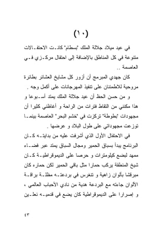 ‫)٠١(‬
‫ﻓﻲ ﻋﻴﺩ ﻤﻴﻼﺩ ﺠﻼﻟﺔ ﺍﻟﻤﻠﻙ "ﺒﺴﻁﺎﻡ" ﻜﺎﻨـﺕ ﺍﻻﺤﺘﻔـﺎﻻﺕ‬
‫ﻤﺘﻨﻭﻋﺔ ﻓﻲ ﻜل ﺍﻟﻤﻨﺎﻁﻕ ﺒﺎﻹﻀﺎﻓﺔ ﺇﻟﻰ ﺍﺤﺘﻔﺎل ﻤﺭﻜـﺯﻱ ﻓـﻲ‬
                                           ‫ﺍﻟﻌﺎﺼﻤﺔ ..‬
‫ﻜﺎﻥ ﺠﻬﺩﻱ ﺍﻟﻤﺒﺭﻤﺞ ﺃﻥ ﺃﺯﻭﺭ ﻜل ﻤﺸﺎﻴﺦ ﺍﻟﻌﺸﺎﺌﺭ ﺒﻁﺎﺌﺭﺓ‬
 ‫ﻤﺭﻭﺤﻴﺔ ﻟﻼﻁﻤﺌﻨﺎﻥ ﻋﻠﻰ ﺘﻨﻔﻴﺫ ﺍﻟﻤﻬﺭﺠﺎﻨﺎﺕ ﻋﻠﻰ ﺃﻜﻤل ﻭﺠﻪ .‬
‫ﻭ ﻤﻥ ﺤﺴﻥ ﺍﻟﺤﻅ ﺃﻥ ﻋﻴﺩ ﺠﻼﻟﺔ ﺍﻟﻤﻠﻙ ﻴﻤﺘﺩ ﺃﺴـﺒﻭﻋﺎ ﻭ‬
‫ﻫﺫﺍ ﻤﻜﻨﻨﻲ ﻤﻥ ﺍﻟﺘﻘﺎﻁ ﻓﺘﺭﺍﺕ ﻤﻥ ﺍﻟﺭﺍﺤﺔ ﻭ ﺃﻏﺎﻅﻨﻲ ﻜﺜﻴﺭﺍ ﺃﻥ‬
‫ﻤﺠﻬﻭﺩﺍﺕ "ﺒﻁﻭﻁﺔ" ﺘﺭﻜﺯﺕ ﻓﻲ "ﺨﺸﻡ ﺍﻟﺒﺤﺭ" ﺍﻟﻌﺎﺼﻤﺔ ﺒﻴﻨﻤـﺎ‬
          ‫ﺘﻭﺯﻋﺕ ﻤﺠﻬﻭﺩﺍﺘﻲ ﻋﻠﻰ ﻁﻭل ﺍﻟﺒﻼﺩ ﻭ ﻋﺭﻀﻬﺎ .‬
‫ﻓﻲ ﺍﻻﺤﺘﻔﺎل ﺍﻷﻭل ﺍﻟﺫﻱ ﺃﺸﺭﻓﺕ ﻋﻠﻴﻪ ﻤﻥ ﺒﺩﺍﻴﺘـﻪ ﻜـﺎﻥ‬
‫ﺍﻟﺒﺭﻨﺎﻤﺞ ﻴﺒﺩﺃ ﺒﺴﺒﺎﻕ ﺍﻟﺤﻤﻴﺭ ﻭﻤﺠﺎل ﺍﻟﺴﺒﺎﻕ ﻴﻤﺘﺩ ﻋﺒﺭ ﻓﻀـﺎﺀ‬
‫ﻤﻤﻬﺩ ﻟﺒﻀﻊ ﻜﻴﻠﻭﻤﺘﺭﺍﺕ ﻭ ﺤﺭﺼﺎ ﻋﻠﻰ ﺍﻟﺩﻴﻤﻭﻗﺭﺍﻁﻴـﺔ ﻜـﺎﻥ‬
‫ﺸﻴﺦ ﺍﻟﻤﻨﻁﻘﺔ ﻴﺭﻜﺏ ﺤﻤﺎﺭﺍ ﻤﺜل ﺒﺎﻗﻲ ﺍﻟﺤﻤﻴﺭ ﻟﻜﻥ ﺤﻤﺎﺭﻩ ﻜﺎﻥ‬
‫ﻤﺒﺭﻗﺸﺎ ﺒﺄﻟﻭﺍﻥ ﺯﺍﻫﻴﺔ ﻭ ﺘﻨﻐﺭﺱ ﻓﻲ ﺒﺭﺩﻋﺘـﻪ ﻤﻅﻠـﺔ ﺒﺭﺍﻗـﺔ‬
‫ﺍﻷﻟﻭﺍﻥ ﺠﺎﺀﺘﻪ ﻤﻊ ﺍﻟﺒﺭﺩﻋﺔ ﻫﺩﻴﺔ ﻤﻥ ﻨﺎﺩﻱ ﺍﻷﺤﺒﺎﺏ ﺍﻟﻌﺎﻟﻤﻲ ،‬
‫ﻭ ﺇﺼﺭﺍﺭﺍ ﻋﻠﻰ ﺍﻟﺩﻴﻤﻭﻗﺭﺍﻁﻴﺔ ﻜﺎﻥ ﻴﻀﻊ ﻓﻲ ﻗﺩﻤﻴـﻪ ﻨﻌﻠـﻴﻥ‬


‫٣٤‬
 