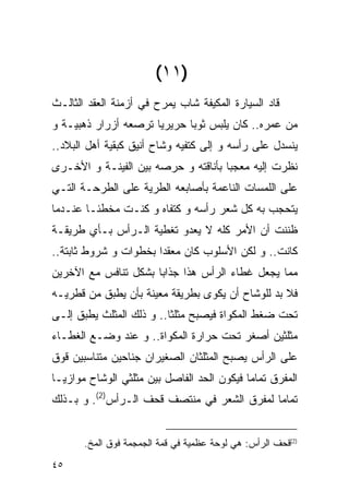 ‫)١١(‬
‫ﻗﺎﺩ ﺍﻟﺴﻴﺎﺭﺓ ﺍﻟﻤﻜﻴﻔﺔ ﺸﺎﺏ ﻴﻤﺭﺡ ﻓﻲ ﺃﺯﻤﻨﺔ ﺍﻟﻌﻘﺩ ﺍﻟﺜﺎﻟـﺙ‬
‫ﻤﻥ ﻋﻤﺭﻩ.. ﻜﺎﻥ ﻴﻠﺒﺱ ﺜﻭﺒﺎ ﺤﺭﻴﺭﻴﺎ ﺘﺭﺼﻌﻪ ﺃﺯﺭﺍﺭ ﺫﻫﺒﻴـﺔ ﻭ‬
‫ﻴﻨﺴﺩل ﻋﻠﻰ ﺭﺃﺴﻪ ﻭ ﺇﻟﻰ ﻜﺘﻔﻴﻪ ﻭﺸﺎﺡ ﺃﻨﻴﻕ ﻜﺒﻘﻴﺔ ﺃﻫل ﺍﻟﺒﻼﺩ..‬
‫ﻨﻅﺭﺕ ﺇﻟﻴﻪ ﻤﻌﺠﺒﺎ ﺒﺄﻨﺎﻗﺘﻪ ﻭ ﺤﺭﺼﻪ ﺒﻴﻥ ﺍﻟﻔﻴﻨـﺔ ﻭ ﺍﻷﺨـﺭﻯ‬
‫ﻋﻠﻰ ﺍﻟﻠﻤﺴﺎﺕ ﺍﻟﻨﺎﻋﻤﺔ ﺒﺄﺼﺎﺒﻌﻪ ﺍﻟﻁﺭﻴﺔ ﻋﻠﻰ ﺍﻟﻁﺭﺤـﺔ ﺍﻟﺘـﻲ‬
‫ﻴﺘﺤﺠﺏ ﺒﻪ ﻜل ﺸﻌﺭ ﺭﺃﺴﻪ ﻭ ﻜﺘﻔﺎﻩ ﻭ ﻜﻨـﺕ ﻤﺨﻁﺌـﺎ ﻋﻨـﺩﻤﺎ‬
‫ﻅﻨﻨﺕ ﺃﻥ ﺍﻷﻤﺭ ﻜﻠﻪ ﻻ ﻴﻌﺩﻭ ﺘﻐﻁﻴﺔ ﺍﻟـﺭﺃﺱ ﺒـﺄﻱ ﻁﺭﻴﻘـﺔ‬
‫ﻜﺎﻨﺕ.. ﻭ ﻟﻜﻥ ﺍﻷﺴﻠﻭﺏ ﻜﺎﻥ ﻤﻌﻘﺩﺍ ﺒﺨﻁﻭﺍﺕ ﻭ ﺸﺭﻭﻁ ﺜﺎﺒﺘﺔ..‬
‫ﻤﻤﺎ ﻴﺠﻌل ﻏﻁﺎﺀ ﺍﻟﺭﺃﺱ ﻫﺫﺍ ﺠﺫﺍﺒﺎ ﺒﺸﻜل ﺘﻨﺎﻓﺱ ﻤﻊ ﺍﻵﺨﺭﻴﻥ‬
‫ﻓﻼ ﺒﺩ ﻟﻠﻭﺸﺎﺡ ﺃﻥ ﻴﻜﻭﻯ ﺒﻁﺭﻴﻘﺔ ﻤﻌﻴﻨﺔ ﺒﺄﻥ ﻴﻁﺒﻕ ﻤﻥ ﻗﻁﺭﻴـﻪ‬
‫ﺘﺤﺕ ﻀﻐﻁ ﺍﻟﻤﻜﻭﺍﺓ ﻓﻴﺼﺒﺢ ﻤﺜﻠﺜﺎ.. ﻭ ﺫﻟﻙ ﺍﻟﻤﺜﻠﺙ ﻴﻁﺒﻕ ﺇﻟـﻰ‬
‫ﻤﺜﻠﺜﻴﻥ ﺃﺼﻐﺭ ﺘﺤﺕ ﺤﺭﺍﺭﺓ ﺍﻟﻤﻜﻭﺍﺓ.. ﻭ ﻋﻨﺩ ﻭﻀـﻊ ﺍﻟﻐﻁـﺎﺀ‬
‫ﻋﻠﻰ ﺍﻟﺭﺃﺱ ﻴﺼﺒﺢ ﺍﻟﻤﺜﻠﺜﺎﻥ ﺍﻟﺼﻐﻴﺭﺍﻥ ﺠﻨﺎﺤﻴﻥ ﻤﺘﻨﺎﺴﺒﻴﻥ ﻗﻭﻕ‬
‫ﺍﻟﻤﻔﺭﻕ ﺘﻤﺎﻤﺎ ﻓﻴﻜﻭﻥ ﺍﻟﺤﺩ ﺍﻟﻔﺎﺼل ﺒﻴﻥ ﻤﺜﻠﺜﻲ ﺍﻟﻭﺸﺎﺡ ﻤﻭﺍﺯﻴـﺎ‬
‫ﺘﻤﺎﻤﺎ ﻟﻤﻔﺭﻕ ﺍﻟﺸﻌﺭ ﻓﻲ ﻤﻨﺘﺼﻑ ﹸﺤﻑ ﺍﻟـﺭﺃﺱ)2(. ﻭ ﺒـﺫﻟﻙ‬
                     ‫ﻗ‬


       ‫)2( ﹸﺤﻑ ﺍﻟﺭﺃﺱ: ﻫﻲ ﻟﻭﺤﺔ ﻋﻅﻤﻴﺔ ﻓﻲ ﻗﻤﺔ ﺍﻟﺠﻤﺠﻤﺔ ﻓﻭﻕ ﺍﻟﻤﺦ.‬
                                                       ‫ﻗ‬

‫٥٤‬
 