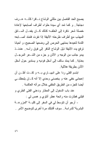 ‫ﻴﺼﺒﺢ ﺍﻟﺤﺩ ﺍﻟﻔﺎﺼل ﺒﻴﻥ ﻤﺜﻠﺜﻲ ﺍﻟﻭﺸﺎﺡ ﻨـﺎﻓﺭﺍ ﻜﺄﻨـﻪ ﻋـﺭﻑ‬
‫ﺩﺠﺎﺠﺔ.. ﻭ ﻜﻤﺎ ﺘﻤﺩ ﺃﻱ ﺴﻴﺩﺓ ﺤﻠﻭﺍﺀ ﺃﻁﺭﺍﻑ ﺃﺼﺎﺒﻌﻬﺎ ﻹﻋﺎﺩﺓ‬
‫ﺨﺼﻠﺔ ﺸﻌﺭ ﻨﺎﻓﺭﺓ ﺇﻟﻰ ﺍﻟﺨﻠﻑ؛ ﻜﺫﻟﻙ ﻜـﺎﻥ ﻴﻔﻌـل ﺍﻟﺴـﺎﺌﻕ‬
‫ﺍﻟﻤﻬﺫﺏ ﻤﻊ ﺃﻁﺭﺍﻑ ﻁﺭﺤﺘﻪ ﺍﻷﻨﻴﻘﺔ ﺇﺫﺍ ﻨﻔﺭﺕ ﻓﺘﻤﺘﺩ ﺃﺼـﺎﺒﻌﻪ‬
‫ﺍﻟﻠﺩﻨﺔ ﻟﺘﻌﻴﺩﻫﺎ ﺒﻤﻨﺘﻬﻰ ﺍﻟﺤﺭﺹ ﺇﻟﻰ ﻭﻀﻌﻬﺎ ﺍﻟﺼﺤﻴﺢ، ﻭ ﺃﺤﻴﺎﻨﺎ‬
‫ﺘﺭﻓﻊ ﻴﺩﻩ ﺍﻷﻨﻴﻘﺔ ﺫﻴل ﺍﻟﻭﺸﺎﺡ ﺍﻟﻨﺎﻓﺭ ﺇﻟﻰ ﻓﻭﻕ ﺭﺃﺴﻪ.. ﻋﻨﺩﺌـﺫ‬
‫ﻴﺒﺩﻭ ﺠﺎﻨﺏ ﻤﻥ ﺍﻟﻭﺠﻪ ﻭ ﺍﻷﺫﻥ ﻭ ﺠﺯﺀ ﻤﻥ ﺍﻟﺸـﻌﺭ ﺍﻟﻤﺭﺠـل‬
‫ﺒﻌﻨﺎﻴﺔ.. ﻜﻤﺎ ﻴﻤﺘﺩ ﺴﺎﻟﻑ ﺇﻟﻰ ﺃﺴﻔل ﻓﻭﺩﻴﻪ ﻭ ﻴﺴﺘﺩﻴﺭ ﺤﻭل ﺃﺴﻔل‬
                                    ‫ﺍﻷﺫﻥ ﺒﻁﺭﻴﻘﺔ ﻫﻼﻟﻴﺔ.‬
‫ﺍﺒﺘﺴﻡ ﺍﻟﻔﺘﻰ ﺭﺩﺍ ﻋﻠﻰ ﺍﻨﺒﻬـﺎﺭﻱ ﺒـﻪ ﻭ ﻜﻨـﺕ ﺃﻅـﻥ ﺃﻥ‬
‫ﺇﻋﺠﺎﺒﻲ ﺨﻔﻲ ﻋﻨﻪ ﻭ ﻴﺨﺼﻨﻲ ﻭﺤﺩﻱ ﺇﻻ ﺃﻨﻪ ﻜـﺎﻥ ﻴﻠﺤﻅﻨـﻲ‬
      ‫ﺃﻴﻀﺎ ﻜﺠﺯﺀ ﻤﻥ ﺍﻟﻁﺭﻴﻕ ﺍﻟﺨﻠﻔﻲ ﺨﻼل ﻤﺭﺁﺘﻪ ﺍﻟﻌﺎﻜﺴﺔ .‬
‫ﻋﻨﺩ ﺒﺎﺏ ﺍﻟﺩﺨﻭل ﺇﻟﻰ ﺍﻟﻤﻁﺎﺭ ﻭﺩﻋﻨﻲ ﺍﻟﻔﺘﻰ ﺍﻟﻁﺭﻱ ﻭ‬
         ‫ﻗﺒﻠﻨﻲ ﻓﻁﺎﺭﺕ ﻤﻨﻪ ﺭﺍﺌﺤﺔ ﻋﻁﺭ ﺃﻨﺜﻭﻱ ﻭ ﻫﻤﺱ ﻟﻲ :‬
‫- ﺃﺭﺠﻭ ﺃﻥ ﺘﺘﻭﺴﻁ ﻟﻲ ﻓﻲ ﺍﻟﺴﻔﺭ ﺇﻟﻰ ﻜﻠﻴـﺔ "ﺍﻟﻤﺯﺭﻋـﺔ‬
‫ﺍﻟﺒﺸﺭﻴﺔ" ﻟﻠﺩﺭﺍﺴﺔ.. ﺴﻭﻑ ﺃﻗﺎﺒﻠﻙ ﻤﺭﺓ ﺃﺨﺭﻯ ﻟﺘﻭﻀﻴﺢ ﺍﻷﻤﺭ .‬




‫٦٤‬
 