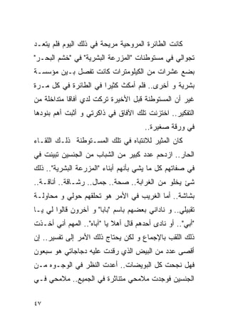 ‫ﻜﺎﻨﺕ ﺍﻟﻁﺎﺌﺭﺓ ﺍﻟﻤﺭﻭﺤﻴﺔ ﻤﺭﻴﺤﺔ ﻓﻲ ﺫﻟﻙ ﺍﻟﻴﻭﻡ ﻓﻠﻡ ﻴﺘﻌـﺩ‬
‫ﺘﺠﻭﺍﻟﻲ ﻓﻲ ﻤﺴﺘﻭﻁﻨﺎﺕ "ﺍﻟﻤﺯﺭﻋﺔ ﺍﻟﺒﺸﺭﻴﺔ" ﻓﻲ "ﺨﺸﻡ ﺍﻟﺒﺤـﺭ"‬
‫ﺒﻀﻊ ﻋﺸﺭﺍﺕ ﻤﻥ ﺍﻟﻜﻴﻠﻭﻤﺘﺭﺍﺕ ﻜﺎﻨﺕ ﺘﻔﺼل ﺒـﻴﻥ ﻤﺅﺴﺴـﺔ‬
‫ﺒﺸﺭﻴﺔ ﻭ ﺃﺨﺭﻯ.. ﻓﻠﻡ ﺃﻤﻜﺙ ﻜﺜﻴﺭﺍ ﻓﻲ ﺍﻟﻁﺎﺌﺭﺓ ﻓﻲ ﻜل ﻤـﺭﺓ‬
‫ﻏﻴﺭ ﺃﻥ ﺍﻟﻤﺴﺘﻭﻁﻨﺔ ﻗﺒل ﺍﻷﺨﻴﺭﺓ ﺘﺭﻜﺕ ﻟﺩﻱ ﺁﻓﺎﻗﺎ ﻤﺘﺩﺍﺨﻠﺔ ﻤﻥ‬
‫ﺍﻟﺘﻔﻜﻴﺭ.. ﺍﺨﺘﺯﻨﺕ ﺘﻠﻙ ﺍﻵﻓﺎﻕ ﻓﻲ ﺫﺍﻜﺭﺘﻲ ﻭ ﺃﺜﺒﺕ ﺃﻫﻡ ﺒﻨﻭﺩﻫﺎ‬
                                       ‫ﻓﻲ ﻭﺭﻗﺔ ﺼﻐﻴﺭﺓ..‬
‫ﻜﺎﻥ ﺍﻟﻤﺜﻴﺭ ﻟﻼﻨﺘﺒﺎﻩ ﻓﻲ ﺘﻠﻙ ﺍﻟﻤﺴـﺘﻭﻁﻨﺔ ﺫﻟـﻙ ﺍﻟﻠﻘـﺎﺀ‬
‫ﺍﻟﺤﺎﺭ.. ﺍﺯﺩﺤﻡ ﻋﺩﺩ ﻜﺒﻴﺭ ﻤﻥ ﺍﻟﺸﺒﺎﺏ ﻤﻥ ﺍﻟﺠﻨﺴﻴﻥ ﺘﺒﻴﻨﺕ ﻓﻲ‬
‫ﻓﻲ ﺼﻔﺎﺘﻬﻡ ﻜل ﻤﺎ ﻴﺸﻲ ﺒﺄﻨﻬﻡ ﺃﺒﻨﺎﺀ "ﺍﻟﻤﺯﺭﻋﺔ ﺍﻟﺒﺸﺭﻴﺔ".. ﺫﻟﻙ‬
‫ﺸﺊ ﻴﺨﻠﻭ ﻤﻥ ﺍﻟﻐﺭﺍﺒﺔ.. ﺼﺤﺔ.. ﺠﻤﺎل.. ﺭﺸـﺎﻗﺔ.. ﺃﻨﺎﻗـﺔ..‬
‫ﺒﺸﺎﺸﺔ.. ﺃﻤﺎ ﺍﻟﻐﺭﻴﺏ ﻓﻲ ﺍﻷﻤﺭ ﻫﻭ ﺘﺤﻠﻘﻬﻡ ﺤﻭﻟﻲ ﻭ ﻤﺤﺎﻭﻟـﺔ‬
‫ﺘﻘﺒﻴﻠﻲ.. ﻭ ﻨﺎﺩﺍﻨﻲ ﺒﻌﻀﻬﻡ ﺒﺎﺴﻡ "ﺒﺎﺒﺎ" ﻭ ﺁﺨﺭﻭﻥ ﻗﺎﻟﻭﺍ ﻟﻲ ﻴـﺎ‬
‫"ﺃﺒﻲ".. ﺃﻭ ﻨﺎﺩﻯ ﺃﺤﺩﻫﻡ ﻗﺎل ﺃﻫﻼ ﻴﺎ "ﺁﺒﺎﻩ".. ﺍﻟﻤﻬﻡ ﺃﻨﻲ ﺃﺨـﺫﺕ‬
‫ﺫﻟﻙ ﺍﻟﻠﻘﺏ ﺒﺎﻹﺠﻤﺎﻉ ﻭ ﻟﻜﻥ ﻴﺤﺘﺎﺝ ﺫﻟﻙ ﺍﻷﻤﺭ ﺇﻟﻰ ﺘﻔﺴﻴﺭ.. ﺇﻥ‬
‫ﺃﻗﺼﻰ ﻋﺩﺩ ﻤﻥ ﺍﻟﺒﻴﺽ ﺍﻟﺫﻱ ﺭﻗﺩﺕ ﻋﻠﻴﻪ ﺩﺠﺎﺠﺎﺘﻲ ﻫﻭ ﺴﺒﻌﻭﻥ‬
‫ﻓﻬل ﻨﺠﺤﺕ ﻜل ﺍﻟﺒﻭﻴﻀﺎﺕ.. ﺃﻋﺩﺕ ﺍﻟﻨﻅﺭ ﻓﻲ ﺍﻟﻭﺠـﻭﻩ ﻤـﻥ‬
‫ﺍﻟﺠﻨﺴﻴﻥ ﻓﻭﺠﺩﺕ ﻤﻼﻤﺤﻲ ﻤﺘﻨﺎﺜﺭﺓ ﻓﻲ ﺍﻟﺠﻤﻴﻊ.. ﻤﻼﻤﺤﻲ ﻓـﻲ‬

‫٧٤‬
 