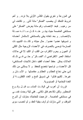 ‫ﻓﻲ ﺍﻟﻤﺯﺭﻋﺔ ﻭ ﺘﻐﺭﻱ ﺒﻘﺒﻭل ﺍﻟﻜﺄﺱ ﺍﻷﻭﻟﻰ ﺒﻼ ﺘﺭﺩﺩ.. ﻭ ﺃﻫﻡ‬
‫ﺸﺭﻭﻁ ﺍﻟﺘﻌﺎﻗﺩ ﺃﻥ ﻴﺨﺼﺏ "ﺍﻟﻀﻜﺭ" ﻤﺎﺌﺔ ﺃﻨﺜﻰ.. ﻭ ﺘﻜﺸﻑ ﻟﻲ‬
‫ﺴﺭ ﺭﻫﻴﺏ.. ﻓﺒﻌﺩ ﺍﻹﺨﺼﺎﺏ ﺭﻗﻡ ﻤﺎﺌﺔ ﻴﻌﺭﺽ "ﺍﻟﻀﻜﺭ" ﻋﻠﻰ‬
‫ﻤﺴﺘﺸﻔﻰ ﺍﻟﻌﺎﺼﻤﺔ ﺤﻴﺙ ﻴﺒﺘـﺭ ﻋﻨـﻪ ﻜـل ﻤـﺎ ﻟـﻪ ﺼـﻠﺔ‬
‫ﺒﺎﻹﺨﺼﺎﺏ.. ﻭ ﺒﻌﺩ ﺸﻔﺎﺌﻪ ﻴﺒﻘﻰ ﺒﺎﻟﻤﺴﺘﺸﻔﻰ ﻻﺴﺘﺜﻤﺎﺭ ﺃﻋﻀﺎﺌﻪ‬
‫ﻭ ﺘﺴﻭﻴﻘﻬﺎ ﻋﻀﻭﺍ ﻋﻀﻭﺍ.. ﺤﺎل ﺤﻴﺎﺘﻪ ﻭ ﻜﺎﻨـﺕ ﺍﻟﺘﻨﺒﻴﻬـﺎﺕ‬
‫ﺍﻟﺼﺎﺭﻤﺔ ﺘﻭﺼﻲ ﺒﺎﻟﺘﺼﺭﻑ ﻓﻲ ﺍﻷﻋﻀﺎﺀ ﺍﻟﺯﻭﺠﻴﺔ ﻤﺜل ﺍﻟﻜﻠﻰ‬
‫ﺃﻭ ﺍﻟﻌﻴﻭﻥ ﻭ ﻴﺤﺭﻡ ﺍﻻﻗﺘﺭﺍﺏ ﻤﻥ ﺍﻟﻘﻠﺏ ﺃﻭ ﺍﻟﻜﺒﺩ ﺇﻻ ﻓﻲ ﺤﺎﻻﺕ‬
‫ﺍﺴﺘﻨﻔﺎﺫ ﺍﻟﻌﻤﺭ ﺍﻻﻓﺘﺭﺍﻀﻲ ﻟـ"ﺍﻟﻀـﻜﺭ" ﻭ ﺤﺘـﻰ ﻓـﻲ ﺘﻠـﻙ‬
‫ﺍﻟﺤﺎﻻﺕ ﻴﻤﻜﻥ ﺤﻔﻅ ﺃﻋﻀﺎﺀ ﺍﻟﻔﻘﻴﺩ ﺩﺍﺨل ﺜﻼﺠﺎﺕ ﺍﻟﻤﺴﺘﺸﻔﻰ؛‬
‫ﻜل ﺍﻷﻋﻀﺎﺀ ﻭ ﺘﻭﺍﺒﻌﻬﺎ ﺘﺨﻀﻊ ﻟﻠﺤﻔﻅ ﻭ ﻻ ﻴﺴﺘﺜﻨﻰ ﻤﻥ ﺫﻟﻙ‬
‫ﺸﺊ ﺤﺘﻰ ﻨﺨﺎﻉ ﺍﻟﻌﻅﺎﻡ ﻭ ﺍﻟﻌﻅﺎﻡ ﻭ ﻤﻔﺎﺼﻠﻬﺎ ﻭ ﺍﻷﺴـﻨﺎﻥ ﻭ‬
‫ﻏﻴﺭﻫﺎ.. ﻟﻜﻨﻬﻡ ﻓﺸﻠﻭﺍ ﻓﻲ ﺘﺴﻭﻴﻕ ﺍﻟﻤﺦ ﻭ ﺍﻟﻐﺩﺩ ﺍﻟﻜﻅﺭﻴـﺔ ﺃﻭ‬
                            ‫ﺍﻟﻐﺩﺓ ﺍﻟﻨﺨﺎﻤﻴﺔ ﺃﻭ ﺍﻟﺼﻨﻭﺒﺭﻴﺔ.‬
‫ﻗﺭﺭﺕ ﺃﻥ ﺃﻫﺭﺏ ﻓﻲ ﺍﻟﻭﻗـﺕ ﺍﻟﻤﻨﺎﺴـﺏ ﻗﺒـل ﻭﻗـﻭﻉ‬
‫ﺍﻟﻤﺤﻅﻭﺭ ﻭﻟﻜﻥ ﺫﻜﺎﺀﻫﻡ ﻓﺎﻕ ﺫﻜﺎﺌﻲ.. ﻓﻔﻲ ﻟﻴﻠﺔ ﻭﺠﺩﺕ ﻨﻔﺴـﻲ‬
‫ﻓﻲ ﻤﺴﺘﺸﻔﻰ ﺍﻟﻌﺎﺼﻤﺔ.. ﺍﻨﺯﻋﺠﺕ ﻟﻠﻤﻔﺎﺠﺄﺓ، ﺤﺎﻭﻟﺕ ﺃﻥ ﺃﺸﺭﺡ‬
‫ﺍﻟﻤﻭﻗﻑ ﻭ ﺃﻨﻨﻲ ﻤﺎﺯﻟﺕ ﻟﻡ ﺃﻭﻑ ﺒﺒﻘﻴﺔ ﺍﻟﻌﻘﺩ ﻭ ﻟﻡ ﺃﺨﺼﺏ ﺴﻭﻯ‬
                          ‫ِ‬

‫٤‬
 